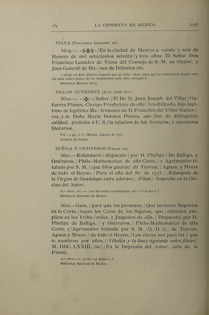 VIANA (Francisco Leandro de). 55,-En la ciudad de México a veinte y seis de Henero de mil setecientos setenta/ y tres años: El Señor Don Erancisco Leandro de Viana del Consejo de S. M. su Oydor, y Juez General de Bie-/nes de Difuntos etc. 1 pliego en folio abierto, impreso por un lado.—Auto para que los escribanos diesen noti¬ cia cada cuatro meses de los testamentos ante ellos otorgados. Biblioteca Medina (toiy). VILLAR GUTIERREZ (Juan José del). 5620. --/Señor. / El Dr. D. Juan Joseph del Villar/Gu¬ tiérrez Planes, Cleri'^-o Presbytero de efte/Arzobifpado, hijo legi¬ timo de legitimo Ma-/trimonio de D. Erancifco del Uillar Gutier-/ rez,yde Doña Maria Dolores Planes, am-/bos de diñinguida cali-dad, prefenta á U. S./la relación de fus fervicios, y exercicios literarios. Fol.—4 pp. s. f.—M.éxico, Agosto de 1773.. Archivo de Indias. ZUÑIGA Y ONTlVEROS (Felipe deI. 5621. —Kalendario / dispuesto / por D. Phelipe / De Zuñiga, y Ontiveros, / Philo-Mathematico de efta (Jorte, / y Agrimenfor ti¬ tulado por S. M./ (que Dios guarde) de Tierras, / Aguas, y Minas de todo el Reyno. / Para el año del Sr. de 1773. ¡ {EsLuupeta de la Virgen de Guadalupe enlre adornos). (Fílele). Imprefío en la Ofi¬ cina del Autor. 16.“—Port. orí.—V. con las notas cronológicas, etc. —15 hojas s. f. Biblioteca Nacional de México. 5622. —Guia, / para que las personas, / Que tuvieren Negocios en la Corte, / lepan las Cafas de los Sujetos, que / obtienen em¬ pleos en los 'Fribu-Znales, y Juzgados de ella. / Dispuesta/ por D. Phelipe de Zuñiga, / y Ontiveros, / Philo-Mathematico de efta Corte, y/Agrimen(br titulado por S. M.)Q./D. G.) de Tierras, Aguas,y .Minas / de todo el Reyno. / Los claros son para los / que le nombran por años, j (Viíielita y la línea siguienle entre filetes). M. DDC. LXXIII. ¡A'/Q / En la Imprenta del Autor, calle de la l^alma. 16.•—Port.—V. en bl. —15 hojas s. f. Biblioteca Nacional de México.