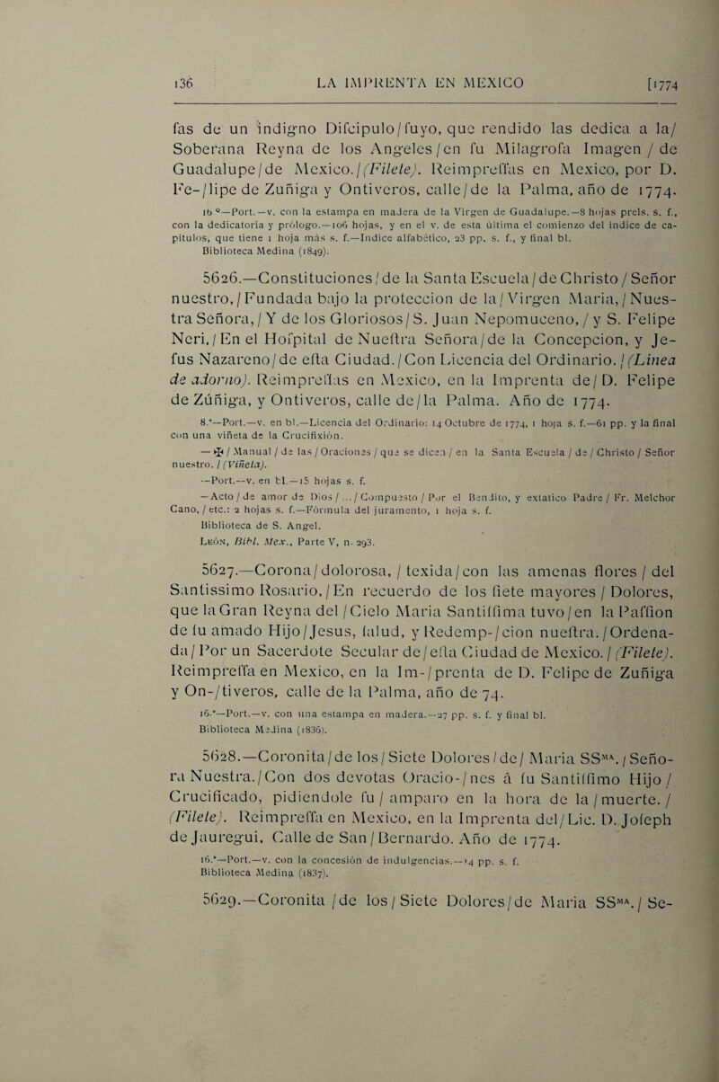 fas de un indig-no Difcipulo/Tuyo, que rendido las dedica a la/ Soberana Reyna de los Angeles/en fu Milagrofa Imagen /de Guadalupe/de MckIco. ¡ (FileleJ. Reimprefias en México, por D. Rc-/lipede Zuñiga y Onti veros, calle/de la Palma, año de 1774. Ib °—Fort.—V. con la estampa en maJera de la Virgen de Guadalupe.—8 hojas prels. s. f., con la dedicatoria y prólogo.—106 hojas, y en el v. de esta última el comienzo del indice de ca¬ pitules, que tiene i hoja más s. f.—Indice alfabético, 23 pp. s. f., y final bl. Biblioteca Medina (1849). 5626. —Gonslituciones/de la Santa Escuela/deGhristo/Señor nuestro,/ Inundada bajo la protección de la/Virgen Maria,/Nues¬ tra Señora,/Y de los Gloriosos/S. Juan Nepomuceno, / y S. Felipe Ncri,/Enel Hofpital deNueftra Señora/de la Gonccpcion, y Je- fus Nazareno/de efta Giudad./Gon Ucencia del Ordinario. / de adorno). Reimprefias en México, en la Imprenta de/D. Felipe de Zúñiga, y Onti veros, calle de/la Palma. Año de 1774. 8.°—Fort.—V. en bl.—Licencia del Ordinario: 14 Octubre de 1774, i hoja s. f.—61 pp. y la final con una viñeta de la Crucifixión. — ^ / Manual / de las / Oraciones / que se dicen / en la Santa Escuela / de / Christo / Señor nuestro. / (Viñeta). —Fort.—V. en ti. —15 hojas s. f. — Acto/de amor de DiosCi)mpuesto / For el Bendito, y extático Fadre / Fr. Melchor Cano, / etc.: 2 hojas s. f.—Fórmula del juramento, 1 hoja s. f. Biblioteca de S. Angel. Lkón, Bibl. Mex., Fai te V, n. 298. 5627. —Gorona/dolorosa, / texida/con las amenas flores / del Santissimo Rosario,/En recuerdo de los flete mayores / Dolores, que la Gran Reyna del /Gielo Maria Santiífima tuvo/en la Pafflon de íu amado Hijo/Jesus, (alud, y Redemp-/cion nueflra. /Ordena¬ da/ Por un Sacerdote Secular de/ella Giudad de México. / (Filete). Rcimprcffa en México, en la Im-/prcnta de D. Felipe de Zuñiga y On-/tiveros, calle de la Palma, año de 74. i6.°—Fort.—V. con una estampa en madera.—27 pp. s. f. y final bl. Biblioteca Medina (i836). 5628. —Goronita/de los/Siete Dolores/de / Maria SS'^^. / Seño¬ ra Nuestra. / Gon dos devotas Oracio-/nes á íu Santiííimo Hijo/ Grucifleado, pidiéndole fu / amparo en la hora de la/muerte./ (Fílele). Reimpreffa en México, en la Imprenta del/Lie. D. Joíeph dejauregui. Galle de San / Bernardo. Año de 1774. ifi.°—Fort.—V. con la concesión de indulgencias. —14 pp. s. f. Biblioteca Medina (1887). 5629. —Goronita/de los/Siete Dolores/de Maria SS^^.jSQ-