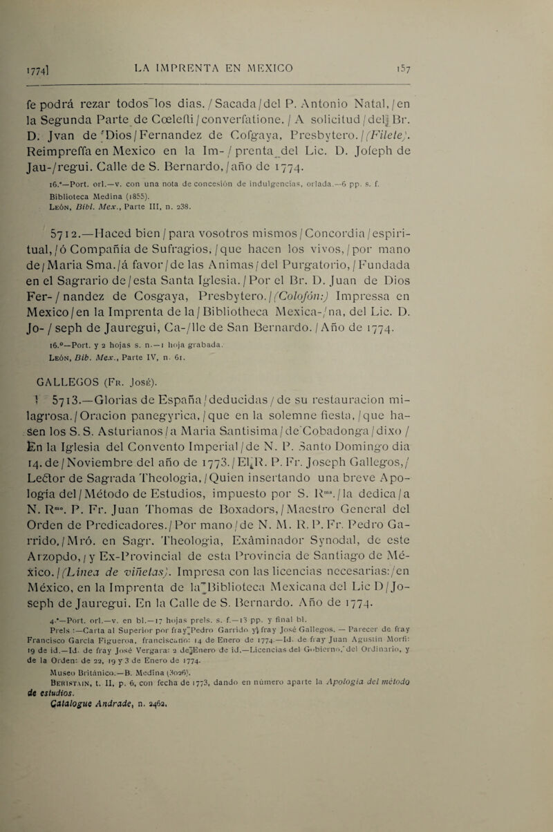 fe podrá rezar todos los dias. / Sacada/del P. Antonio Natal,/en la Segunda Parte de Coeleñi/converfatione. / A solicitud/del| Br. D. Jvan de'Dios/Fernandez de Cofgaya, Presbytero. /f/A7e/e;. Reimpreffa en México en la Im-/ prenta^del Lie. D. Joíeph de Jau-/regui. Calle de S. Bernardo,/año de 1774. 16.“—Port. orí.—V. con una nota de concesión de indulgcncia.s, orlada.—6 pp. s. f. Biblioteca Medina (i855). León, Bibl. Mex., Parte III, n. 238. 5712.—Haced bien/para vosotros mismos / Concordia/espiri¬ tual,/ó Compañía de Sufragios, / que hacen los vivos,/por mano de/Maria Sma./á favor/de las Animas/del Purgatorio, / Fundada en el Sagrario de/esta Santa Iglesia./Por el Br. D. Juan de Dios Fer-/ nandez de Cosgaya, Presbytero./7Co/q/dn:J Impressa en México/en la Imprenta de la / Bibliotheca Mexica-/na, del Lie. D. Jo- / seph de Jauregui, Ca-/llc de San Bernardo. / Año de 1774. i6.°—Port. y 2 hojas s. n. —i hoja grabada. León, Dib. Mex., Parte IV, n. 6i. GALLEGOS (Fr. José). 1 “ 5713.—Glorias de España/deducidas / de su restauración mi¬ lagrosa. / Oración panegyrica, /que en la solemne fiestn, /que ha- sen los S. S. Asturianos/a Maria Suntisima/de'Cobadonga/dixo / En la Iglesia del Convento Imperial / de N. P. .Santo Domingo dia 14. de / Noviembre del año de 1773./El^R. P.Fr. Joseph Gallegos,/ Lebtor de Sagrada Theologia,/Quien insertando una breve Apo¬ logía del / Método de Estudios, impuesto por S. R■'’^/la dedica/a N. R”’“. P. Fr. Juan Thomas de Boxadors, / Maestro General del Orden de Predicadores./Por mano/de N. M. R. P.Fr. Pedro Ga¬ rrido,/Mró. en Sagr. 'Theologia, Examinador Synodal, de este Arzopdo,/y Ex-Provincial de esta Provincia de Santiago de Mé¬ xico.//Lz/zej de viñetas). Impresa con las licencias necesariaspen México, en la Imprenta de LFBibliotcca Mexicana del Lie D/Jo¬ seph de Jauregui. En la Calle de S. Bernardo. Año de 1774. 4.*—Poit. orí.—V. en bl. —17 ht)jas prels. s. f. —13 pp. y final bl. Preis :—Carta al Superior por fray'Pedro Garrido y^fray José Gallego.s. — Parecer de fiay Franci.sco García Figueroa, franciscano: 14 de Enero de 1774. —Id. de fray Juan Agustín Morfi: 19 de id.—Id. de fray José Vergara: 2 dejEnero de id.—Licencias del Gobierno, del Ordinario, y de la Orden: de 22, 19 y 3 de Enero de 1774. Museo Británico.—B. Medina (3o26). Behist.mn, t. II, p. 6, con fecha de 1773, dando en número aparte la Apología del método de estudios. Qatdlogtie Andrade, n. 2462.