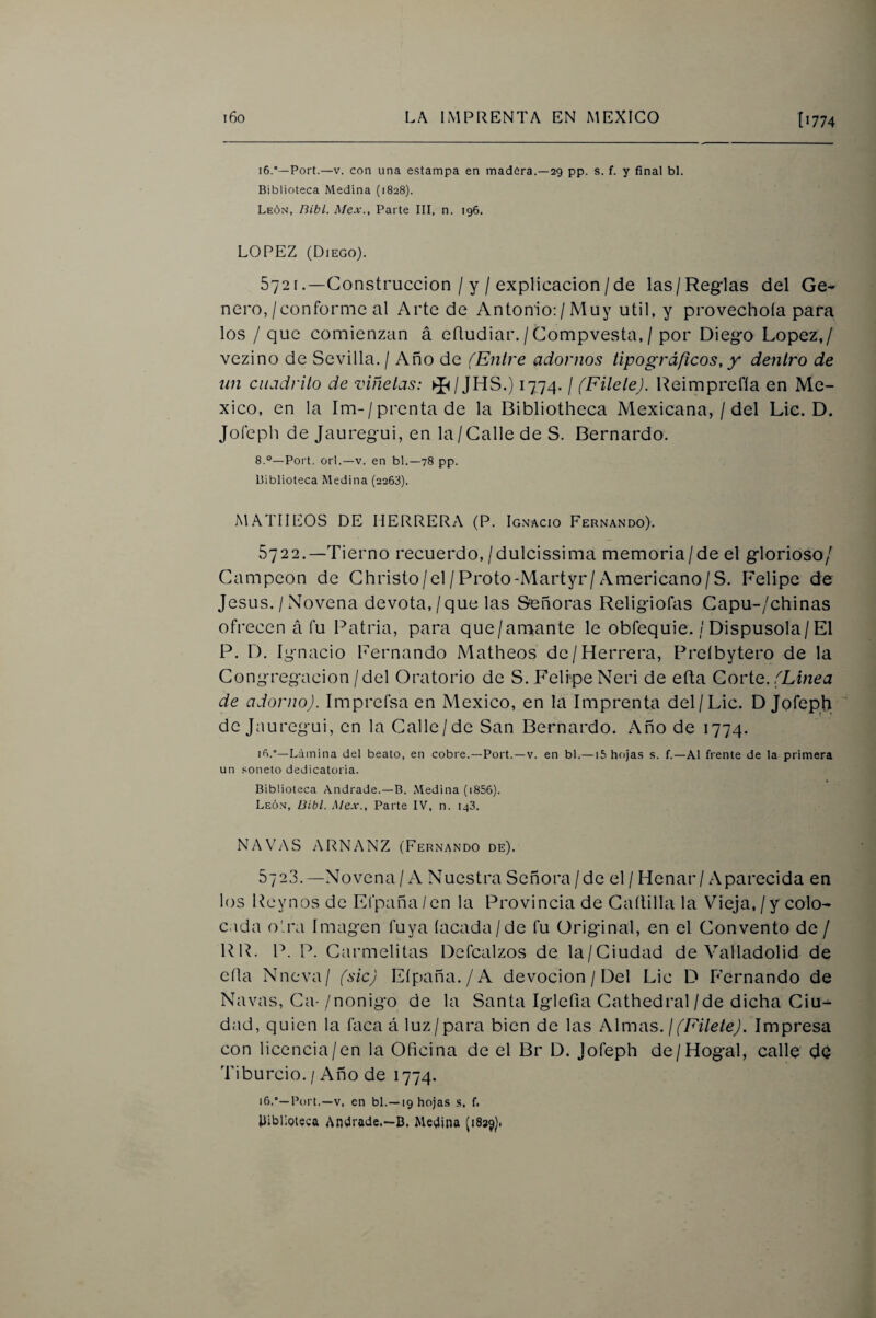 16.*—Port.—V. con una estampa en madera.—29 pp. s. f. y final bl. Biblioteca Medina (1828). León, Bibl. Mex., Parte III, n. 196. LOPEZ (Diego). 5721 .—Construcción / y / explicación/de las/Reglas del Ge¬ nero,/conforme al Arte de Antonio:/Muy útil, y provechoía para los / que comienzan á efludiar./Compvesta, / por Diego López,/ vezino de Sevilla. / Año de (Entre adornos tipográficos, y dentro de nn cuadrito de viñetas: ►J^/JHS.) 1774. / (FiteteJ. Reimprefla en Mé¬ xico, en la Im-/prentade la Bibliotheca Mexicana, / del Lie. D. Jofeph de Jauregui, en la/ Galle de S. Bernardo. 8.°—Port. orí.—v. en bl.—78 pp. Biblioteca Medina (2263). MATULOS DE HERRERA (P. Ignacio Fernando). 5722.—Tierno recuerdo,/dulcissima memoria/de el glorioso/ Campeón de Ghristo/el/Froto-Martyr/Americano/S. Felipe de Jesús. / Novena devota,/que las Señoras Religiofas Gapu-/chinas ofrecen á fu Patria, para que/amante le obfequie. / Dispúsola/El P. D. Ignacio Fernando Matheos de/Herrera, Preíbytero de la Congregación/del Oratorio de S. Felipe Neri de efta Corio. (Linea de adorno). Imprefsa en México, en la Imprenta del/Lie. D Jofeph de Jauregui, en la Galle/de San Bernardo. Año de 1774. ió.°—Lámina del beato, en cobre.—Port.—v. en bl.—15 hojas s. f.—Al frente de la primera un .«oneto dedicatoria. Biblioteca Andrade.—B. Medina (i856). León, Bibl. Mex., Parte IV, n. 143. NAVAS ARNANZ (Fernando de). 572,3.—Novena/A Nuestra Señora/de el / Henar / Aparecida en los Reynos de Efpaña/en la Provincia de Gaílilla la Vieja, / y colo¬ cada oirá Imagen fuya lacada/de fu Original, en el Convento de / RR. P. P. Carmelitas Defcalzos de la/Ciudad de Valladolid de ella Nneva/ (sic) Eípaña./A devoción / Del Lie D Fernando de Navas, Ca-/nonigo de la Santa Iglefia Cathedral/de dicha Ciu¬ dad, quien la faca á luz/para bien de las ¿Wm-as. \(Filete). Impresa con licencia/en la Oficina de el Br D. Jofeph de/Hogal, calle dO Tiburcio. / Año de 1774. Port.—V, en bl.—19 hojas s. f. Uiblioieca Andrade.—B. Medina (1839).