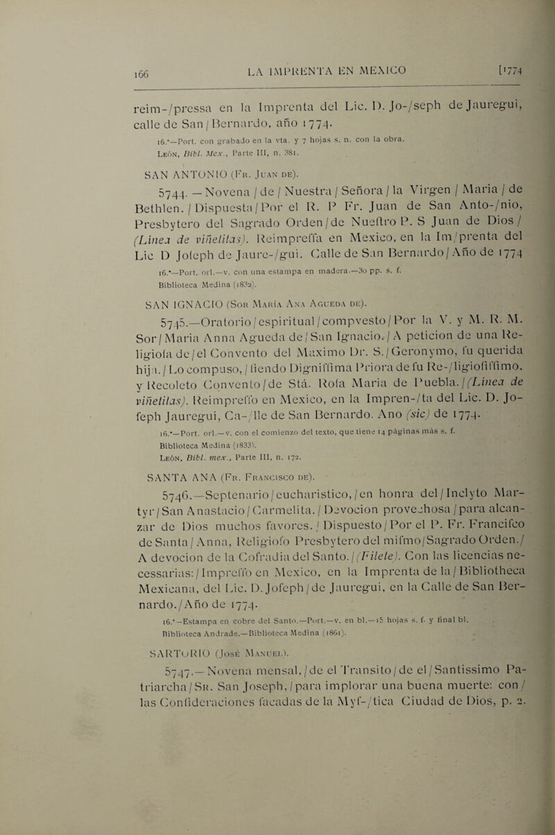 rcim-/prcssti en In Imprente! del l^ic. 1). Jo-/seph de Jnuiegui, calle de San / Bernardo, año 1 77^. 16.°—Fort, con grabado en la vta. y 7 hojas s. n. con la obi'a. León, Bibl. Mex., Parte 111, n. dSi. SAN ANTONIO (Eu. Juan de). 5744. - Novena / de / Nuestra / Señora / la Virg-en / María / de Bethlen. / Dispuesta/Por el R. P Fr. Juan de San Anto-/nio, Presbytcro del Sag'rado Orden/de Nueídro P. S Juan de Dios/ (Liiiej de viñelitcis). Reimpreíla en México, en la Im/pienta del Lie D Joíeph de Jaurc-/g’ui. Calle de San Bernardo/ Año de 1774 i6.*—Port. orí.—V. con una estampa en madera.—do pp. s. f. Biblioteca Medina (1802). SAN IGNACIO (Sor María Ana Agueda de). 5^_j5.._Oratorio /espiritual/compvesto/Por la \C y M. R. M. Sor/Maria Anua Agueda de / San Ignacio./A petición de una Re- ligioíade/el Convento del Máximo Dr. S./Gcronymo, fu querida hija. / Lo compuso, / íiendo Dignilíima Prioi'adeiu Re-/ligiofiirimo, y Recoleto Convento/de Stá. Rota Maria de Puebla. //L//zet7 de viñetiías). ReimprelTo en México, en la Impren-/ta del Lie. D. Jo¬ íeph jauregui, Ca-/Hc de San Bernardo. Ano (sic) de 1774. i5/_Port. orí.—V. con el comienzo del te.\to, que tiene 14 páginas más s. f. Biblioteca Medina (i833'l. León, Bibl. mex., Parte III, n. 172. SANTA ANA (Fr. Francisco de). 5746. —Septenario/eucharistico,/en honra del/Inclyto Mar- tyr/San Anastacio/ Carmelita. / Devoción provechosa / para alcan¬ zar de Dios muchos favores. / Dispuesto / Por el P. Fr. h rancheo de Santa / Anna, Religioíb Presbytero del miCmo/Sagrado Orden./ A devoción de la CoíTadiadel Santo. /('Fz/e/e,). Con las licencias ne- cessarias; /1mprelTo en México, en la Imprenta de la / Bibliotheca Mexicana, del Lie. D. Jofeph/de Jauregui, en la Calle de San Ber¬ nardo./Año de 1774. 16.”—Estampa en cobre del Santo.—Port.—v. en bl.—15 hojas s. f. y iinal bl. Biblioteca Andrade.—Biblioteca Medina (i86i)- SARTORIO (José Manuei.L NT^vena mensal,/de el dT'ansito/de el / Santissimo Pa- triarcha/Sio San Joseph,/para implorar una buena muerte: con / las (Joníideraciones tacadas de la Myr-/tica Ciudad de Dios, p. 2.