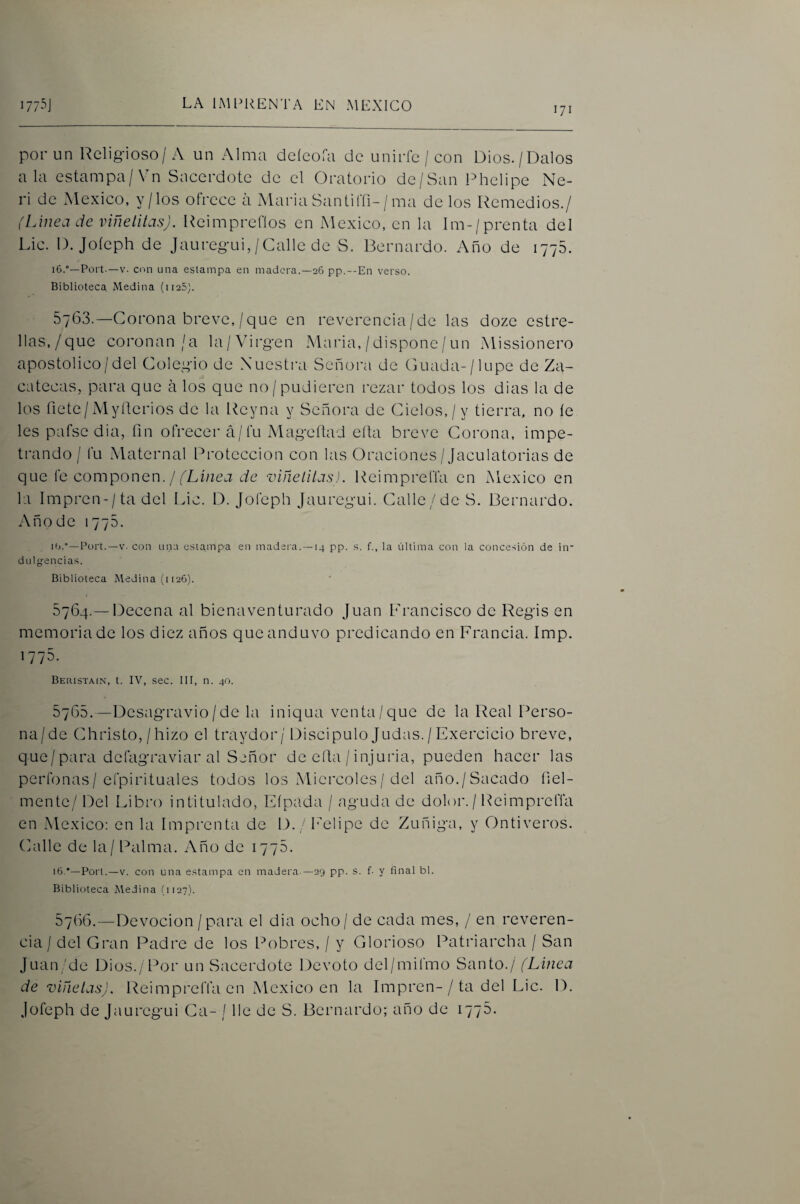 171 por un Relig-ioso/A un Alma deícofa de unirle / con Dios./Dalos ala estampa/Vn Sacerdote de el Oratorio de/San Phelipe Ne- ri de México, y/los ofrece á Maria Santiffi-/ma de los Remedios./ {Linea de viñelitas). Reimpreflos en México, en la Im-/prenta del Lie. D. Joícph de Jauregui, /Calle de S. Bernardo. Año de 1775. iC).—Fort.—V. con una estampa en madera.—26 pp.--En verso. Biblioteca Medina (iieS]. 5763. —Corona breve, /que en reverencia/de las doze estre¬ llas,/que coronan/a la/Virgen Maria, / dispone / un Missionero apostolice/del Colegio de Nuestra Señora de Guada-/1 upe de Za¬ catecas, para que á los que no/pudieren rezar todos los dias la de los fíete/Myílerios de la Reyna y Señora de Cielos,/y tierra, no íe les pafse dia, fin ofrecer á/fu Mageítad eíta breve Corona, impe¬ trando / fu Maternal Protección con las Oraciones/Jaculatorias de que fe componen. //Lñiej efe -viñelilas). Reimpreffa en México en la Impren-/ta del Lie. D. Jofeph Jauregui. Calle/de S. Bernardo. Año de 1775. Ib.—Fort.—v- con una estampa en madei'a. —14 pp. s. f., la última con la concesión de in¬ dulgencias. Biblioteca Medina (i 126). 5764. — Decena al bienaventurado Juan Francisco de Regis en memoria de los diez años que anduvo predicando en Francia. Imp. 1775. Beristain, t. IV, sec. 111, n. 40. 5765. —Desagravio / de la iniqua venta/que de la Real f^erso- na/de Christo, / hizo el traydor/ Discípulo Judas./Exercicio breve, que/para defagraviar al Señor de ella / injuria, pueden hacer las perfonas/efpirituales todos los Miércoles/ del año./Sacado ñel- inente/ Del Libro intitulado, Eípada / aguda de dolor./ Reimpreffa en México: en la Imprenta de D. /Felipe de Zuñiga, y Ontiveros. Calle de la / Palma. Año de 1776. i6.*—Fort.-V. con una estampa en madera.—29 pp. s. f- y final bl. Biblioteca Medina (1127). 5766. —Devoción /para el dia ocho / de cada mes, / en reveren¬ cia / del Gran Padre de los Pobres, / y Glorioso Patriarcha / San Juan/de Dios./Por un Sacerdote Devoto del/mifmo Santo./ (Linea de viñetas), Reimpreffa en México en la Impren-/ ta del Lie. D. Jofeph de Jauregui Ca- / lie de S. Bernardo; año de 1776.