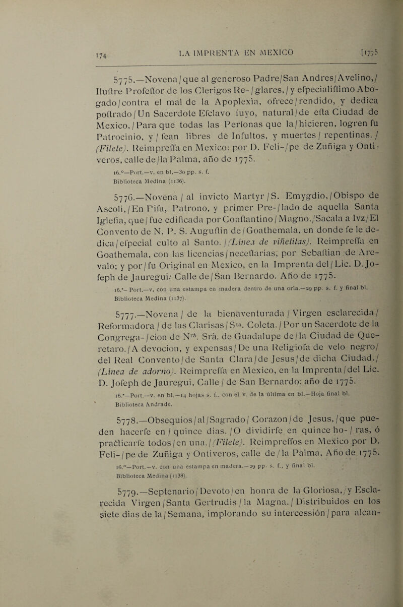 5775,—Novena/que al generoso Padre/San Andrés/Avelino,/ Iluílre Profeflor de los Clérigos Re-/glares,/y efpecialifíimo Abo¬ gado/contra el mal de la Apoplexia, ofrece / rendido, y dedica poílrado/ Un Sacerdote Efclavo íuyo, natural/de efta Ciudad de México, / Para que todas las Períonas que la/hicieren, logren fu Patrocinio, y / fean libres de Intuitos, y muertes / repentinas. / (Filete). Reimpreffa en México: por D. Feli-/pe de Zuñiga y Onti- veros, calle de/la Palma, año de 1776. 16.°—Port.—V. en bl.—3o pp. s. f. Biblioteca .Medina (ii36). 577G.—Novena / al invicto Martyr/S. Emygdio, /Obispo de Ascoli,/En Pifa, Patrono, y primer Pre-/lado de aquella Santa Iglefia, que/fue edificada por Conflantino / Magno./Sacala a Ivz/El Convento de N. P. S. Augufiin de/ Goathemala, en donde fe le de¬ dica/efpecial culto al Scxnio. I (Linea de viñetilas). Reimpreffa en Goathemala, con las licencias/nccefíarias, por Sebaílian de Are- valo; y por/fu Original en México, en la Imprenta del / Lie. D.Jo- feph de Jauregui; Calle de/San Bernardo. Año de 1775. 16.°- Port.—V. con una estampa en madera dentro de una orla. —29 pp. s. f. y final bl. Biblioteca Medina (iiS?). 5777. —Novena / de la bienaventurada / Virgen esclarecida/ Reformadora / de las Clarisas / Sta. Coleta. / Por un Sacerdote de la Congrega-/cion de N''^. Sra. de Guadalupe de/la Ciudad de Que- retaro./A devoción, y expensas/De una Religiofa de velo negro/ del Real Convento/de Santa Clara/de jesús/de dicha Ciudad./ (Linea de adorno). Reimpreíla en México, en la Imprenta/del Lie. D. Jofeph de Jauregui, Calle / de San Bernardo; año de 1770. ,6.»—Port.—V. en bl. —14 hojas s. f., con el v. de la última en bl. —Hoja final bl. Biblioteca Andrade. 5778. —Obsequios/al/Sagrado/ Corazón/de Jesús,/que pue¬ den hacerte en / quince dias. / O dividirte en quince ho- / ras, ó praóficarfe todos/en uno. j (Filete). Reimpreffos en México por D. Feli-/pede Zuñiga y Ontiveros, calle de/la Palma, Añode 1776. iñ.—Port.—V. con una estampa en madera. —29 pp. s. f., y final bl. Biblioteca Medina (m38). 5779. —Septenario/ Devoto/en honra de la Gloriosa,/y Escla¬ recida Virgen/Santa Gertrudis / la Magna. / Distribuidos en los siete dias de la/Semana, implorando su intercessión / para alean-