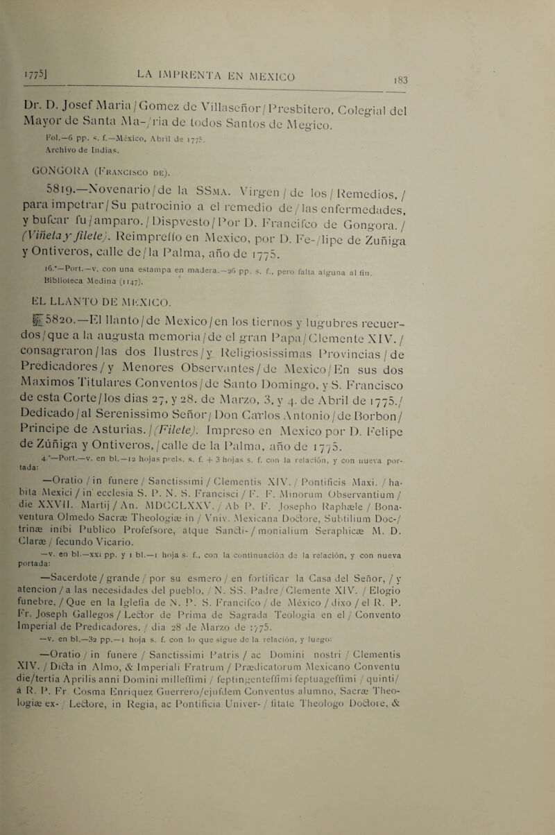 i83 Dr. D. Josef Alaria/Gómez de Adllaseñor/Presbítero, Coleg-ial del Mayor de Santa A\a-/ria de todos Santos de Megico. Fo].—6 pp. s. f.—México, Abril de 1775. Archivo de Indias. GONGORA (Ira\cisco de). 5819. Xovenaiio/de la SSma. Virgen / de los / l'íemedios, / paia inipetiai /Su patiocinio a el remedio de/las enfermedades, ybufear fu/amparo. / Dispvesto/Por D. Franeifeo de Gongora. /’ (Viñeta y fílele). Reimpreíío en México, por D. Fe-/lipe de Zuñiga yOntiveros, calle de/la Palma, año de 1775. i6.”-Port.-v. con una estampa en madera.-2G pp. s. f., pero falta alyuna al fin. Biblioteca Medina (i [47). EL LLANTO DE MICXICO. £5820. F1 llanto/de México/en los tiernos y lúgubres recuer¬ dos/que a la augusta memoria/de el gran Papa/Clemente XIVL/ consag 1 aion /las dos Ilustrcs/y Religiosissimas l^rovincias / de Predicadores/y Menores Observantes / de México/En sus dos Máximos Titulares Conventos/de Santo Domingo, y S. Francisco de esta Corte/los dias 27, y 28. de Marzo, 3. y 4. de Abril de 1775./ Dedicado/al Serenissimo Señor/ Don Cavíos Antonio/de Borbon/ Principe de Asturias.//7A7e/e,). impreso en México por D. I'elipc de Zúñiga y Ontiveros, / calle de la IXilma, año de 1775. 4- Purt. V. en bl. —12 hojas prels. .s. f. + 3 hojas s. f. con la relación, y con nueva por¬ tada: —Oratio / in funere / Sanctissimi / Clementis XIV. / Pontifids Alaxi. / ha¬ bita Alexici / in ecelesia S. P. N. S. Erancisci / E. E. Alinorum (,)bservantium / die XXVil. Alai'tij / An. AlDCCLXXV. / Ab P. E. Josepho Paphsele / Bona- veiitura Olmedo Sacrce Theologim in / Vniv. Alexicana Dottore, Subtilium Doc-/ trinas inibi Publico Profefsore, atque SancF- / monialium Seraplñcce Al. D. Claree / fecundo Vicario. —V. en bl.—xxi pp. y i bl. — i hoja s. f., con la continuación de la relación, y con nueva portada: —Sacerdote / grande / por su esmero / en fortificar la Casa del Señor, / y atención / a las necesidades del pueblo, /N. SS. l^adre/Clemente XIV. / Elogio fúnebre, / Que en la Igleíia de N. 1^. S. Erancifeo / de Aléxico / dixo / el R. P. b’r. Joseph Gallegos / LeEtor de Prima de Sagrada Teología en el / Convento Imperial de Predicadores. / dia 28 de Alarzo de i'/yS. —V. en bl.—32 pp. —1 hoja s. f. con lo que sigue de la relación, y luego: —Oratio / in funere / Sanctissimi Patris / ac Domini nostri / Clementis XIV. / Dida in Almo, & Imperiali Eratrum / Prfedicatorum Alexicano Conventu die/tertia Aprilisanni Domini milleflimi / feptingenteflimi feptuagefUmi /quinti/ á R. P. F-''r Cosma Enriquez Giierrero/ejufdem Conventus alumno. Sacra; Theo- logiee ex- Lectore, in Regia, ac Pontificia Univer-/ litate Theologo Doétore, &