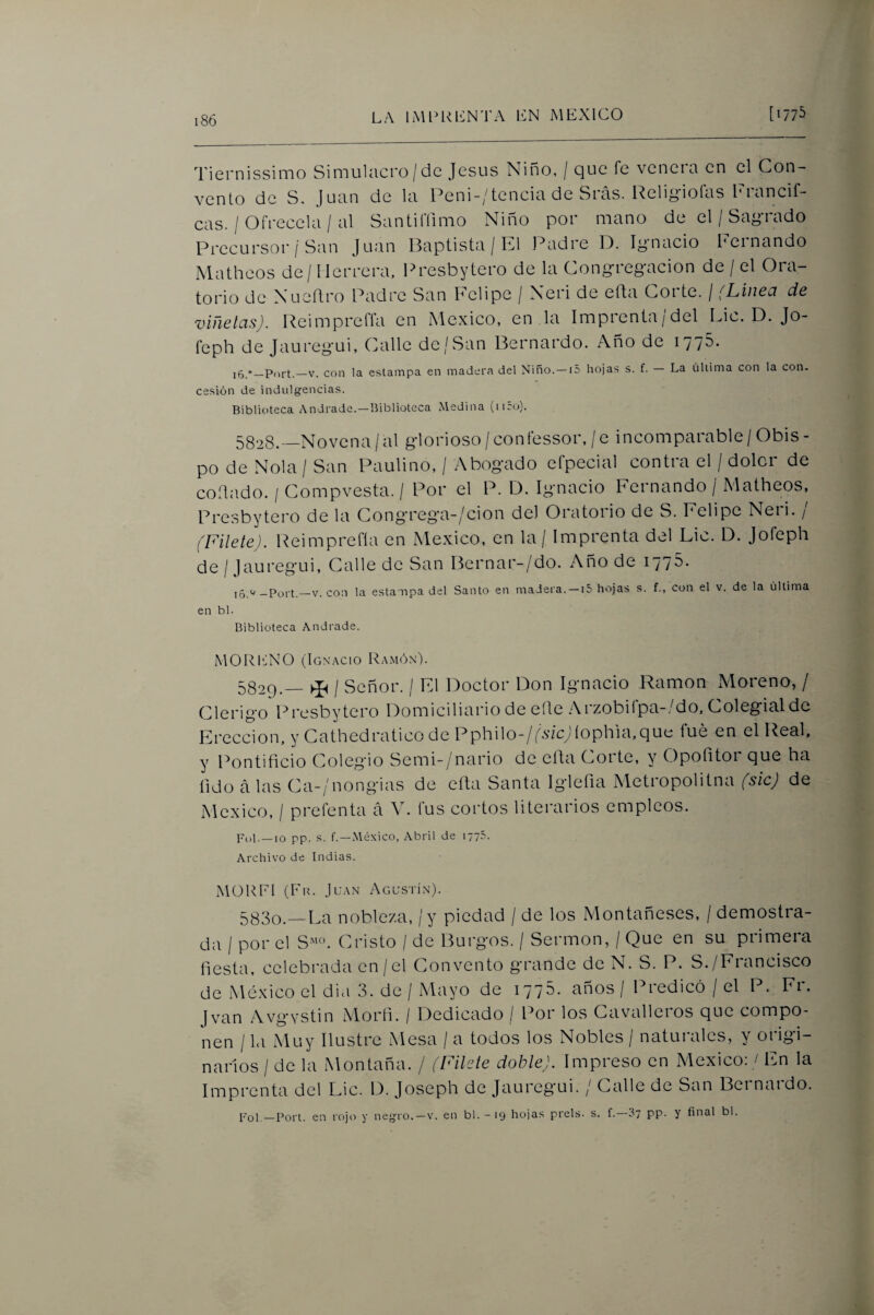 Tiernissimo Simulacro/de Jesús Niño, / que fe venera en el Con¬ vento de S. Juan de la Peni-/tencia de Sias. l^eli^^^iolas l'iancif- cas. / Ofrécela / al Santiffimo Niño por mano de el / Sagrado Precursor/San Juan Baptista / El Padre D. lynacio Fernando Matheos de / Herrera. Presbytero de la Cong-reg-acion de / el Ora¬ torio ele NueRro Padre San Felipe / Neri de efta Corte. / (Linea de viñetas). Reimpreffa en México, en la Imprenta/del Fie. D. Jo- feph de Jaureg'ui, Calle de/San Bernardo. Año de 1776. i5 V. con la estampa en madera del Niño.—15 hojas s. f. — La última con la con. cesión de indulg'encias. Biblioteca Andrade.—Biblioteca Medina (ii5o). 5328.—Novena /al giorioso / coníessor, /e incomparable / Obis - po de Ñola / San Paulino, / Abogmdo efpecial contra el / doler de collado. / Compvesta. / Por el P. D. Igmacio Fernando / Matheos, Presbytero de la Cong-reg-a-/cion del Oratorio de S. Felipe Neri. / (Filete). Reimprefía en México, en la / Imprenta del Lie. D. Jofeph de / Jaureg'ui, Calle de San Bernar-/do. Año de 1775* i5 V. con la estampa del Santo en madera. —15 hojas s. f., con el v. de la última en bl. Biblioteca Andrade. MORENO (Ignacio Ra.món). 5829. — ^ I Señor. / F1 Doctor Don Ignacio Ramón Moreno, / Clérigo Presbytero Domiciliario de eíle Arzobilpa-.^o. Colegial de Erección, y Cathedratico de Pphilo-/ps‘/cyíophia,que íué en el Real, y Pontificio Colegio Semi-/nario de ella Corte, y Opofitor que ha íido á las Ca-/nongias de ella Santa Iglefia Metropolitna fsicj de México, / prefenta á V. fus cortos literarios empleos. P(,1._I0 pp. s. f.—México, Abril de 1775. Archivo de Indias. MÜRFI (Fu. Juan Agustín). 5830. —La nobleza, / y piedad / de los Montañeses, / demostra¬ da / por el S^'^L Cristo / de Burgos. / Sermón, / Que en su primera fiesta, celebrada en/el Convento grande de N. S. P. S./Francisco de México el dia 3. de / Mayo de lyyS- años / Predicó / el P. Fi. [van Avg'vstin Alorfi. / Dedicado / Por los Cavallcios que compo¬ nen / la Muy Ilustre Mesa / a todos los Nobles / naturales, y origi¬ narlos / de la Montaña. / (Filete doble). Impreso en México: / En la Imprenta del Lie. D. Joseph de Jaureg'ui. / Calle de San Bei naido. Pol —Fort, en rojt) y neg-ro.—v. en bl. -19 hojas prels. s. f.—37 pp. y final bl.