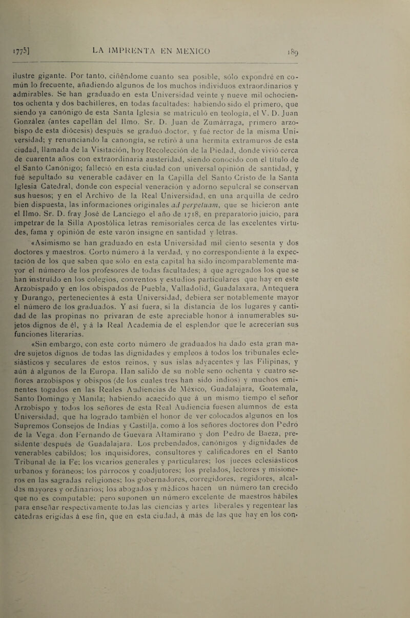 1^9 ilustre gigante. Por tanto, ciñéndome cuanto sea posible, sólo expondré en co¬ mún lo frecuente, añadiendo algunos de los muchos individuos extraordinarios y admirables. Se han graduado en esta Universidad veinte y nueve mil ochocien¬ tos ochenta y dos bachilleres, en todas facultades; habiendo sido el primero, que siendo ya canónigo de esta Santa Iglesia se matricuh) en teología, el V. D. Juan Conzález (antes capellán del limo. Sr. D. Juan de Zumárraga, primero arzo¬ bispo de esta diócesis) después se graduó doctor, y fué rector de la misma Uni¬ versidad; y renunciando la canongía, se retiró á una hermita extramuros de esta ciudad, llamada de la Visitación, hoy [Recolección de la Piedad, donde vivió cerca de cuarenta años con extraordinaria austeridad, siendo conocido con el título de el Santo Canónigo; falleció en esta ciudad con universal opinión de santidad, y fué sepultado su venerable cadáver en la Capilla del Santo Cristo de la Santa iglesia Catedral, donde con especial veneración y adorno sepulcral se conservan sus huesos; y en el Archivo de la Real Universidad, en una arquilla de cedro bien dispuesta, las informaciones originales ad perpelnani, que se hicieron ante el limo. Sr. D. fray José de Lanciego el año de 1718, en preparatorio juicio, para impetrar de la Silla Apostólica letras remisoriales cerca de las excelentes virtu¬ des, fama y opinión de este varón insigne en santidad y letras. «Asimismo se han graduado en esta Universidad mil ciento sesenta y dos doctores y maestros. Corto número á la verdad, y no correspondiente á la expec¬ tación de los que saben que sólo en esta capital ha sido incomparablemente ma¬ yor el número de los profesores de todas facultades; á que agregados los que se han instruido en los colegios, conventos y estudios particulares que hay en este Arzobispado y en los obispados de Puebla, Valladolid, Guadalaxara, Antequera y Durango, pertenecientes á esta Universidad, debiera ser notablemente mayor el número de los graduados. Y así fuera, si la distancia de los lugares y canti¬ dad de las propinas no privaran de este apreciable honor á innumerables su¬ jetos dignos de él, y á la Real Academia de el esplendor que le acrecerían sus funciones literarias. «Sin embargo, con este corto número de graduados ha dado esta gran ma¬ dre sujetos dignos de todas las dignidades y empleos á todos los tribunales ecle¬ siásticos y seculares de estos reinos, y sus islas adyacentes y las Filipinas, y aún á algunos de la Europa, lian salido de su noble seno ochenta y cuatro se¬ ñores arzobispos y obispos (de los cuales tres han sido indios) y muchos emi¬ nentes togados en las Reales Audiencias de México, Guadalajara, Goatemala, Santo Domingo y Manila; habiendo acaecido que á un mismo tiempo el señor Arzobispo y todos los señores de esta Real Audiencia fuesen alumnos de esta Universidad, que ha logrado también el honor de ver colocados algunos en los Supremos (Consejos de Indias y Cüastilja, como á los señores doctores don Pedro de la Vega, don Fernando de (juevara Altamirano y don Pedro de Baeza, pre¬ sidente después de Guadalajara. Los prebendados, canónigos y dignidades de venerables cabildos; los inquisidores, consultores y calificadores en el Santo Tribunal de la Fe; los vicarios generales y particulares; los jueces eclesiásticos urbanos y foráneos; los párrocos y coadjutores; los prelados, lectores y misione¬ ros en las sagradas religiones; los g(:)bernadores, corregidores, regidores, alcal¬ des mavores y ordinarios; los abogados y médicos hacen un número tan crecido que no es computable; pero suponen un número excelente de maestros hábiles para enseñar respectivamente todas las ciencias y artes liberales y regentear las cátedi'as erigidas á ese fin, que en esta ciudad, á más de las que hay en los con*