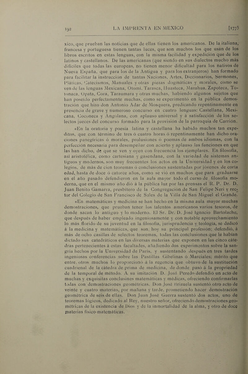 xico, que prueban las noticias que de ellas tienen los americanos. De la italiana, francesa y portuguesa tienen tantas luces, que son muchos los que usan de los libros escritos en estas lenguas, con la misma facilidad y expedición que de los latinos y castellanos. De las americanas (que siendo en sus dialectos mucho más difíciles que todas las europeas, no tienen menor dificultad para los nativos de Nueva Iilspaña. que para los de la Antigua y para los extranjeros) han formado para facilitar la instrucción de tantas Naciones, .Artes, Diccionarios, Sermones, Llálicas. Catecismos, Manuales y otras piezas dogmáticas y morales, como se vende las lenguas Mexicana, (3tomí, Tarasca, Huasteca, Ma/.ahua, Zapoteca, To- lonaca. Upala, Cora, Taraumara y otras muchas, habiendo algunos sujetos que han poseído perfectamente imuchas, como se experimentó en la pública demos¬ tración que hizo don Antonio Adar de .Mosquera, predicando repentinamente en presencia de grave y numeroso concurso en cuatro lenguas: Castellana, Mexi¬ cana, Cocuneca y Angolana, con aplauso universal y á satisfacción de los se¬ lectos jueces del concurso formado para la provisión de la parroquia de Carrión. «En la oratoria y poesía latina y castellana ha habido muchos tan expe¬ ditos, que con término de tres ó cuatro horas ó repentinamente han dicho ora¬ ciones panegíricas ó morales, prolusiones ó poemas de ambos idiomas, con la perfección necesaria para desempefiar con acierto y aplauso las funciones en que las han dicho, de que se ven \'oyen con frecuencia los ejemplares. En filosofía, así aristotélica, como cartesiana y gasendana, con la variedad de sistemas an¬ tiguos y modernos, son muy frecuentes los actos en la Universidad y en los co¬ legios, de más de cien teoremas ó conclusiones sustentadas por jóvenes de corta edad, hasta de doce ó catorce anos, como se vió en muchos que para graduarse en el año pasado defendieron en la aula mayor todo el curso de filosofía mo; derna, que en el mismo año dió á la pública luz por las prensas el R. P. Dr. D. Juan Benito Gamarra, presbítero de la Congregación de San Felipe Neri y rec¬ tor del Colegio de San Francisco de Sales de la \dlla de San Miguel el Grande. «En matemáticas y medicina se han hecho en la misma aula mayor muchas demostraciones, que prueban tener los talentos americanos varios tesoros, de donde sacan lo antiguo y lo moderno. IC Sr. Dr. D. José Ignacio Bartolache, que después de haber empleado ingeniosamente y con notable api'ovechamiento lo más florido de su juventud en la filosofía, jurisprudencia y teología, se dedicó á la medicina y matemáticas, que son. hoy su principal profesión; defendió, á más de ocho casillas de selectos teoremas, t(3das las conclusiones que le habían dictado sus catedráticos en las diversas materias que exponen en las cinco cáte¬ dras pertenecientes á estas facultades, añadiendo dos experimentos sobre la san¬ gría hechos por la Universidad de fLirís, y sustentando después en tres tardes ingeniosas conferencias sobre las Pastillas Cibelinas ó Mai'ciales; mérito que enti'e, otros muchos lo proporcioné) á la regencia que obtuvo de la sustitución cuadrienal de la cátedra de prima de medicina, tie donde pasó á la propi’iedad de la temporal de método. A su imitación D. José Peredo defendió un acto de muchas y exquisitas conclusines matemáticas y médicas, ofreciendo confirmarlas todas con demostraciones geométricas. Don José l-irizuela sustentó otro acto de veinte y cuatro materias, por mañana y tarde, prometiendo hacer demostración geométrica de seis de ellas. Don Juan José Guerra sustentó dos actos, uno de teoremas higicos, dedicado al líey, nuestro señor, ofreciendo demostraciones geo¬ métricas de la existencia de Dios y de la inmortalidad de la alma, y otro de doce im a t e r i a s f í s i c o - m a t e m á t i c a s.