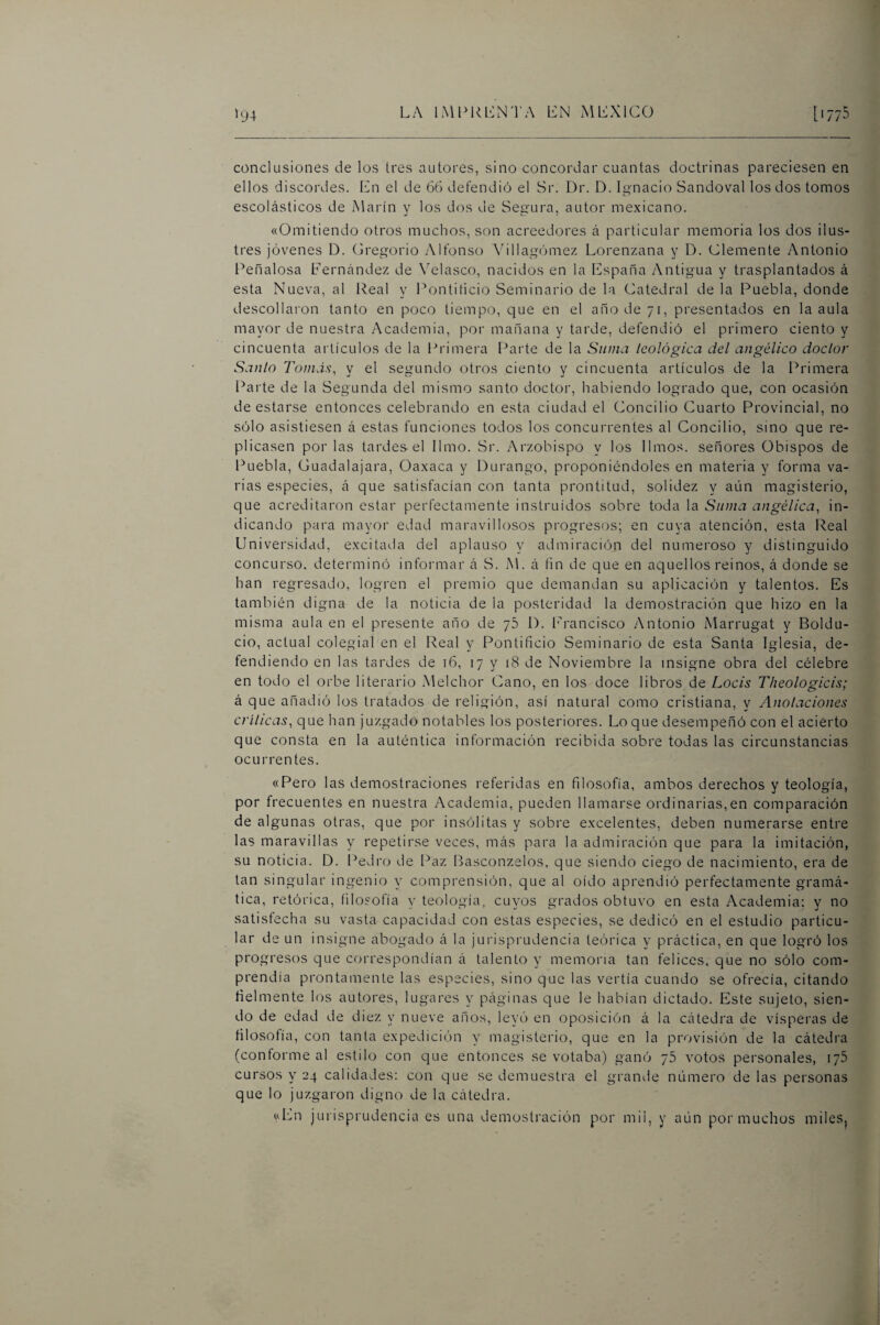 »y4 conclusiones de los tres autores, sino concordar cuantas doctrinas pareciesen en ellos discordes. En el de 66 defendió el Sr. Dr. D. Ignacio Sandoval los dos tomos escolásticos de Marín y los d(xs de Segura, autor mexicano. «Omitiendo otros muchos, son acreedores á particular memoria los dos ilus¬ tres jóvenes D. (jregorio Alfonso Villagóme/. Lorenzana y D. Clemente Antonio Penalosa Fernández de \elasco, nacidos en la España Antigua y trasplantados á esta Nueva, al Real y Pontiticio Seminario de la Catedral de la Puebla, donde descollaron tanto en poco tiempo, que en el ano de 71, presentados en la aula mayor de nuestra Academia, por mañana y tarde, defendió el primero ciento y cincuenta artículos de la Primera Parte de la Suma teológica del angélico doctor Santo Tomás, y el segundo otros ciento y cincuenta artículos de la Primera Parte de la Segunda del mismo santo doctor, habiendo logrado que, con ocasión de estarse entonces celebrando en esta ciudad el Concilio Cuarto Provincial, no sólo asistiesen á estas funciones todos los concurrentes al Concilio, sino que re¬ plicasen por las tardes-el limo. Sr. Arzobispo y los limos, señores Obispos de Puebla, Guadalajara, Oaxaca y Durango, proponiéndoles en materia y forma va¬ rias especies, á que satisfacían con tanta prontitud, solidez y aún magisterio, que acreditaron estar perfectamente instruidos sobre toda la Suma angélica, in¬ dicando para mayor edad maravillosos progresos; en cuya atención, esta Real Universidad, excitada del aplauso y admiración del numeroso y distinguido concurso, determinó informar á S. M. á fin de que en aquellos reinos, á donde se han regresado, logi'en el premio que demandan su aplicación y talentos. Es también digna de la noticia de la posteridad la demostración que hizo en la misma aula en el presente año de 76 1). l'rancisco Antonio iMarrugat y Boldu- cio, actual colegial en el Real y Pontificio Seminario de esta Santa Iglesia, de¬ fendiendo en las tardes de 16, 17 y 18 de Noviembre la insigne obra del célebre en todo el orbe literario .Melchor Cano, en los doce libros de Locis Theologicis; á que añadió los tratados de religión, así natural como cristiana, y Anotaciones críticas, que han juzgado notables los posteriores. Lo que desempeñó con el acierto que consta en la auténtica información recibida sobre todas las circunstancias ocurrentes. «Pero las demostraciones referidas en filosofía, ambos derechos y teología, por frecuentes en nuestra Academia, pueden llamarse ordinarias,en comparación de algunas otras, que por insólitas y sobre excelentes, deben numerarse entre las maravillas y repetirse veces, más para la admiración que para la imitación, su noticia. D. Pedro de Paz Basconzelos, que siendo ciego de nacimiento, era de tan singular ingenio y comprensión, que al oído aprendió perfectamente gramá¬ tica, retórica, filosofía y teología, cuyos grados obtuvo en esta Academia; y no satisfecha su vasta capacidad con estas especies, se dedicó en el estudio particu¬ lar de un insigne abogado á la jurisprudencia teórica y práctica, en que logró los progresos que correspondían á talento y memoria tan felices, que no sólo com¬ prendía prontamente las especies, sino que las vertía cuando se ofrecía, citando tíelmente los autores, lugares y páginas que le habían dictado. Este sujeto, sien¬ do de edad de diez y nueve años, leyó en oposición á la cátedra de vísperas de filosofía, con tanta expedición y magisterio, que en la provisión de la cátedra (conforme al estilo con que entonces se votaba) ganó 76 votos personales, 175 cursos y 24 calidades: con que se demuestra el grande número de las personas que lo juzgaron digno de la cátedra. «En jurisprudencia es una demosti'ación por mil, y aún poi'muchos miles,