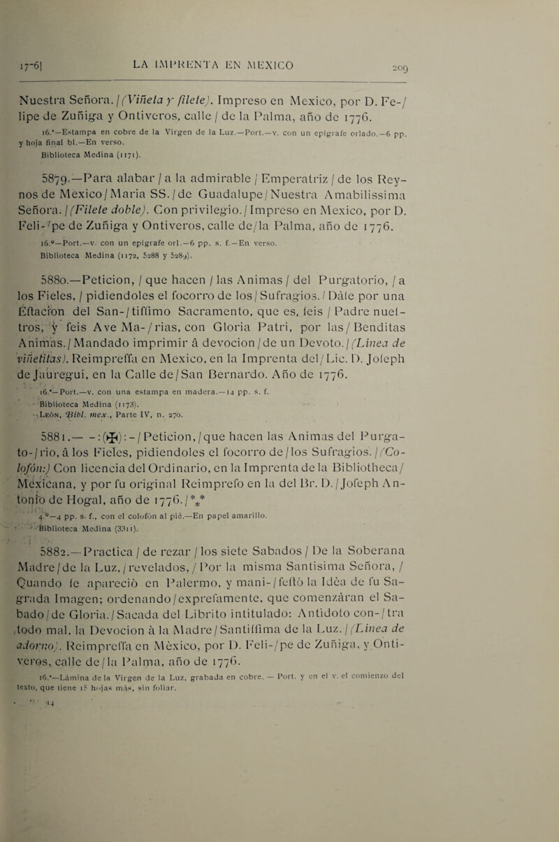 209 Nuestra Señora. / (Viñeta y filete). Impreso en México, por D. Fe-/ lipe de Zunig*a y Ontiveros. calle / de la Palma, año de 1776. 16.”—Estampa en cobre de la Virgen de la Luz. —Port.—v. con un epígrafe orlado.—6 pp. y hoja final bl.—En verso. Biblioteca Medina (1171). 5879. —Para alabar / a la admirable / Emperatriz / de los Rey- nos de Mexico/Maria SS./de Guadalupe/Nuestra Amabilissima Señora. ¡(Filete doble). Con privileg-io./ Impreso en México, por D. Feli-^pe de Zuñig-a y Ontiveros, calle de/la Palma, año de 1776. i6.°—Port.—V. con un epígrafe orí. —6 pp. s. f.—En verso. Biblioteca Medina (1172, 5288 y 5289). 5880. —Petición, / que hacen / las Animas / del Purg'atorio, / a los Fieles, / pidiéndoles el focorro de los / Sufragios. / Dale por una Eítacron del San-/tifrimo Sacramento, que es, íeis / Padre nuel- tros,feis A ve Ma-/rias, con Gloria Patri, por las/Benditas Animas./Mandado imprimir á devoción/de un Devoto. ¡(Línea de viñetitas). Reimpreffa en México, en la Imprenta del/Lie. D. Joíeph de Jaúregui, en la Galle de/San Bernardo. Año de 1776. 16.'—Port.—V. con una estampa en madera.—14 pp. s. f. Biblioteca Medina (1178). ■■¡León, ‘Bibl. mex., Parte IV, n. 270. 5881. -:(>í<):-/Petición,/que hacen las Animas del Púrga¬ te-/rio, á los Fieles, pidiéndoles el focorro de / los Sufragios./^Co- lofón:) Con licencia del Ordinario, en la Imprenta de la Bibliotheca/ *' * i» f ■ *. Mexicana, y por fu original Reimprefo en la del Br. D./Joíeph An¬ tonio de Hogal, año de 1776./ %* . , i ! . 4.'°—4 pp. s. f., con el colofón al pié.—En papel amarillo. • ■ '-‘Biblioteca Medina (31^11). 5882. — Practica / de rezar / los siete Sábados / De la Soberana Madre/de la Luz, /revelados, / Por la misma Santisima Señora, / Quando íe apareció en Palermo, y mani-/feít6 la Idea de íu Sa¬ grada Imagen; ordenando/exprefamente, que comenzáran el Sa- bado/de Gloria. / Sacada del Librito intitulado; Antidoto con-/tra dodo mal, la Devoción á la Madre/Santiífima de la Luz. ¡ (L^iuea de adorno). ReimprelTa en México, por 1). heli-/pe de Zuñiga, y Onti¬ veros,. calle de/la Palma, año de 177O. 16.'—Lfimina de la Vii gen de la Luz, grabada en cobre. — Port. y en el v. el comienzo del texto, que tiene lé finjas más, sin foliar. < \ • ■14
