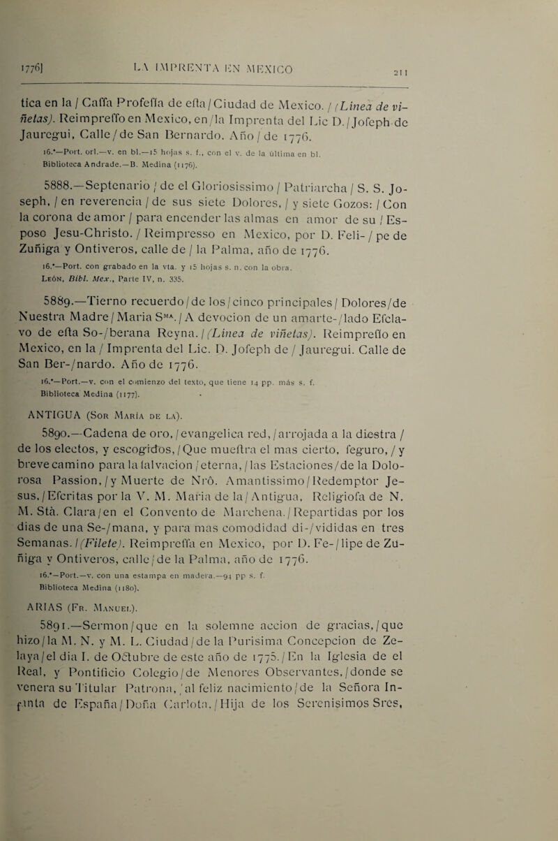 2t I tica en la / Caffa Profefía de eüa/Ciudad de México. / (Línea de vi¬ ñetas). Reimpreffoen México, en/la Imprenta del Lie D./Jofeph de Jauregui, Calle/de San Bernardo. Año/ de 1776. i6.*—Poi t. orí.—V. en bl.—15 hejas .s. f.. con el v. de la última en bl. Biblioteca Andrade. —B. Medina (1176). 5888. —Septenario / de el Gloriosissimo / Patriarcha / S. S. Jo- seph, / en reverencia / de sus siete Dolores, / y siete Gozos: / Gon la corona de amor / para encender las almas en amor de su / Es¬ poso Jesu-Christo. / Reimpresso en México, por D. Feli-/ pe de Zuñiga y Ontiveros, calle de / la Palma, año de 1776. i6.*—Port. con grabado en la vta. y i5 hojas s. n. con la obra. León, Dibl. Mex., Parte IV, n. 335. 5889. —Tierno recuerdo/de los/cinco principales / Dolores/de Nuestra Madre / Maria S”^. / A devoción de un amarte-/lado Eícla- vo de eña So-/berana Ylcyna. ¡ fLínea de viñetas). Reimpreflo en México, en la / Imprenta del Lie. D. Jofeph de / Jauregui. Galle de San Ber-/nardo. Año de 1776. i6.‘—Port.—V. con el comienzo del texto, que tiene 14 pp. más s. f. Biblioteca Medina (1177). ANTIGUA (Sor María de la). 5890. —Cadena de oro, / evangélica red, /arrojada a la diestra / de los electos, y escogidos, / Que mueftra el mas cierto, leguro, / y breve camino para la íalvacion/eterna, / las Estaciones/de la Dolo- rosa Passion, /y Muerte de Nró. Amantissimo/Redemptor Je¬ sús, / Efcri tas por la V. M. Maria de la / Antigua, Religiofa de N. M. Sta. Clara/en el Convento de Marchena. / Repartidas por los dias de una Se-/mana, y para mas comodidad di-/vididas en tres Semanas. ¡(Filete). ReimprelTa en México, por D. Fe-/lipe de Zü- ñiga y Ontiveros, calle/de la Palma, año de 1776. 16.*—Port.—V. con una estampa en madera.—94 pp s. f. Biblioteca Medina (1180). ARIAvS (Fr. MANUEt.). 5891. —Sermón/que en la solemne acción de gracias,/que hizo/la M. N. y M. L. Ciudad/de la Purisima Concepción de Ze- laya/el dia 1. de Odlubre de este año de 1776./En la Iglesia de el Real, y Pontificio Colegio/de Menores Observantes,/donde se venera su'I'itular Patimna,/al feliz nacimiento/de la Señora In- f-inta de España/Doña Carlotm / Hija de los Serenísimos Sres,