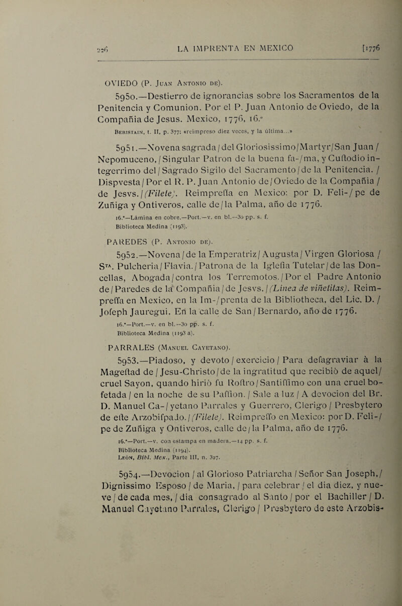 OVIEDO (P. Juan Antonio de). 5g5o.—Destierro de ignorancias sobre los Sacramentos de la Penitencia y Comunión. Por el P. Juan Antonio de Oviedo, de la Compañía de Jesús. México, 177O, tG. Beristain, t. II, p. 377; (ireimpreso diez veces, y la última...» 5g51 .—Novena sagrada/ del Gloriosissimo/Martyr/San Juan / Nepomuceno,/Singular Patrón de la buena fa-/ma, y CuRodio in- tegerrimo del/Sagrado Sigilo del Sacramento / de la Penitencia. / Dispvesta/ Por el R. P. Juan Antonio de/Oviedo de la Compañía / de Jesvs./fF//e/e;. Reimprefía en México: por D. Feli-/pe de Zuñiga y Onti veros, calle de/la Prilma, año de 1776. i6.*—Lámina en cobre.—Fort.—v. en bl.—3o pp. s. f. Biblioteca Medina (ii93). PAREDES (P. Antonio de;. 5952. —Novena/de la Emperatriz/Augusta/Virgen Gloriosa / S^^. Pulcheria/Flavia. / Patrona de la Iglefia Tutelar / de las Don¬ cellas, Abogada/contra los Terremotos. / Por el Padre Antonio de/Paredes de ht''Compañía/de }csvs. j fLinea de viñetitas). Reim- preffa en México, en la Im-/prenta de la Bibliotheca, del Lie. D. / Jofeph Jauregui. En la calle de San / Bernardo, año de 1776. i6.*—Fort.—V. en bl.—3o pp. s. f. Biblioteca Medina (1193 a). PARRALES (Manuel Cayetano). 5953. —Piadoso, y devoto / exercicio / Para defagraviar á la Mageílad de / Jesu-Christo/de la ingratitud que recibió de aquel/ cruel Sayón, quando hirió fu Roítro / Santirfimo con una cruel bo¬ fetada / en la noche de su Paffion. / Sale a luz / A devoción del Br. D. Manuel Ca-/yetano Parrales y Guerrero, Clérigo / Presbytero de elle ArzobifpaJo./f/A/e/cL Reimprefíb en México; porD. Feli-/ pe de Zuñiga y Ontiveros, calle de/la Palma, año de 1776. i6.'—Fort.—V. con estampa en madera.—14 pp. s. f. Biblioteca Medina (1194). León, Bibl. Mex., Farte lll, n. 327. 5954. —Devoción / al Glorioso Patriarcha / Señor San Joseph,/ Dignissimo Esposo / de Maria, / para celebrar / el dia diez, y nue¬ ve / de cada mes, / dia consagrado al Santo / por el Bachiller / D. Manuel Cayetano Parrales, Clérigo / Presbytero de este Arzobis-