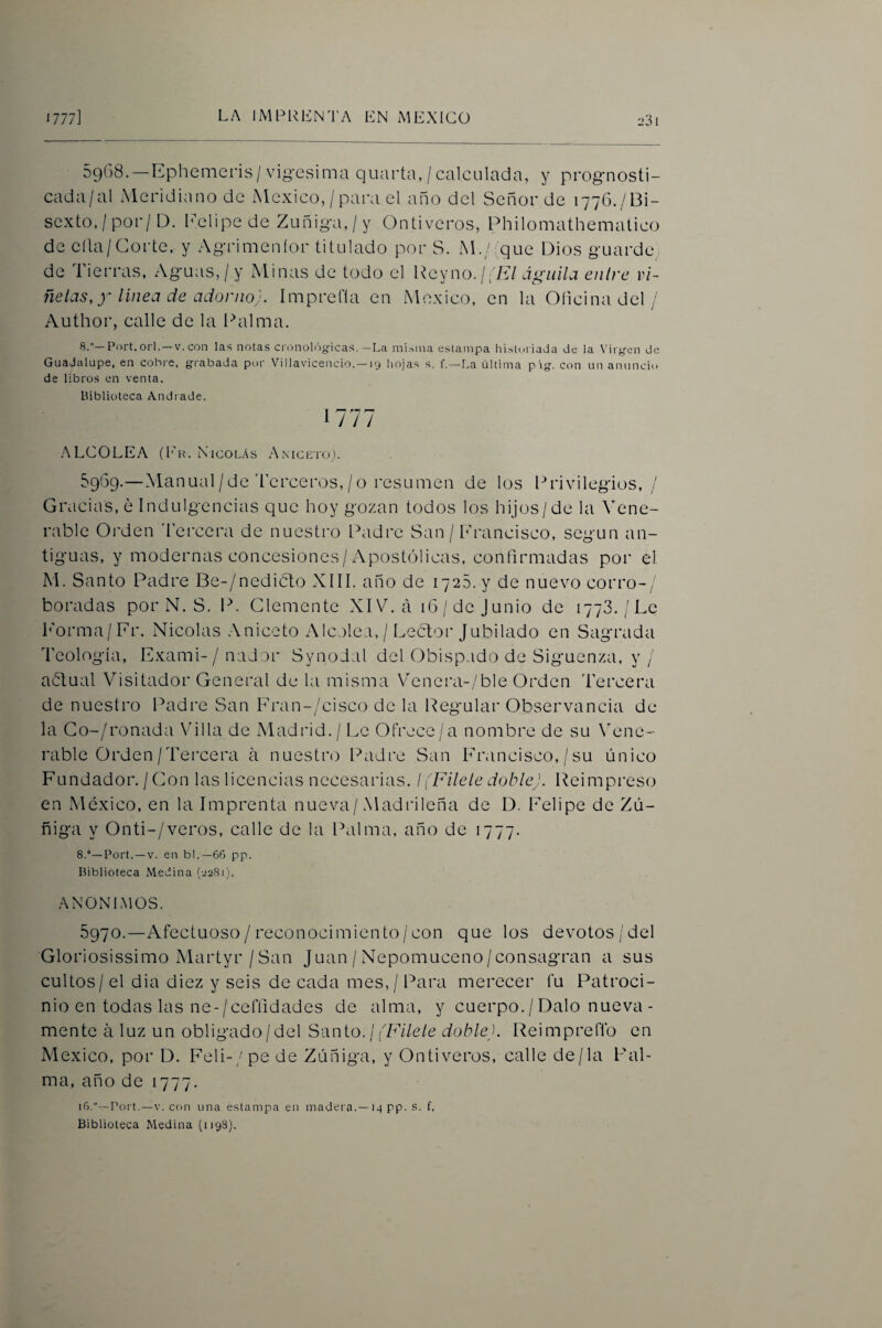 -31 5968.—Ephemeris/vio-esima quarta,/calculada, y prognosti- cada/al Meridiano de México,/para el año del Señor de 177G./BÍ- sexto,/por/D. IMlipe de Zuñiga, / y Ontiveros, Philomathematico de ella/Corte, y Agrimeníor titulado por S. M./^que Dios guarde de Tierras, Aguas, / y Minas de todo el Reyno./;E/ águila entre vi¬ ñetas, y linea de adorno). Imprefía en México, en la Glicina del / Author, calle de la Palma. 8.—orí. —V. con las notas cronolí'^gicas. —La mi,->nia estampa historiada de la Vii yen de Guadalupe, en cobre, grabada pt)r Villavicencio. — ly hojas s. f.—La última píg. con un anuncio de libros en venta. Biblioteca Andrade. 1777 ALCOLEA (I'h. NicolAs Amcbio). 5969.—Manual / de d’erceros, / O resumen de los Privilegios,/ Gracias, ¿Indulgencias que hoy gozan todos los hijos/de la Vene¬ rable Orden 'Tercera de nuestro Padre San / h'rancisco, según an¬ tiguas, y modernas concesiones/Apostólicas, confirmadas por el M. Santo Padre Be-/nedi6to XIII. año de 1725. y de nuevo corro-/ horadas por N. S. P. Clemente XIV. á 16/de Junio de 1778./Le h'orma/Fr. Nicolás .Aniceto Alcolea, / Lector Jubilado en Sagrada Teología, Exami-/ nador Synodal del Obispado de Siguenza, y / añtual Visitador General de la misma Vener¿i-/ble Orden 'Tercera de nuestro Padre San Fran-/cisco de la Regular Observancia de la Go-/ronada Vdlla de Madrid. / Le Ofrece/a nombre de su NXne- rable Orden/Tercera a nuestn) Padre San Fr.ancisco, /su único Fundador. / Con las licencias necesarias. ¡(Filete doble). Reimpreso en México, en la Imprenta nueva/Madrileña de D. Felipe de Zú- ñiga y Onti-/veros, calle de la Palma, año de 1777. 8.°—Bort. —V. en bl.—66 pp. Biblioteca Medina (22811. ANONIMOS. 5970.—Afectuoso/ reconocimiento/con que los devotos/del Gloriosissimo Martyr / San Juan / Nepomuceno/consagran a sus cultos / el dia diez y seis de cada mes, / Para merecer fu Patroci¬ nio en todas las ne-/ceffidades de alma, y cuerpo. / Dalo nueva- mente á luz un obligado/del Santo. / (Filete doble). Reimpreflb en México, por D. Feli-/pe de Zúñiga, y Ontiveros, calle de/la Pal¬ ma, año de 1777. 16.”—Port.—V. con una e.stampa en madera. —14 pp. s. f, Biblioteca Medina (1198).