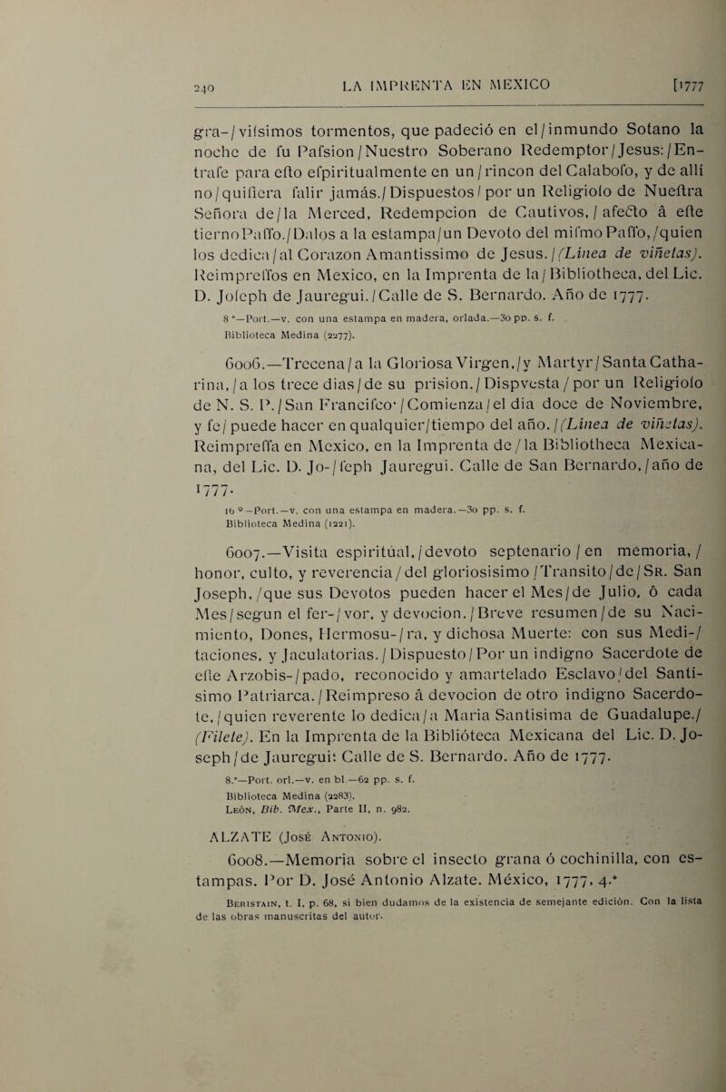 g!'a-/viísimos tormentos, que padeció en el/inmundo Sotano la noche de fu Pafsion /Nuestro Soberano Redemptor/Jesús:/En¬ trate para efto efpiritualmente en un / rincón del Calabofo, y de allí no/quifiera falir jamás./Dispuestos / por un Religioío de Nueñra Señora de/la Merced, Redempcion de Cautivos, / afeólo á efte tiernoPaffo./Dalos a la eslampa/un Devoto del mifmo Paffo,/quien los dcdica/al Corazón Amantissimo áe Jesús. ¡ (Linea de viñetas). Reimprcffos en México, en la Imprenta de la/Bibliotheca, del Lie. D. Joícph de Jaureg’ui./Calle de S. Bernardo. Año de 1777. 8 Poi't.—V. con una estampa en madera, orlada.—3o pp. s. f. Biblioteca Medina (2^77). 6006. —Trecena/a la Gloriosa Virgen./y Martyr/Santa Catha- rina, / a los trece dias/de su prisión. / Dispvesta / por un Religioío de N. S. P./San Francifeo*/Comienza/el dia doce de Noviembre, y fe / puede hacer en qualquier/tiempo del año. ¡ (Linea de viñetas). Reimpreffa en México, en la Imprenta de /la Bibliotheca xMexica- na, del Lie. D. Jo-/feph Jaureg-ui. Calle de San Bernardo./año de 1777- ib°—Port.—V. con una estampa en madera.—3o pp. s. f. Biblioteca Medina (1221). 6007. —Visita espiritual,/devoto septenario / en memoria,/ honor, culto, y reverencia/del gloriosísimo/Transito/de/Sr. San Joseph,/que sus Devotos pueden hacer el Mes/de Julio, ó cada .Mes/según el fer-/vor, y devoción. / Breve resumen/de su Naci¬ miento, Dones, Hermosu-/ra, y dichosa Muerte: con sus Medi-/ taciones, y Jaculatorias. / Dispuesto/Por un indigno Sacerdote de eñe Arzobis-/pado, reconocido y amartelado Esclavo/del Santí¬ simo Patriarca./Reimpreso á devoción de otro indigno Sacerdo¬ te,/quien reverente lo dedica/a Maria Santisima de Guadalupe./ (Filete). En la Imprenta de la Biblioteca Mexicana del Lie. D. Jo¬ seph/de Jaureguit Calle de S. Bernardo. Año de 1777. 8.°—Port. orí.—V. en bl —62 pp. s. f. Biblioteca Medina (2283). León, Dib. Parte II, n. 982. ALZATE (José Antón-i o). 6008. —Memoria sobre el insecto grana ó cochinilla, con es¬ tampas. Por D. José Antonio Alzate. México, 1777, 4.* Beristain, t. I, p. 68, si bien dudamos de ia existencia de semejante edición. Con la lista de las obras manuscritas del autor.