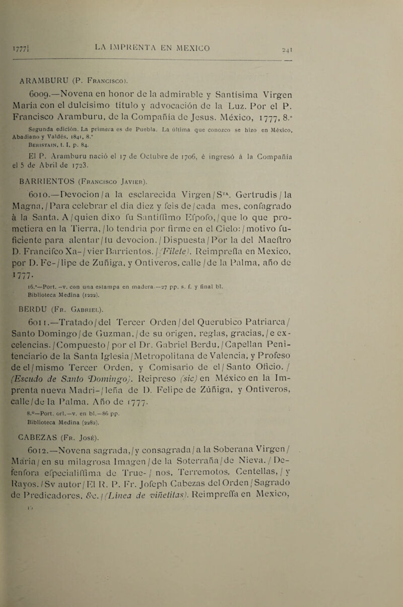 241 ] ARAMBURU (P. Francisco). 6009. —Novena en honor de la admirable y Santísima Virgen María con el dulcísimo título y advocación de la Luz. Por el P. Francisco Aramburu, de la Compañía de Jesús. México, 1777, 8. Segunda edición. La primera es de Puebla. La última que conozco se hizo en .México, Abadiano y Valdés, 1841, 8.° Beiustain, t. I, p. 84. El P. Aramburu nació el 17 de Octubre de 1706, é ingresó á la Compañía el .5 de Abril de 1723. BARRI ENTOS (Francisco Javier). 6010. —Devocion/a la esclarecida Virgen/S''^. Gertrudis / la Magna, / Para celebrar el dia diez y feis de/cada mes, confagrado á la Santa. A/quien dixo fu San ti (Timo E(poro,/que lo que pro¬ metiera en la 'Tierra, / lo tendría por firme en el Cielo: / motivo in¬ ficiente para alentar/lu devoción. / Dispuesta/Por la del Maefiro D. Francifco Xa-/vier Parrientos./óF¿7e/e). Peimprefla en México, por D. Fe-/lipe de Zuñiga, y Ontiveros, calle /de la Palma, año de 1777- 16.“—Port. —V. con una estampa en madera.—ey pp. s. f. y final bl. Biblioteca Medina (1222). BERDU (Fr. Gabriel). 6011. —Tratado/del Tercer Orden/del Querúbico Patriarca/ Santo Domingo/de (juzman,/de su origen, reglas, gracias,/e ex¬ celencias./Compuesto/por el Dr. Gabriel Berdu, / Capellán Peni¬ tenciario de la Santa Iglesia/Metropolitana de Valencia, y Profeso de el/mismo Tercer Orden, y Comisario de el/Santo Oficio. / (Escudo de Santo dJoiningo). Reipreso (sic) on México en la Im¬ prenta nueva Madri-/leña de D. Felipe de Zúñiga, y Ontiveros, calle/de la Palma. Año de 1777. 8.°—Port. orí.—V. en bl,—86 pp. Biblioteca Medina (2282). CABEZAS (Fr. José). 6012. —Novena sagrada,/y consagrada/a la Soberana Virgen/ Maria/ensu milagrosa Imagen/de la Soterraña/de Nieva./De- fenlbru eí’pecialil’íima de 'True-/ nos, 'Terremotos, Centellas, / y Rayos./Sv autor/Fd R. P. Fr. Joícph Cabezas del Orden / Sagrado de Predicadores, <Í^’C. / óLúieu de ■c;fi7c//7t7.s\). Reimpreffa en México,