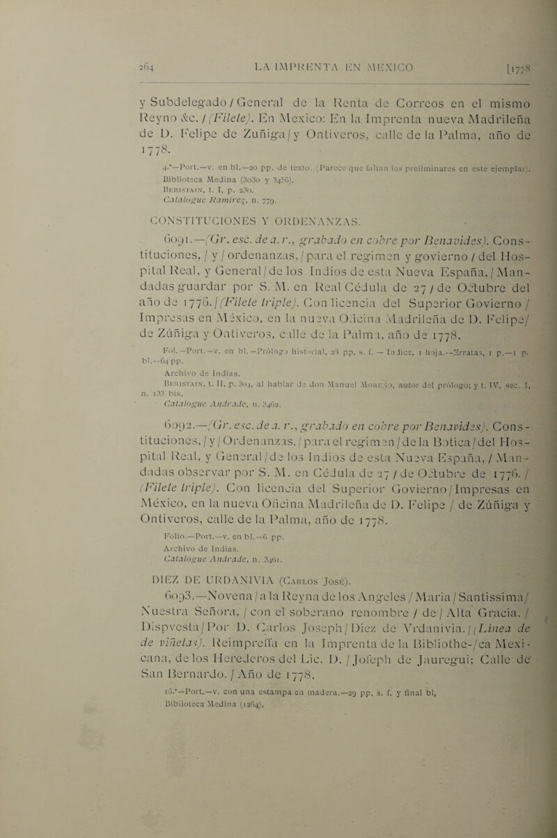 y SubdelegAido / General de la Renta de Correos en el mismo Reyno &c. f (Filele). En México; En la Imprenta nueva Madrileña de D. Imlipe de Zuñiga/y Ontiveros, calle de la P¿ilma, año de 1778. -t-'—rort.—V. en bl.—20 pp. de texto. (Parece que f¿iltan los preliminares en este ejeinplai'). Biblioteca Medina (3o3o y 3450). Berist.mn, t. I, p. 23o. Catalogue JCimire^, n. 779. CONSTITUCIONES V ORDENANZAS. (>091.—fGi\ esc. de a. r., grabado en cobre por Benavides). Cons¬ tituciones, / y / ordenanzas, / para el regimen y govierno / del Hos¬ pital Real, y General / de los Indios de esta Nueva España, / Man¬ dadas guardar por S. xM. en Real Cédula de 27 / de Oclubre del año de 1 (Filete triple). (]on licencia del Superior Govierno / Impresas en México, en la nue_va Odcina Madrileña de D. LMlipe/ de Zúñiga y Ontiveros, calle de la Palma, año de 1778. Ful. —Port. —V. en bl. — PrólOT-..) historial, aS pp. s. f. — Iniics, i hoja.--Erratas, t p. —i p- bl.--G4 pp. Archivo de Indias. Berist.mn, t. II, p. 304, al hablar de don .Manuel .More.n.o, autor del prólogo; y t. IV, sec. I, n. i33 bis. Catalogue Andrade, n. 3462. ()0i)2.—;Cr. esc. de a. r., grabado en cobre por Benavides). Cons¬ tituciones, / y / Ordenanzas, / para el regimen/dela Bt)tica/del Hos¬ pital Real, y General/de los Indios de esta Nueva España, / Man- dtidas observar por S. M. en Cédula de 27 / de Oetubre de 1770. / (Filete triple). Con licencia del Superior Govierno / Impresas en México, en la nueva Glicina xMadrilcña de D. l'elipe / de Zúñiga y Ontiveros, calle de la Palma, año de 1778. Folio.—Port.—V. en bl. —0 pp. Archivo de Indias. Catalogue Andrade, n. 3461. DIEZ DE LJRDANIVIA (Carlos Josk). (0093.—Novena / a la Rey na de los Angeles / Maria / Santissima/ Nuestra Señora, / con el soberano renombre / de / Alta Gracia. / Dispvcsta/Por 1). Carlos Joscph/Diez de Y vádn'wla. ¡; [Jnea de de viñetas). ReimprelTa en la Imprenta de la Bibliothe-/ca xMexi- cana, délos Herederos del Lie. 1). /Joléph de Jauregui; Calle de' San Bernardo. / Año de 1778. iG.° —Port.—V. con una estampa en madera.—29 pp. s. f. y final bl, Biblioteca Medina (leOq),