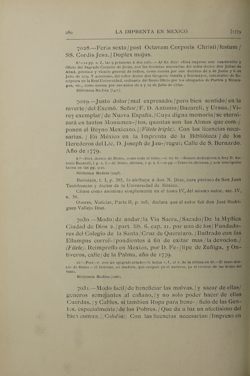 ^028—Feria sexta/post Octavam Corporis Christi/festum / SS. Cordis Jcsu./ Dúplex majas. 8.*_i2 pp. s. f., las 9 primeras íi dos cois. — Al fin dice- «Está impreso este cuadernillo y Oficio del Sas'i ado Corazón de Jesús, con las licencias necesarias del señor doctor don Julián de Abad, piovisor y vicario general de indios, como consta por sus decretos de 2 de Junio y 6 de Julio de 1779. Y asimismo, del señor doctor don Gregorio Omaña y Sotomayor, catedrático de Es- cripiura en la Real Universidad, ordinario del Santo Oficio por los obispados de Puebla y Nicara¬ gua, etc., como consta por sus autos de 2 y 12 de Julio de 1779». Biblioteca Medina (rgii). 7029. —Justo dolor/mal expresado; /pero bien sentido/en la m verte/del Excmó. Señor/F. D. Antonio/Bucareli, y Ursua,/Vi- rey exemplar/ de Nueva España./Cuya digma memoria/se eterni¬ záis en tantos Monumen-/tos, quantas son las Almas que eom-/ ponen el Rey no ^lexlcano. ¡ f Filete IrípleJ. Con las licencias nece¬ sarias. / En México en la Imprenta de la Biblioteca / de los Herederos del Lie. 1). joseph de Jau-/regui; Calle de S. Bernardo. Año de 1779. g/i—Port. dentro de filetes, como todo el texto.—v. en bl —Soneto dedicatoria á t'rey D. An¬ tonio Bucareli, i p. s. f.—Al lector, décima, i p. s. f.—lo pp.—Texto en décimas, y una inscripción laiina en las pp. 9-10. Biblioteca Medina (2298). Bei'islain, t. I, p. 385, lo atribuye á don N. Díaz, cura párroco de San Juan Teolihuacan y doctor de la Universidad de México. Cítase corno anónimo simplemente en el tomo IV, del mismo autor, sec. IV, n. 56. O.sores, Noticias, Parte II, p. 2o5, declara que el autor fué don José Rodrí¬ guez Vállelo Díaz. 7030. —Modo/de andar/la Via Sacra, / Sacado/De la M y ñica Ciudad de Dios 2./part. lib. (3. cap, 21. por uno de los / Fundado¬ res del Colegio de la Santa/Cruz de Queretaro. / íluFrado con fus Eftampas corre!-/pondientes á fin de exitar mas/la devoción./ (Filete). ReimprelTo en México, por D. Fc-/lipe de Zuñiga, y On- ti veros, calle/de la Palma, año de 1779. iG.°—Port —V. con un epígrafe orlado—ili hojas s. f , el v. de la última en bl.—El texto den¬ tro de filetes.—i5 láminas, en madera, que ocup;in ya el anverso, ya el reverso de las hojas del texto. Biblioteca Medina (1281). 703 I.—Modo fácil/de beneficiar las malvas, / y sacar de ellas/ géneros semejantes al cañano,/y no solo poder hacer de ellas (Aierdas, / y Cables, sí también Popa pnaiai bene- / ficio de las Gen¬ tes, especialmente/de los Pobres./ Que da a luz un afectisimo del bien común. I (Colofún:; Con las licencias necesarias; / Impreso en