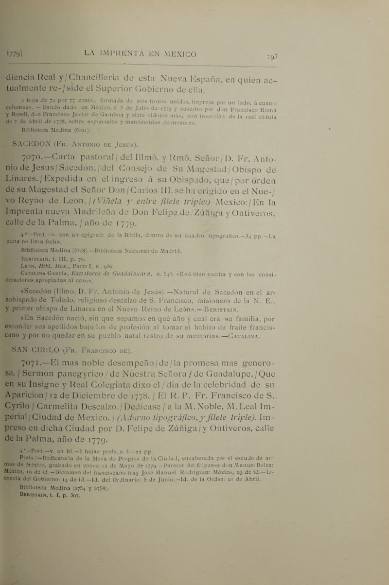 diencia Real y / Chancilleria de esta Nueva l-:spana, en quien ac¬ tualmente re-/side el Superior (lobierno de ella. I hoja de ye por 77 cents..^ íormaJa de .seis trozos unidos, impresa poi- un lado, á cuatro columnas. — Bando dado en México, á .S de Julio de 1779 y suscrito por don Fi'ancisco Ronu'i y Rosen, don Francisco Javier de (iamboa y siete oidores m;0, con inserció.i de la real cédula de 7 de .Vbril de 1778, sobre esponsales y matrimonios de menores. Biblioteca Medina (G021). SACl']nOx\ (luR Antonio df Jfsús). 7070. —Carta pastoral / dcl Illmo. y Rmo. Señor/1). Fr, Anlo- nio de JesLis/Sacedon,/dcl Consejo de Su Alag-estad/Obispo de Idnai-es. / ICxpedida en el in¿>-reso á su Obispado, que/por orden de su Majestad el Señor Don/Carlos 111. se ha eriyido en el Nue-/ vo Reyno de León. / (F/ae/j )' enire fílele triple:) México; / Ihi la Imprenta nueva xMadrileña de Don Felipe de'Zúñiya yOntiveros, calle de la Raima, / año de 1779. 4°-l'ort.—V. con un cpigrat'e de la Biblia, dentro de un cuadro típoyrálico.—34 pp.-La carta no llera fecha. Biblioteca .Medina (33i8).—Biblioteca Nacional-de xMadrid. Berisiain, t. Ill, p. 79. León, Hibl. d/e.v.. Parte I, n. 93G. C.\T.\i.iNA García, Esa llores de GuadaLxxara, n. 548: «Está bien escrita y con las consi¬ deraciones apropiadas al cast>». «Sacedón (Illmo. 1). I''r. Antonio de Jesús).—Natural de Sacedón en el ar¬ zobispado de lYjledo. religioso descalzo de S. bd'ancisco, misionero de la N. E., y primer obispo de Linares en el Nuevo Reino de León». — Berist.mn. «lixii Sacedón nació, sin que sepamos en c]ué año y cual era su familia, por esconder sus apellidos bajo los de profesión al tomar el habito de fraile francis¬ cano y por no quedaren su pueblo natal rastro de su memoria».—C.\t.vlin.\. SAN CIRILO (^Er. Francisco dk). 7071. —Fi mas noble desempeño/de/la promesa mas g-enero- sa. / Sermón panegyrico/de Nuestra Señora/de Guadalupe, /Que en su Insigne y l^eal (Mlegiata dixo el/dia de la celebridad de su Aparición / 12 de Diciembre de 1778. / El R. F. Fr. Francisco de S. Cyrilo / Carmelita Descalzo./ Dedicase / a la M. Noble, xM.Leal Im¬ perial/Ciudad de México. / (Adorno tipográfico, y\fllele triple). Im¬ preso en dicha Ciudad por D. Felipe de Zúñiga/ y Ontiveros, calle de la Palma, año de 1779. 4'° —Port.—V. en bl.—5 hoja.s prel.‘=. s. f-—22 pp. Prels.;—Dedicatoria de la Ma.^a de Propios de la Ciudad, encabezada por el escudo de ar¬ mas de México, fjrabado en cobre; 12 de .Mayo de 1779. —Parecer del tilipense d'Ui .Manuel Bolea: .México, 10 de id. —Dictamen del franciscano fray José Manuel Rodi igucz: .México, 29 de id.—Li¬ cencia del Gobierno; 14 de id.—Id. del Ordinario: 5 de Junio. —Id. de la Orden: 21 de Abril. Biblioteca .Medina (2754 y SySS). Beristain, t. I, p. 307.