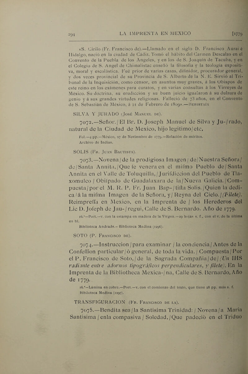 291 «S. Cirilo (Tr. Francisco de).—Llamado en el siglo D. Francisco Aurai é Hidalgo, nació en la ciudad de Cádiz, domó el hábito del Carmen Descalzo en el Convento de la l^uebla de los Angeles, y en los de S. Joaquín de Tacuba, y en el Colegio de S. Angel de Chimalistac enseñó la filosofía y la teología e.xpositi- va, moral y escolástica, l’ué prior de varias casas, dilinidor, procurador general, y dos veces provincial de su Provincia de S. Alberto de la N. IC Sirvió al Tri¬ bunal de la Inquisición, como censor, en asuntos muy graves, á los Obispos de este reino en los e.xámenes para curatos, y en varias consultas á los Vdrreyes de México. Su doctrina, su erudicción y su buen juicio igualaron á su dulzura de genio y á sus grandes virtudes religiosas, l'alleció de yd años, en el Convento de S. Sebastián de México, á 21 de Febrero de 1809».— I-íeristaív SILVA Y JURADO (José Manuel de). 7072,—Señor. / El Hr. D. Joseph Manuel de Silva y Ju-/rado, natural déla Ciudad de México, hijo legitimo/etc, Fol.—4 pp.—AVéx.ico, 27 de Noviembre de 1779. —Relación de méritos. Archivo de Indias. SOLIS (Fit. Juan Bautista). 7070.—Novena/de la prodigfiosa ímag-en / de/Nuestra Señora/ de/Santa Annit<i,/Que íe venera en el mifmo Pueblo de/Santa Annita en el Wille de Toluquilla, / Jurifdiccion del Pueblo de 'Fla- xomulco / Obilpado de Guadalaxara de la/Nueva Galicia. /Com¬ puesta/por el M. R. P. lr. Juan 13ap-/tiíl;a Solis./Quien la dedi¬ ca/á la mifma Irnagen de la Señora, y / l^eyna del Cielo, j fpiletej. ReimprelTa en México, en la Imprenta de / los Herederos del Lie D. Jofeph de Jau-/ regui, Calle deS. Bernardo. Año de 1779. Poi't.—V. con la estampa en madera de la Virgen. —29 hojas s. f., con el v. de la última en bl. Biblioteca .Vndrade.- Biblioteca Medina (1296). SOTO (P. Francisco de). 7074. —Instrucción /para examinar / la conciencia/Antes de la Confefíion particular/ó g*eneral, de toda la vida. / Compuesta/ Por el P. Francisco de Soto,/de la Sag*rada Compoañia/de//Loz IHvS radi.vile entre adornos tipográficos perpendiculares, y filete). En la Imprenta de la Bibliotheca Mexica-/na, (Jalle de S. Bernardo, Año de 1779. 16.—Lámina en cobre.—Port.—v. con el comienzo del texto, que tiene 28 pp. más s. f. Biblioteca Medina (1297). TRANSFIGURACION íFr. Francisco de la). 7075. —Bendita sea/la Santísima Trinidad: / Novena/a Maria Santísima /enla compasiva / Soledad,/Que padeció en el Triduo