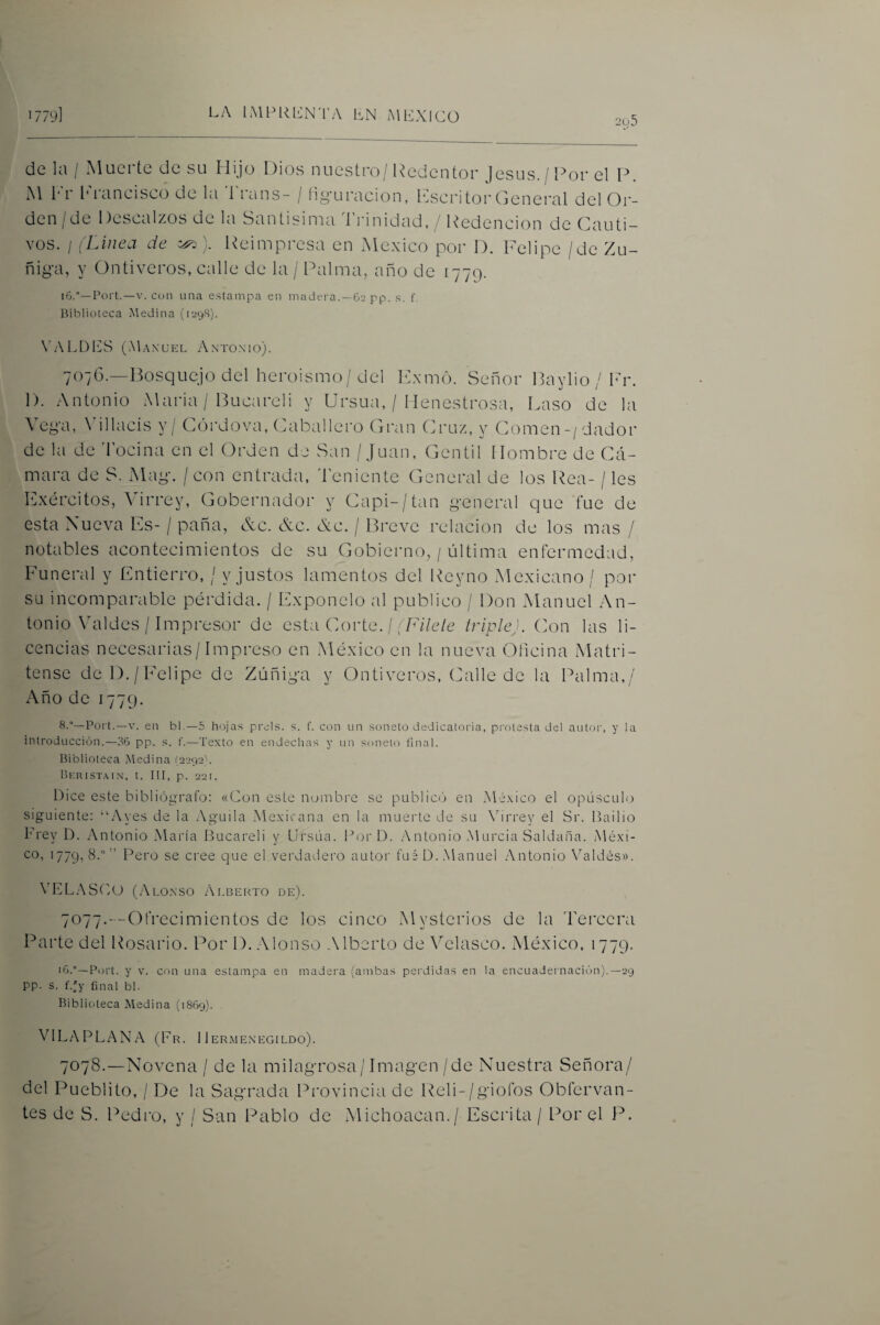 de la / Muerte de su Hijo Dios nuestro/Redentor jesús./Ror el P. M l*'r l^d’ancisco de la '1' den/de Descalzos de la rans- / íiguracion, Kscritor General del Or- Santisinia Trinidad, / Redención de Cauti¬ vos. / íLinea de Reimpresa en México por D. Felipe /de Zu¬ ñida, y Ontiveros, calle de la / Palma, año de 1779. 16.—Fort.—V. con una estampa en madera. —62 pp, s. f Biblioteca Medina (1298). \’ALDl']S (Maxüel Antonio). 707G.—Bosquejo del heroismo/del Exmo. Señor Baylio/Fr. 1). Antonio Maria / Bucareli y Ursua, / Menestrosa, Laso de la Vega, \dllacís y / CíÁrdova, Caballero Gran Cruz, y Comen-/dador de la de 'l'ocina en el Orden de San / Juan, Gentil Hombre de Cá¬ mara de S. Mag. / con entrada, deniente General de los Rea- / les Exércitos, Virrey, Gobernador y Capi-/tan general que fue de esta Nueva Es- / paña, &c. &c. <Nc. / Breve relación de los mas / notables acontecimientos de su Gobierno, / última enfermedad. Funeral y Entierro, / y justos lamentos del Reyno Mexicano / por su incomparable pérdida. / Exponelo al publico / Don Manuel An¬ tonio VTildes / Impresor de esta Corte. // /A7e/e triple). Con las li¬ cencias necesarias/Impreso en México en la nueva Glicina Matri¬ tense del)./Felipe de Zúñiga y Ontiveros, (/alie de la Palma,/ Año de 1779. 8.°—Fort.—V. en bl.—5 hojas prds. s. f. con un soneto dedicatoria, protesta del autor, y la introducción.—d6 pp. s. f.—Texto en endechas y un soneto final. Biblioteca Medina [2292'. Beristain, t. III, p. 22r. Dice este hibliógTafo: «Con este ncjiiibre se publicó en México el opúsculo siguiente; “Aves de la Aguila Mexicana en la muerte de su Xórrey el Sr. ILtilio Frey D. Antonio María Bucareli y Ursúa. Por D. .Antonio .Murcia Saldada. Méxi¬ co, 1779,8.”” Pero se cree que el verdadero autor fuéD..Manuel .Antonio Valdés». VELASC IL (.Ai.o.NSO Ai.berto de). 7^77---Ofrecimientos de los cinco Mysterios de la Tercera Parte del Rosario. Por 1). Alonso .Alberto deATdasco. México, 1779. Fort, y V. con una estampa en madera (ambas perdidas en la encuadei nación).—29 pp. s. f.'y final bl. Biblioteca Medina (1869). AdLAPLANA (Fr. 1 Ier.menegildo). 7078.—Novena / de la milagrosa/Imagen/de Nuestra Señora/ del Pueblito, / De la Sagrada Provincia de Reli-/giofos Obfervan- tes de S. Pedro, y / San Pablo de Michoacan./ Escrita / Por el P.