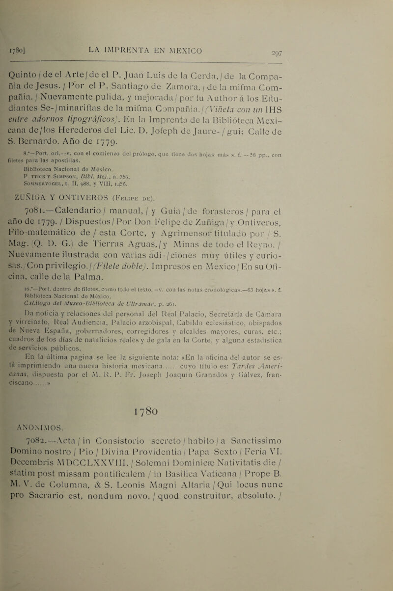 =97 Qüinto/deel Arte/deel P. Juan Luis de la Cerda, / de la Compa¬ ñía de Jesús. / l^r el P. Santia¿>-o de Zamora, / de la milma Com¬ pañía. / Nuevamente pulida, y mejoimda / por íu Author á los Eitu- diantcs Se-/minariítas de la mifma Gampañia./con un IMS entre adornos tipográficos}. En la Imprenta de la Biblioteca Mexi¬ cana de/los Herederos del Lie. D. joíeph de Jaure- / gui; Calle de S. Bernardo. Año de 1779. 8.°—Port. 01Í.--V. con el comienzo del prólogo, que tiene dos hojas mrts s. f. --58 pp., con filetes para las apostillas. Biblioteca Nacional de México. P TTICK Y Sl.MPSOX, Bibl. Mej., v\. . SOMMEllVOGEt., t. II, 988, y VIII, 1456. ZUÑICA Y ÜNTIVEROS (Eblipb db). 7081. — Calendario / manual, / y Guia/de forasteros / para el año de 1779. / Dispuestos/ Por Don Imlipe de Zuñiga/y Ontiveros, Eilo-matemático de / esta Corte, y Agrimensor titulado por / S. Mag. (Q. 1). G.) de 'Fierras Aguas,/y Minas de todo el Rcynt). / Nuevamente ilustrada con varias adi-/ciones muy útiles y curio¬ sas.;Con privilegio. / ¡^7A7c/e doble). Impresos en México/En su Gli¬ cina, calle déla Palma. '6.°—Port. dentro de filetes, como todo el texto. —v. con las notas cronológicas.—63 hojas s. f. Biblioteca Nacional de México. C.it.ilogo del Miiseo-Biblioleca de Ullrainar, p. 261. Da noticia y relaciones del personal del Real IMlacio, Secretaría de (támara y virreinato, Real Audiencia, Palacio arzobispal, (Cabildo eclesiástico, obispados de Nueva España, gobernadíB'es, corregidores y alcaldes mayoi'es, curas, etc.; cuadros de los días de natalicios reales y de gala en la Corte, y alguna estadística de servicios públicos. En la última pagina se lee la sig-uiente nota: «En la oficina del autor se es¬ tá imprimiendo una nueva historia mexicana. cuyo título es: Tardes Ameri¬ canas, dispuesta por el M. R. P. Ir. Joseph Joaquín Cranadós y Cálvez, fran¬ ciscano .» ANO.M.MOS. 7082.—Acta / in Consistorio secreto / habito / a Sanctissimo Domino nostro / Pió / Divina Providentia / Papa Sexto / Eeria VI. Dccembris MDCCLXXVIII. / Solemni F)ominiCcX' Nativitatis die / statim post missam pontiíicalem / in Basilica ^VIticana / Prope B. M. \L de (iolumna, & S. Leonis iWagni Altaria/Qui locus nunc pro Sacrario est, nondum novo, / quod construitur, absoluto. /