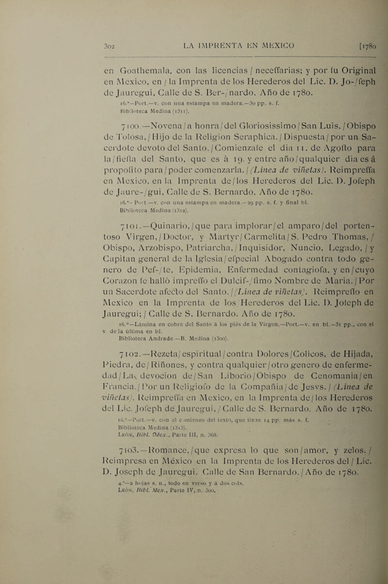 en Goathemala, con las licencias / neccfíarias; y por íu Original en México, en / la Impi'enta de los Herederos del Lie. D. Jo-/íeph de jauregui, Galle de S. Ber-/nardo. Año de 1780. i6.“—Fort. —V. con una estampa en madera.—3o pp. s. f. Biblioteca Medina (i3i i). 7 100.—Novena/a honra/del Gloriosissimo/San Luis,/Obispo de 'l’olosa, / Hijo de la Religión Seraphica. / Dispuesta / por un Sa¬ cerdote devoto del Santo. / Gomienzaíe el dia ii.deAgoLo para la/fieíla del Santo, que es á 19. y entre año/qualquier dia es á propoíito para / poder comenzarla. / (Linea de viñetas). Reimpreña en México, en la Imprenta de/los Herederos del Lie. D. Joíeph de Jaure-/gui, Galle de S. Bernardo. Año de 1780. if).- Fort.—V. con una estampa en madera.—29 pp. s. f. y final bl. Biblioteca Medina (i3i2). 7101 .—Quinario,/que para implorar/el amparo/del porten¬ toso \drgen, / Doctor, y Martyr/Garmelita/ S. Redro Thomas, / Obispo, Arzobispo, Ratriarcha, / Inquisidor, Nuncio, Legado, / y Gapitan general de la Iglesia/efpecial Abogado contra todo ge¬ nero de Ref-/te, Epidemia, Enfermedad contagiofa, y en/cuyo Coiaizon íc hallo impreflb el DulciL/fimo Nombre de Alaria./Ror un Sacerdote aféelo del S'anio. ¡(Linea de viñelasj. Reimpreflo en México en la Imprenta de los, Herederos del Lie. 1). Joíeph de Jauregui; / Calle de S, Bernardo. Año de 1780. 16.°—Lámina en cobre del Santo á los pies de la Virgen.—Fort.—v. en bl.—3i pp., con el V. de la última en bl. Biblioteca Andrade. —B. Medina (i3oo). 7102.—l^ezeta/espiritual/contra Dolores/Cólicos, de Hijada, 1-Medra, de/ Riñones, y contra qualquier/otro genero de enferme¬ dad / La\ devoción de/San Liborio/Obispo de Genomania/en h'rancia./ Ror un Religiofo de la Compañía/de Jesvs. / de viñetas). Reimprefla en México, en la Imprenta de/los Herederos del Lie. Joíeph de Jauregui, / Calle de S. Bernardo. Año de 1780. ló.—Fort.-V. Cdii el c imienzo del texto, que tiene 14 pp. más s. f. Biblioteca Medina (i3i3). Lkó.v, Bib¡. r\/e.v., Fai te III, n. 3G8. 7 io3. —Romance, /que expresa lo que son/amor, y zelos. / Reimpresa en México en la Imprenta de los Herederos del / Lie. D. joseph de Jauregui. Calle de San Bernardo. / Año de 1780. 4.°—2 hojas s. n., todo en verso y á dos cois. Leóx, Bibl. Mcx., Fai te IV, n. 3oo,