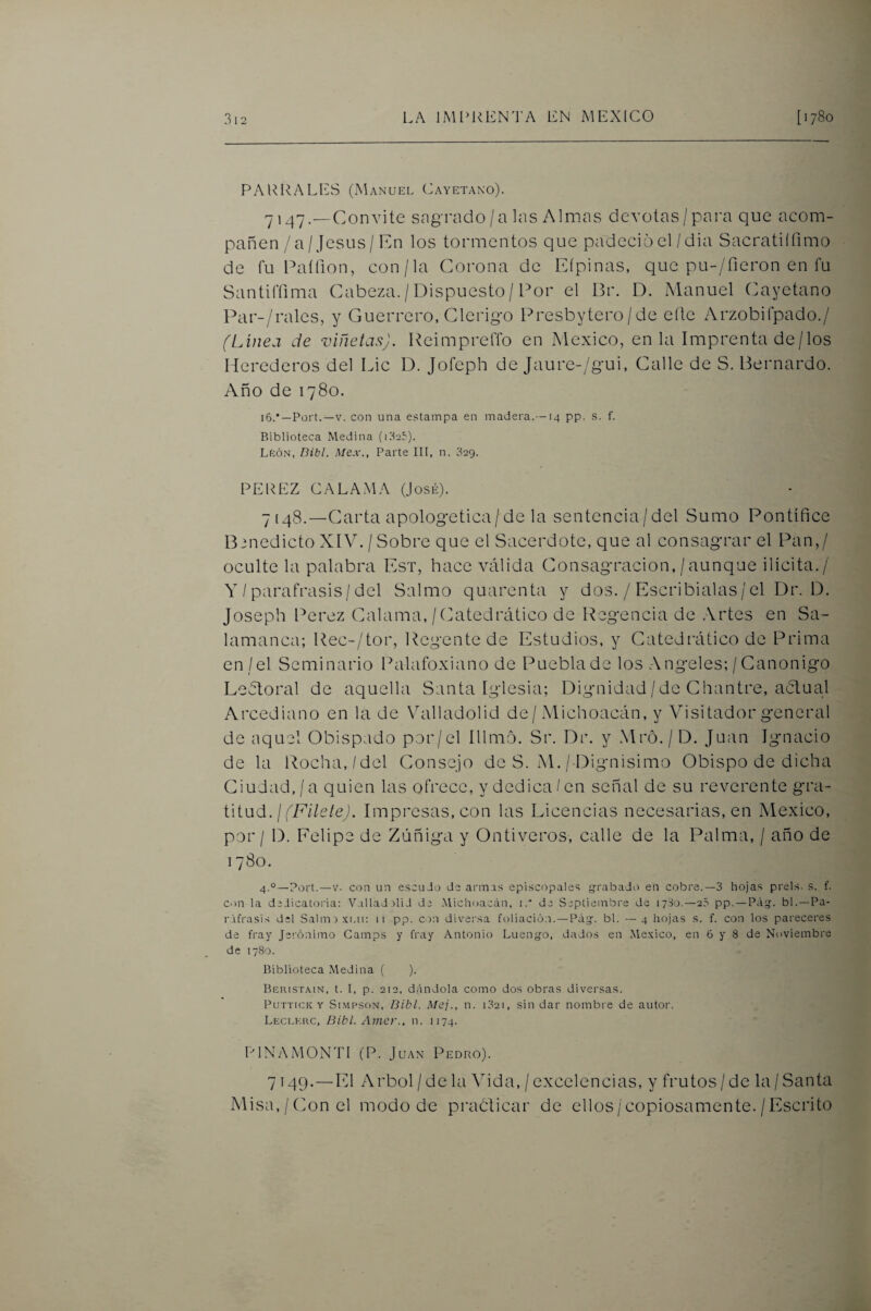 PARRALES (Manuel Cayetano). 7147.—Convite sagrado/a las Almas devotas/para que acom¬ pañen / a/Jesús/En los tormentos que padeció el/dia Sacratiífimo de fu Paííion, con/la Corona de Eípinas, que pu-/fieron en fu Santiffima Cabeza. / Dispuesto / Por el Br. D. Manuel Cayetano l^ar-/ralcs, y Guerrero, Clérigo Presbytero /de elle Arzobifpado./ (Línea de viñetas). ReimprelTo en México, en la Imprenta de/los Herederos del Lie D. Jofeph de Jaure-/gui, Calle de S. Bernardo. Año de 1780. 16.*—Fort.—V. con una estampa en madera.—14 pp. s. f. Biblioteca Medina (uSeí). LtcÓN, Bibl. Mex., Parte III, n. 329. PEREZ CALA.MA (José). 7 [48.—Carta apologética/de la sentencia/del Sumo Pontífice Bdnedicto XIV. / Sobre que el Sacerdote, que al consagrar el Pan,/ oculte la palabra Est, hace válida Consagración,/aunque ilícita./ Y / paráfrasis/del Salmo quarenta y dos. / Escribíalas/el Dr. D. Joseph Perez (dalama,/(Catedrático de Regencia de Artes en Sa¬ lamanca; Rec-/tor, Regente de Estudios, y Catedrático de Prima cn /el Seminario Palafoxiano de Pueblade los Angeles; /Canónigo Ledtoral de aquella Santa Iglesia; Dignidad/de Chantre, aClual Arcediano en la de Valladolid de/ Michoacán, y Visitador general de aquel Obispado por/el Illmo. Sr. Dr. y Mró. / D. Juan Ignacio de la Rocha,/del Consejo de S. M./ Dignísimo Obispo de dicha Ciudad./a quien las ofrece, y dedica/en señal de su reverente gra¬ titud. / Impresas, con las Licencias necesarias, en México, por / D. Felipe de Zúñiga y Ontiveros, calle de la Palma, / año de 1780. 4.°—Fort. — V. con un escudo de armas episcopales «grabado en cobre.—3 hojas prels. s. f. C')n la dedicatoria: Vallad did de .Michoacán, i.” de Septiembre de lySo.—25 pp. —Pág. bl.—Pa¬ ráfrasis del Salmexr.u: 11 pp. on diversa foliación. —Pág. bl. —4 hojas s. f. con los pareceres de fray Jerónimo Gamps y fray Antonio Luengo, dados en Mc.xico, en 6 y 8 de Noviembre de 1780. Biblioteca Medina ( ). Beristain, t. I, p. 212, dándola como dos obras diversas. PuTTiCK Y SiMPSON, Dibl. Mcj., u. 1321, siii dar nombre de autor. Leclkrc, Bibl. Amer., n. 1174. RINAMONTI (P. Juan Pedro). 7149.—El Arbol / de la Vida, / excelencias, y frutos / de la / Santa Misa,/Con el modo de prabficar de ellos/copiosamente./Escrito