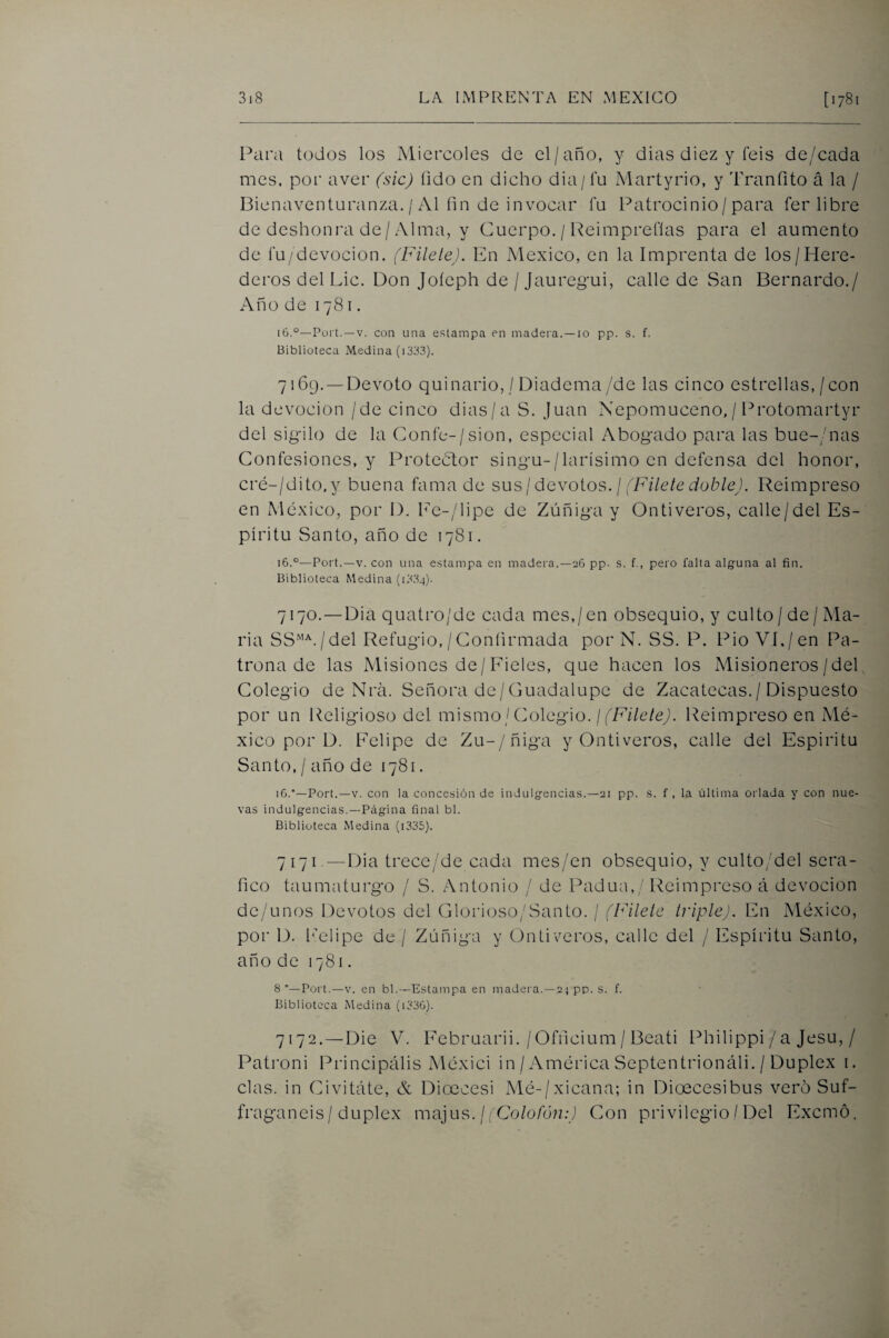 Para todos los Miércoles de el/año, y dias diez y feis de/cada mes. por aver (sic) fido en dicho dia/fu Martyrio, y Tranfito á la / Bienaventuranza. / Al fin de invocar fu Patrocinio/para fer libre de deshonra de/ Alma, y Cuerpo. / Reimprefias para el aumento de í’u/devocion. (FileleJ. En México, en la Imprenta de los/Here¬ deros del Lie. Don Joícph de / Jaureg’ui, calle de San Bernardo./ Año de 1781. 16.°—Port. —V. con una estampa en madera. —10 pp. s. f. Biblioteca Medina (1333). 7169. —Devoto quinario, / Diadema/de las cinco estrellas,/con la devoción /de cinco dias/a S. Juan Nepomuceno,/ Protomartyr del sigrilo de la Coníe-/sion, especial Abog-ado para las bue-/nas Confesiones, y Protector sing'u-/larísimo en defensa del honor, cré-/dito,y buena fama de sus¡ devoios. ¡ fFilete cioblej. Reimpreso en México, por D. Fe-/lipe de Zúñig-a y Ontiveros, calle/del Es¬ píritu Santo, año de 1781. 16.°—Port.—V. con una estampa en madera.—26 pp. s. f., pero falta algtuna al fin. Biblioteca Medina (1334). 7170. — Dia quatro/de cada mes,/en obsequio, y culto/de/Ma¬ ría SS“^./del Refug’io, /Confirmada por N. SS. P. Pió VI./en Pa- trona de las Misiones de/Fieles, que hacen los Misioneros/del, Colegio de Nrá. Señora de/Guadalupe de Zacatecas./ Dispuesto por un Religioso del mismo / Colegio. ///A7e/cA Reimpreso en Mé¬ xico por D. Felipe de Zu-/ñiga y Ontiveros, calle del Espíritu Santo, / año de 1781. 16.’—Port.—V. con la concesión de indulgencias.—21 pp. s. f , la última orlada y con nue¬ vas indulgencias.—Página final bl. Biblioteca Medina (i335). 7171. —Dia trece/de cada mes/en obsequio, y culto;del será¬ fico taumaturgo / S. Antonio / de Padua,/ Reimpreso á devoción dc/unos Devotos del Glorioso/Santo. / (Filete triple). En México, por D. fiAlipe de / Zúñiga y Ontiveros, calle del / Espíritu Santo, año de 1781. 8 —Port.—V. en bl.—Estampa en madei'a.—24 pp. s. f. Biblioteca Medina (i336). 7172. — Die V. Februarii. /Officium/ Beati Philippi / a Jesu, / Patroni Principális Méxici in / América Septentrionáli. / Dúplex i. cías, in Civitáte, & Dioccesi Mé-/xicana; in Dioecesibus vero Suf- fraganeis / dúplex majus. / ¡'Co/o/hn.d Con privilegio / Del Exemó.