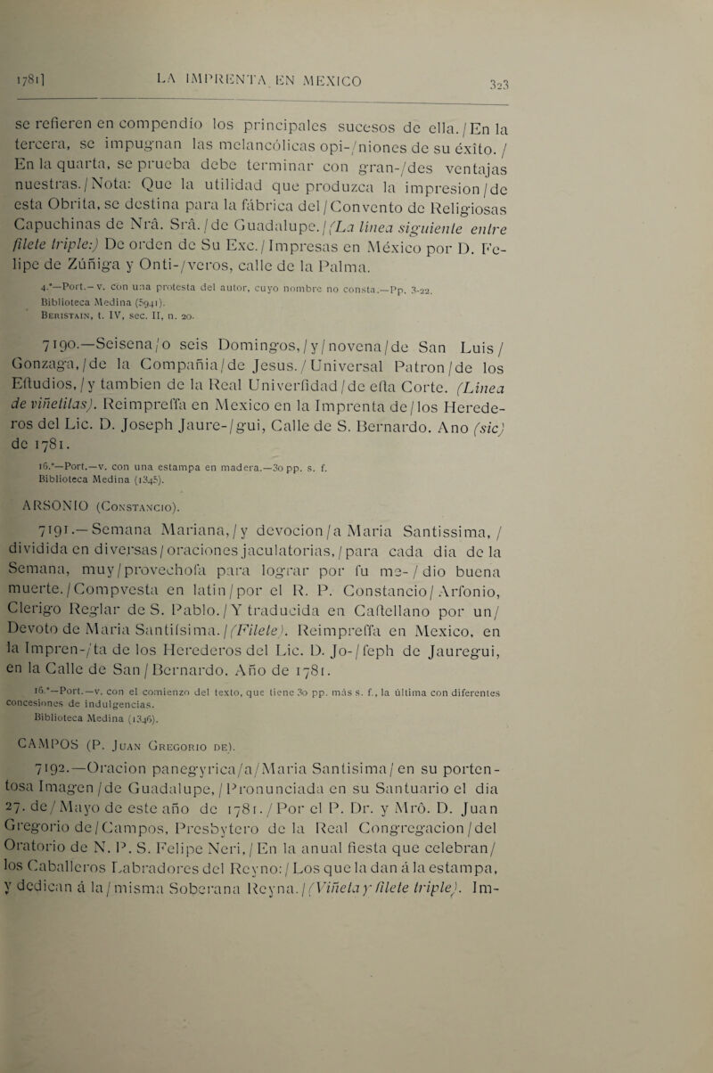 323 se refieren en compendio los principales sucesos de ella./En la teiceia, se impui^nan las melancólicas opi-/niones de su éxito. ^ En la Quai ta, se pi ueba debe terminar con §ran-/des ventajas nuestras./Nota: Que la utilidad que produzca la impresion/de esta Obrita, se destina para la fábrica del/Convento de Religiosas Capuchinas de Nrá. Srá. /de Guadalupe.//'Lj linea siguiente entre filete triple:) De orden de Su Exc. / Impresas en México por D. Fe¬ lipe de Zúñiga y Onti-/veros, calle de la Palma. 4.”—Port.-V. con una protesta del autor, cuyo nombre no consta.—Pp. 3-22. Biblioteca xMedina (5941). Beristain, t. IV, sec. II, n. 20. 7190. —Seisena/o seis Domingos,/y/novena/de San Luis/ Gonzaga,/de la Compañia/de Jesús. / Universal Patrón/de los Efiudios,/y también de la Real Univerfidad/de eíla Corte. (Linea de vmetitasj. ReimpreíTa en xMexico en la Imprenta de/los Herede¬ ros del Lie. D. Joseph Jaure-/gui, Calle de S. Bernardo. Ano fsic) de 1781. i6.°—Port.—V. con una estampa en madera.—3o pp. s. f. Biblioteca Medina (1345). ARSON 10 (Constancio). 7191. —Semana Mariana,/y devoción/a Maria Santissima, / dividida en diversas/oraciones jaculatorias, / para cada dia déla Semana, muy/provechoía para lograr por fu me-/ dio buena muerte./Compvesta en latin/por el R. P. Constancio/Arfonio, Clérigo Reglar de S. Pablo./Y traducida en Cafiellano por un/ Devoto de Maria Santiísima. //E//e/c ). Reimprefia en México, en la Impren-/ta de los Herederos del Lie. D. Jo-/reph de Jauregui, en la Calle de San / Bernardo. Año de 1781. I*’-”—Port.—V. con el comienzo del texto, que tiene 3o pp. más s. f., la última con diferentes concesiones de indulgencias. Biblioteca Medina (1346). CAMPOS (P. Juan Cregop-io de). 7192. —Oración panegyrica/a/iMaria Santisima/en su porten¬ tosa Imagen /de Guadalupe, / Pronunciada en su Santuario el dia 27. de/Mayo de este año de 1781./Por el P. Dr. y Mró. D. Juan Gregorio de / Campos, Presbytero déla Real Congregación/del Oratorio de N. P. S. l'elipe Neri, / En la anual fiesta que celebran/ los Caballeros Labradores del Reyno: / Los que la dan á la estampa, y dedican á la/misma Soberana Reyua. ¡ (Viñetay filete triple). Im-