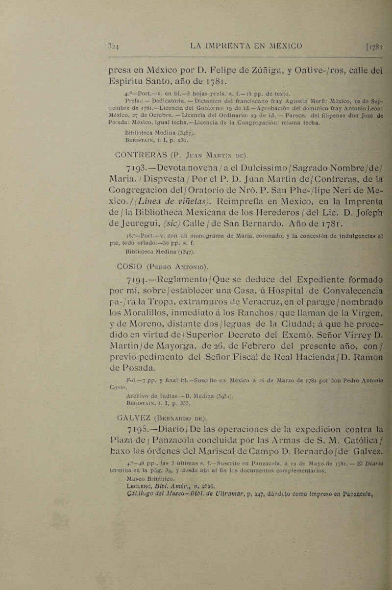 presa en México por D. Felipe de Zúñig-a, y Ontive-/ros, calle deí Espíritu Santo, año de 1781. 4.°—Fort.—V. en bl.—5 hojas prels. s. f.—18 pp. de texto. Freís.: — Dedicatoria. — Dictamen del franciscano fray Agustin Alorfi: México, ¡2 de Sep¬ tiembre de 1781.—Licencia del Gobierno: 19 de id.—Aprobación del dominico fray Antonio León: México, 27 de Octubre. — Licencia del Ordinario: 29 de id. — Farecer del filipense don José de Fereda: México, ig'ual techa.—Licencia de la Cong-regación; misma fecha. Biblioteca Medina (8457). Beristain, t- 1, p. 280. GONTRERAS (P. Juan Martín de). 7 193.—Devota novena/a el Dulcissimo / Sag*rado Nombre/de/ María. / Dispvesta/Por el P. D. Juan Martin de/Gontreras, de la (>ong'reg-acion del/Oratorio de Nró. P. San Phe-/lipe Neri de Mé¬ xico./('L¿;zea de viñetas). Reimprcfía en México, en la Imprenta de / la Bibliotheca Mexicana de los Herederos / del Lie. D. Jofeph de Jeureg'Lii, (sic) Calle / de San Bernardo. Año de 1781. 16.°—Fort.—V. con un monograma de .María, coronado, y la concesión de indulgencias al pié, todo orlado.—8o pp. s. f. Biblioteca Medina (1847). COSIO (Pedro Antonio). 7194. —Reglamento/Que se deduce del Expediente formado por mi, sobre/establecer una Casa, ú Hospital de Convalecencia pa-/ra la Tropa, extramuros de Veracruz, en el parage / nombrado los Moralillos, inmediato á los Ranchos/que llaman de la Virgen, y de Moreno, distante dos/leguas de la Ciudad; á que he proce¬ dido en virtud de/Superior Decreto del Exemó. Señor Virrey D. Martin/de Mayorga, de 26, de Febrero del presente año, con/ previo pedimento del Señor Fiscal de Real Hacienda/D. Ramón de Posada. Ful. —7 pp. y final bl.—Suscrito en México á i6 de Marzo de 17S1 por don Fedro Antonio Cosío. Archivo de Indias--B. Medina (8951). Beiustain, t. 1, p. 855. (jALVEZ (Bernardo de). 7195. —Diario/De las operaciones de la expedición contra la Plaza de / Panzacola concluida por las Armas de S. xM. Católica / baxo l:is órdenes del Mariscal deCampo D. Bernardo/de Calvez. 4.—48 pp., las 8 fdtimas s. f.—Suscrito en Fanzacola, á 12 de Mayo de 1781. — El Diario termina en la pág. 84, y desde ahi al fin los documentos complementarios. Museo Británico. Leci.erc, Bibl, Amér., n, 2526. C-'ii.Uogo dil Musno—Bibl. de Ultramar, p, 247, dándolo como impreso en Panzacola,