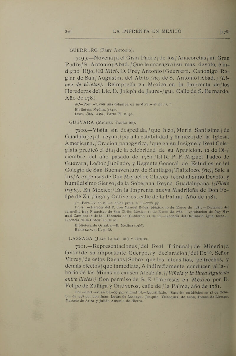 üUERRl'.RO (Frey Antonio). 7193.—Novena/a el Gran Padre/de los/Anacoretas/mi Gran Padre/S. Antonio/Abad. /Que le consag-ra/su mas devoto, é in¬ digno Hijo,/El Mtró. 1). Frey Antonio/Gucri'ero, Ganonigo Re¬ glar de San / Augustin, del Abito fsicj de S. Antonio/ Abad. / (Li~ 7ie.i de violetas). ReimprelTa en México en la Imprenta de/los Herederos del Lie. D. Jofeph de Jaure-/gui. Galle de S. Bernardo. Año de 1781. 16.•—Fort. -V. con una estampa en medirá.—28 pp. Biblioteca i\!edina (1349). Leóv, Bibl. ^.ex., Parte IV, n. 92. GUEVARA (Miguel Tadeo de). 7200. —A^isita sin despedida,/que hizo/Maria Santisima/de Guadclupe/al reyno,/para la estabilidad y firmeza/de la Iglesia Americana./Gracion pancgyrica,/que en su Insigne y Real Cole¬ giata predicó el dia/de la celebridad de su Aparición, 12 de Di-/ ciembre del año pasado de 1780. / El IG 1^. F. Miguel d’adeo de Guevara/Leblor Jubilado, y Regente General de Estudios en/el Colegio de San Buenaventura de Santiago/Tlalteloco. (sic)¡ Sale a luz/A expensas de Don Miguel de Chaves,/cordialisimo Devoto, y humildísimo Siervo/de la Soberana Reyna Guadalupana./fFi7e/e triple). En México:/En la Imprenta nueva Madrileña de Don Fe¬ lipe de Zú-/ñiga y Ontiveros, calle de la Palma. Año de 1781. 4.° -Fort.—V. en bl.—2 hojas prels. s. f.—,kxvi pp. Freís.: — Parecer del F. don Manuel Bolea: México, 10 de Enero de 1781. — Dictamen del carmelita fray Francisco de San Cirilo: .México, 10 de Enero de 1781.—.\probación de fray iMa- nuel Camino: i5 de id.—Licencia del Gobierno: 11 de id.—Licencia del Ordinario: igual fecha.— Licencia de la Orden: 16 de id. Biblioteca de Orizaba.—B. Medina (-956}. Beristain, t. II, p. 63. L.^SSAGA (Juan Lucas de) y otros. 7201. —Representaciones / del Real Tribunal / de Mineria/a favor/de su importante Cuerpo,/y declaración/del Ex'^«. Señor Virrey /de estos Reynos/ Sobre que los utensilios, peltrechos, y demás efectos/que inmediata, ó indireétamente conducen al la- / borio de las Minas no causen Alcabala. / y la línea sigiiienle enlre ¡Heles:) Con permiso de S. E./Impresas en México por D. Felipe de Zúñiga y Ontiveros, calle de / la Palma, año de 1781. Fol.—Fort.—V. en bl.—57 pp. y final bl.—Apostillado.—Suscrito en México en i3 de Octu¬ bre de 1778 por don Juan Lucas de Lassaga, Joaquín Velásquez de León, Tomás de Lizeaga, Marcelo de Ariza y Julián Antonio de Hierro.