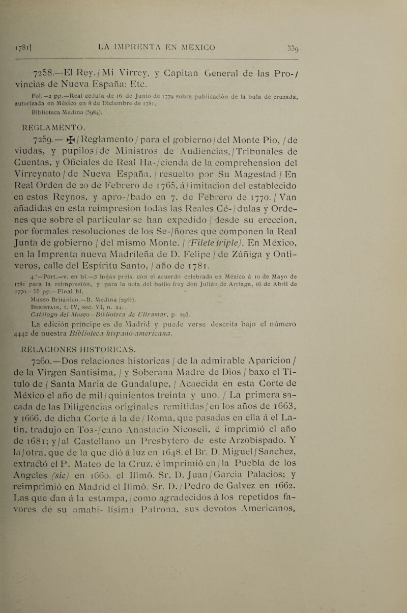 7288.—El Rey./Mi Virrey, y Capitán General de las Pro-/ vincias de Nueva España: Etc. Fol.—2 pp.—Real cédula de 16 de Junio de 1779 sobre publicación de la bula de cruzada, autorizada en México en 8 de Diciembre de 1781. Biblioteca Medina (5984). REGLAMENTO. 7259.— Reglamento/para el gobierno/del Monte Pió, / de viudas, y pupilos/de Ministros de Audiencias,/Tribunales de Cuentas, y Oficiales de Real Ha-/cienda de la comprehension del Virreynato / de Nueva España, / resuelto por Su Magostad / En Real Orden de 20 de l'ebrero de 1768, á/imitación del establecido en estos Reynos, y apro-/bado en 7. de Febrero de 1770. / Van añadidas en esta reimpresión todas las Reales Cé-/dulas y Orde¬ nes que sobre el particular se han expedido / desde su erección, por formales resoluciones de los Se-/ñores que componen la Real Junta de gobierno / del mismo Monte. / (Filete triple). En México, en la Imprenta nueva Madrileña de O. Felipe / de Zúñiga y Onti- veros, calle del Espíritu Santo, / año de 1781. 4.—Fort.—V. en bl.—3 hojas prels. con el acuerdo celebrado en México á lo de Mayo de 1781 para la reimpresión, y pai'a la nota del bailio fi'ey don Julián de /Vrriag-a, i6 de Abril de 1770.—55 pp. —Final bl. Museo Británico. — B. Medina (2965). Beri.st,\in, t. IV, sec. VI, n. 24. Cal.ilogo del Museo—Biblioteca de Ultramar, p. 293. La edición príncipe es de Madrid y puede verse descrita bajo el número 4442 de nuestra Biblioleca hispano americana. RELACIONES HISTORICAS. 7260. —Dos relaciones históricas / de la admirable Aparición / de la Virgen Santísima, / y Soberana Madre de Dios / baxo el Tí¬ tulo de / Santa María de Guadalupe, / Acaecida en esta Corte de México el año de mil /quinientos treinta y uno. / La primera sa¬ cada de las Diligencias originales remitidas/en los años de i663, y 16G6. de dicha Corte á la de / Roma, que pasadas en ella á el La¬ tín, tradujo en To3-/cano Anastacio Nicoseli, é imprimió el año de 1681; y/al Castellano un Rresbytcro de este Arzobispado. la / otra, que de la que dio á luz en 1648. el Br. D. Miguel / Sánchez, extractó el P. Mateo de la Cruz, é imprimió en / la Puebla de los Angeles (sic) en iGGo. el Illmó. Sr. D. Juan / García Palacios; y reimprimió en Madrid el Illmó. Sr. 1)./Pedro de Galvez en 1GG2. Las que dan á la estampa, / como agradecidos á los repetidos fa¬ vores de su amabi- lisim:i Patrona. sus devotos .Americanos,