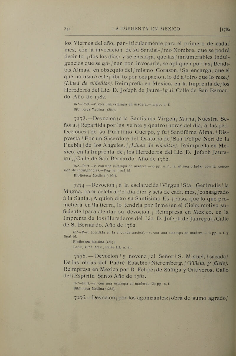 los Viernes del año, par-/ ticularmente para el primero de cada/ mes, con la invocación de su Santisi-/imo Nombre, que se podrá decir to-/dos los dias: y se encarga, que las/ innumerables Indul¬ gencias que se ga-Znan por invocarle, se apliquen por las/Bendi¬ tas Almas, en obsequio del / mismo Corazón. / Se encarga, que el que no usare este/librito por ocupación, lo dé á/otro que lo reze./ (Linea de viñelltas). ReimprelTa en México, en la Imprenta de/los Herederos del Lie. D. Jofeph de Jaure-/gui, Galle de San Bernar¬ do. Año de 1782. 16.°—Porr—V. con iina estampa en madera. —14 pp. s. f. IVibliuteca Medina 7273. —Devoción/a la Santísima Virgen/ Maria/Nuestra Se¬ ñora,/ Repartida por las veinte y quatro/ horas del dia, á las per¬ fecciones / de su Purifíimo Cuei-po, y fu/ Santiffima Alma. / Dis- pvesta / Por un S¿iccrdote del Oratorio de / San Felipe Neri de la Puebla/de los Angeles. / ('Lz/zcu de viñelitasj. Reimprefla en Mé¬ xico, en la Imprenta de / los Herederos del Lie. D. Jofeph Jaure- gui./Calle de San Bernardo. Año de 1782. i6.°—Port.—V. con una estampa en madera.—24 pp. s. f., la última orlada, con la conce¬ sión de indulgencias.—Página final bl. Biblioteca Medina (líGi). 7274. —Devoción / a la esclarecida/ Virgen / Sta. Gertrudis/la Magna, para celebrar/el dia diez y seis de cada mes, / consagrado á la Santa./A quien dixo su Santisimo Es-/poso, que lo que pro¬ metiera en/la tierra, lo tendría por (irme/en el Cielo: motivo su¬ ficiente / para alentar su devoción. / Reimpresa en México, en la Imprenta de los/Herederos del Lie. D. Jofeph de Jauregui,/Calle de S. Bernardo. Año de 1782. 16.“—Port. (perdida en la encuadernación).—v. con una estampa en madera.—13 pp. s. f. y final bl. Biblioteca Medina (1357). León, Bibl. Mex., Parte III, n. 8i. 7275. — Devoción / y novena / al Señor/S. Miguel, / sacada/ Délas obras del Padre Ensebio / Nieremberg. / (F/ñe/j, filete). Reimpresa en México por D. Felipe/de Zúñiga y Ontiveros, Calle del/Espíritu Santo Año de 1782. Port.—V. con una estampa en madera,—pp. s. f. Biblioteca Medina (i358). 7276. —Devoción / por los agonizantes:/obra de sumo agrado/