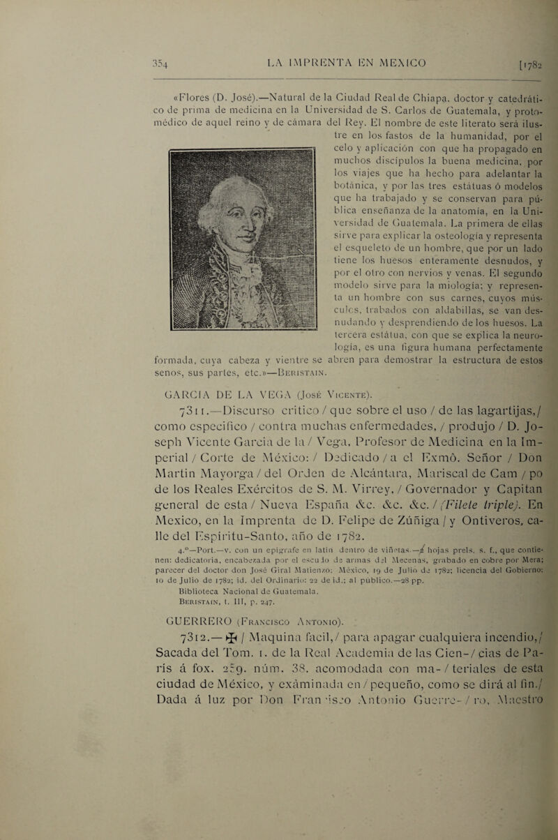 «Flores (D. José).—Natural de la Ciudad Real de Chiapa. doctor y catedráti¬ co de prima de medicina en la Universidad de S. Carlos de Guatemala, y proto- médico de aquel reino y de cámara del l'tey. El nombre de este literato será ilus¬ tre en los fastos de la humanidad, por el celo y aplicación con que ha propagado en muchos discípulos la buena medicina, por los viajes que ha hecho para adelantar la botánica, y por las tres estátuas ó modelos que ha trabajado y se conservan para pú¬ blica enseñanza de la anatomía, en la Uni- \ersidad de (juatemala. La primera de ellas sirve para explicar la osteología y representa el esqueleto de un hombre, que por un lado tiene los huesos enteramente desnudos, y por el otro con nervios y venas. El segundo modelo sirve para la miología; y represen¬ ta un hombre con sus carnes, cuyos mus- culos, trabados con aldabillas, se van des¬ nudando y desprendiendo délos huesos. La tercera eslátua, con que se explica la neuro¬ logía, es una figura humana perfectamente formada, cuya cabeza y vientre se abren para demostrar la estructura de estos senos, sus paides, etc.»—Beristain. GARCIA DE LA VEGA (José Vicente). 781 [.—Discurso critico / que sobre el uso / de las lagartijas,/ como especifico / contra muchas enfermedades, / produjo / D. Jo- seph V^icente Garcia de la / Veg-a, Profesor de Medicina en la Im¬ perial / Corte de México: / Dedicado/a el Exmó. Señor / Don Martin Mayorg-a / del Orden de Alcántara, Mariscal de Cam / po de los Reales Exércitos de S. M. V^irrey, / Governador y Capitán g'cneral de esta/Nueva España &c. &c. &c. / fFilete triple). En México, en la Imprenta de D. Eelipe de Zúñiga / y Ontiveros, ca¬ lle del Espíritu-Santo, año de 1782. 4.—Fort.—V. con un epijíivife en latín dentro de viñetas.—/ hojas prels. s. f., que contie¬ nen; dedicatoria, encabezada por el escudo de armas del Adecenas, grabado en cobre por Alera; parecer del doctor don José Giral Alatienzo; Aléxico, 19 de Julio de 1782; licencia del Gobierno: 10 de Julio de 1782; id. del Ordinario: 22 de id.; al público.—28 pp. Biblioteca Nacional de Guatemala. Beristain, t. Ilí, p. 247. GUERRERO (Fr.wcisco Antonio). 7312.— ^ / Maquina fácil,/ para npagar cualquiera incendio,/ Sacada del Tom. i. de la Real Academia de las Cien-/ cias de Pa¬ rís á fox. 2C9. núm. 38. acomodada con ma-/ feriales de esta ciudad de México, y exáminada en / pequeño, como se dirá al fin./ Dada á luz por Don Ei’an'isjo .Antonio Guci'rc-/ro, .Maestro