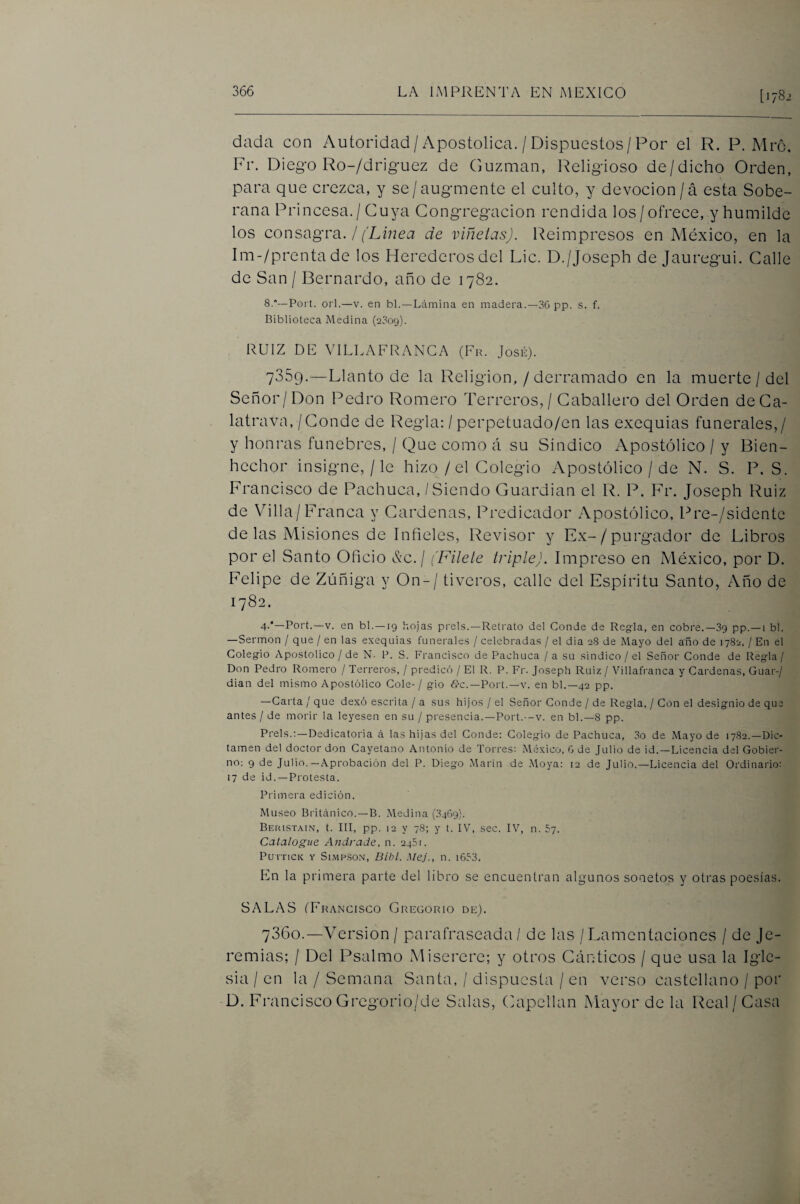 [1782 díida con Autoridad/ Apostólica. / Dispuestos/Por el R. P. Mrc. Fr. Diego Ro-/drig*uez de Guzman, Religioso de/dicho Orden, para que crezca, y se/augmente el culto, y devoción/á esta Sobe¬ rana Princesa./ Cuya Congregación rendida los/ofrece, y humilde los consagra. / f'L¿7zet7 de viñetas). Reimpresos en México, en la Im-/prentade los Herederos del Lie. D./Joseph de Jauregui. Calle de San / Bernardo, año de 1782. 8.“—Fort. oii.—V. en bl.—Lámina en madera.—36 pp. s. f. Biblioteca Medina (2309). RUIZ DE VILLAFRANGA (Fr. José). 7359. —Llanto de la Religión, / derramado en la muerte / del Señor/Don Pedro Romero Terreros, / Caballero del Orden deCa- latrava, / Conde de Regla; / perpetuado/en las exequias funerales,/ y honras fúnebres, / Que como á su Síndico Apostólico / y Bien¬ hechor insigne,/le hizo / el Colegio Apostólico / de N. S. P, S. Francisco de Pachuca, / Siendo Guardian el R. P. Fr. Joseph Ruiz de Villa/Franca y Cárdenas, Predicador Apostólico, Pre-/sidente délas Misiones de Infieles, Revisor y Ex-/purgador de Libros por el Santo Oficio Xc./ ('Filete triple). Impreso en México, por D. Felipe de Zúñiga y On-/ tiveros, calle del Espíritu Santo, Año de 1782. 4-*—Port.—V. en bl.—19 hojas pi'els.—Retrato del Conde de Regda, en cobre.—39 pp.—i bl. —Sermón / que / en las exequias funerales / celebradas / el dia 28 de Mayo del año de 1782. / En el Colegio Apostólico / de N- P. S. Francisco de Pachuca / a su sindico / el Señor Conde de Regla/ Don Pedro Romero / Terreros, / predicó / El R. P. Fr. Joseph Ruiz / Villafranca y Cárdenas, Guar-/ dian del mismo Apostólico Colé- / gio «S-c.—Port.—v. en bl.—42 pp. —Carta / que dexó escrita / a sus hijos / el Señor Conde / de Regla, / Con el designio de que antes / de morir la leyesen en su / presencia.—Port.—v. en bl.—8 pp. Prels.;—Dedicatoria á las hijas del Conde: Colegio de Pachuca, 3o de Mayo de 1782.—Dic¬ tamen del doctor don Cayetano Antonio de Torres: Móxico, 6 de Julio de id.—Licencia del Gobier¬ no: 9 de Julio.—Aprobación del P. Diego Marín de .Moya: 12 de Julio.—Licencia del Ordinario: 17 de id. —Protesta. Primera edición. Museo Británico.—B. Medina (3469). Beristain, t. Ill, pp. 12 y 78; y t. IV, sec. IV, n. 57. Catalogue Ajidrade. n. 246:. Purncií Y Si.MP.soN, Bibl. Mej., n. i653. En la primera parte del libro se encuentran algunos sonetos y otras poesías. SALAS (Francisco Gregorio de). 7360. —Versión / parafraseada / de las / Lamentaciones / de Je¬ remías; / Del Psalmo Miserere; y otros Cánticos / que usa la Igle¬ sia / en la / Semana Santa, / dispTucsta / en verso castellano / por D. Francisco Gregorio/de Salas, Capellán Mayor de la Real/Casa