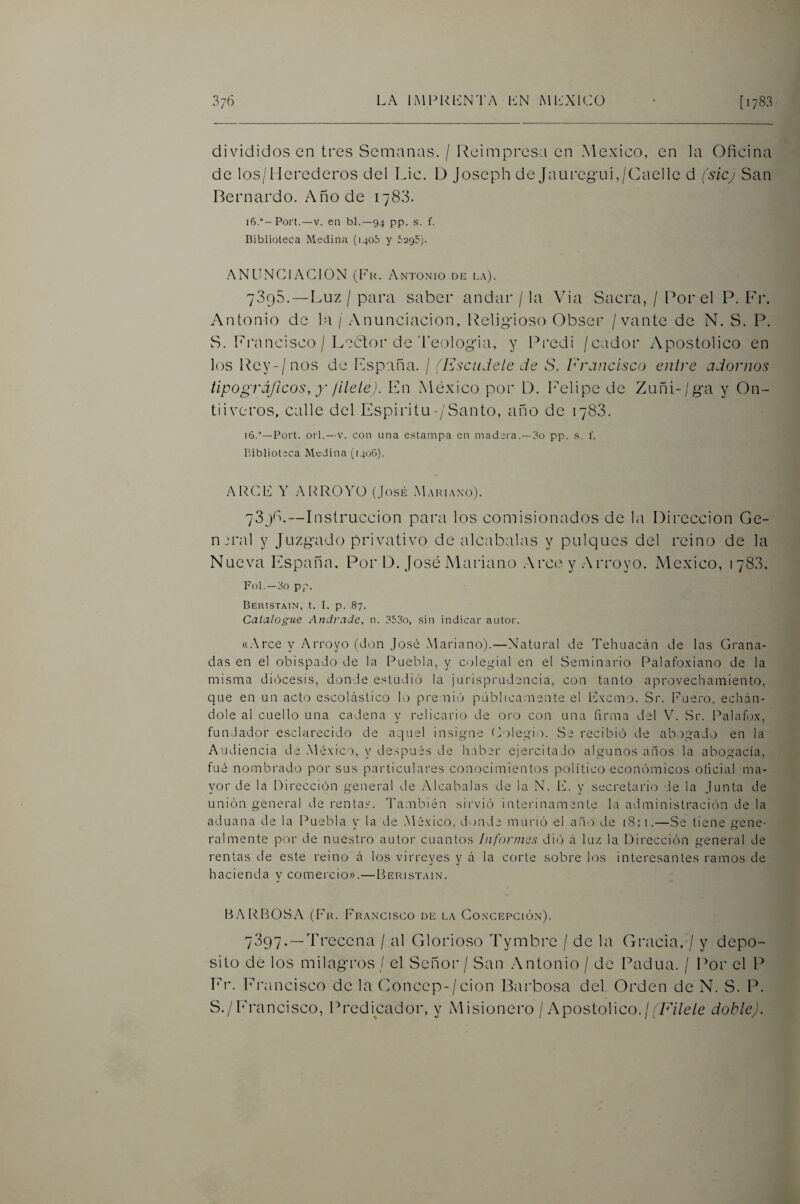 divididos en tres Semanas. / Reimpresa en México, en la Oficina de los/Herederos del Lie. D Joseph de Jauregui,/Caellc d fsiej San Hernardo. Año de 1783. 16.Fort.—V. en bl.—94 pp. s. f. Biblioteca Medina (1405 y ^295). ANLIN(fiACION (Fk. Antonio de la). 7895. — Luz / para saber andar / la Via Sacra, / Por el P. Pr. Antonio de la / Anunciación, Religioso Obser /vante de N. S. P. S. [francisco / Leólior de'Feologia, y Predi /cador iVpostolico en los Rey-/nos de Lspaña. / íEsciidele de S. Francisco entre adornos tipográficos, X jilete). En México por D. Felipe de Zuñi-/ga y On- tiiveros, calle del Espiritu-/Santo, año de 1788. 16.Fort, orí.—V. con una estampa en madera.—3o pp. s. f. Pdblioteca Medina (1406). ARCE Y ARROYO (José Mariano). 7398.—Instrucción para los comisionados de l<i Dirección Ge- n jral y Juzgado privativo de alcabalas y pulques del reino de la Nueva r^^spaña. Por D. José Mariano .Arce y .Arroyo. México, 1783. Fol. —3o pp. Beiustain, t. I. p. 87. Catalogue Andrade, n. 353o, sin indicar autor. «.Arce y Arroyo (don Jo.sé Mariano).—Natural de Tehuaccán de las Grana¬ das en el obispado de la Puebla, y colegial en el Seminario Palafo.\iano de la misma diócesis, donde estudió la jurisprudencia, con tanto aprovechamiento, que en un acto escolástico li.e pi'enió públicamente el Ivierno. Sr. Fuero, echán¬ dole al cuello una cadena y relicario de oro con una firma del V. Sr. Palafo.x, fundador esclarecido de aquel insig-ne Colegio. Se recibió de abogado en la Audiencia de .México, y después de haber ejercitado algunos años la abogacía, fué nombrado por sus particulares conocimientos politicoeconómicos oficial ma¬ yor de la Dirección general de Alcabalas de la N. F. y secretario -.le la Junta de unión general de rentas. También sirvió interinamente la administración de la aduana de la Puebla y la de .México, donde murió el año de iS:i.—Se tiene gene¬ ralmente por de nuestro autor cuantos Infonncs di() á lu/. la Dirección general de rentas de este reino á los virreyes y á la corte sobre los interesantes ramos de hacienda y comercio».—Beristain. B.ARBOSA (Fr. Francisco de la Co.xcepción). 7397. —Trecena / al Glorioso Tymbre / de la Gracia, / y depo¬ sito de los milagros / el Señor / San .Antonio / de Padua. / Por el P Fr. l'rancisco de la Concep-/cion ILirbosa del Orden de N. S. P. S./Francisco, Predicador, y Misionero / Apostólico./b/AVe/e dobtej.