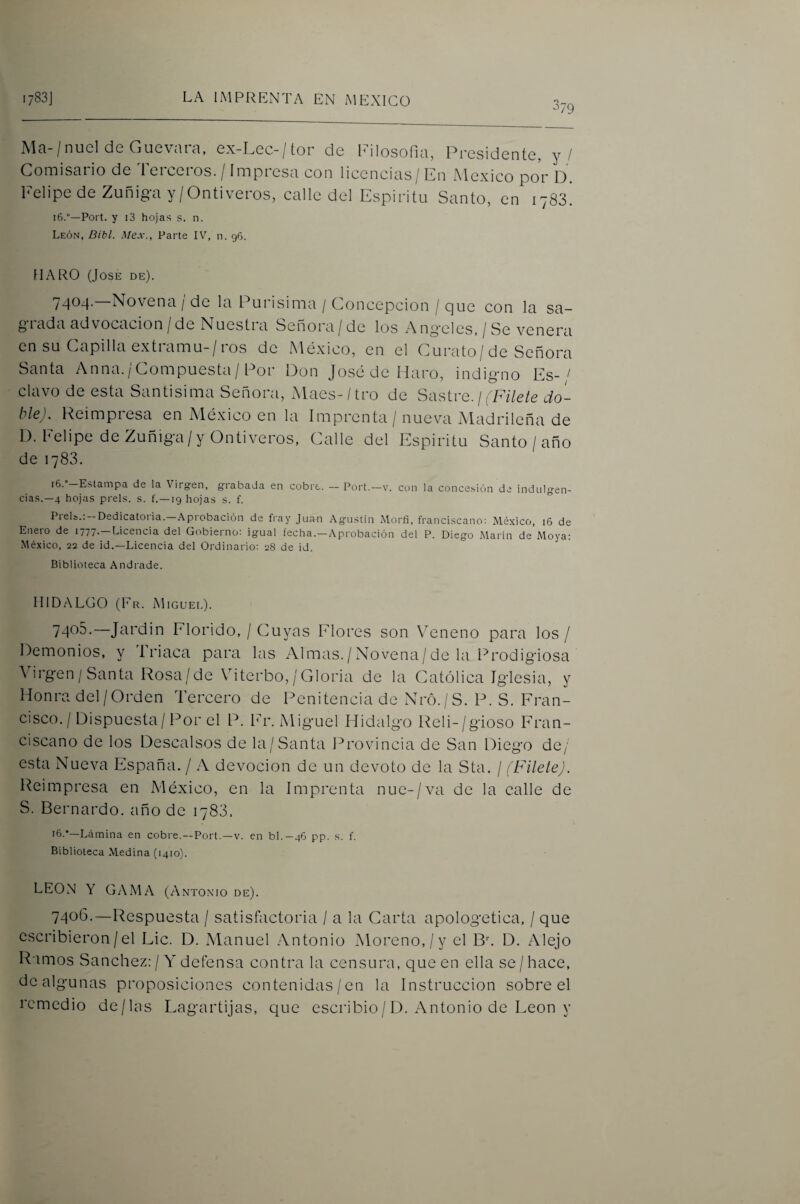 '79 Alci-/nucí de Gucvciiel, ex Gec-/tor de Pilosofiéi, Presidente, y / ComiScii io de 1 eieeios. / Impiesn con liccncins/En Alcxico por O Pelipe de Zuñiga y/Ontiveros, calle del Espíritu Santo, en 1783. 16.—Port. y i3 hojas s. n. León, Bibl. Mex., Parte IV, n. 96. IIARO (José de). 7404. —Novena/de la Purísima / Concepción / que con la sa¬ ciada advocación/de Nuesti a Señora/ de los Angeles, / Se venera en su Capilla extramu-/ros de México, en el Curato/de Señora Santa Anna./Compuesta/ Por Don José de Maro, indigno Es-/ clavo de esta Santísima Señora, Maes-/tro de Sastre, j (Fílete do¬ ble). Reimpiesa en Aléxico en la Imprenta / nueva Aladrilcña de D. Felipe de Zuñiga/yOntiveros, Calle del Espíritu Santo / año de 1783. i6.-Estampa de la Virgen, grabada en cobre. - Port.-v. con la concesión de indulgen¬ cias.—4 hojas prels. s. f.—19 hojas s. f. Prels.:-Dedicatona.-Aprobación de fray Juan Agustin Morfi, franciscano: México, 16 de Enero de 1777.—Licencia del Gobierno: igual fecha.—Aprobación del P. Diego Marin de Moya: México, 22 de id.—Licencia del Ordinario: 28 de id. Biblioteca Andrade. HIDALGO (Fr. Miguei.). 7405. —Jardin Elorido, / Cuyas Flores son Veneno para los / Demonios, y Triaca para las iVlmas./Novena/de la Prodigiosa Virgen/Santa Rosa/de Viterbo,/Gloria de la Católica Iglesia, y Honra del/Orden Tercero de Penitencia de Nró./S. P. S. Fran¬ cisco. / Dispuesta/Por el P. Fr. Miguel Hidalgo Reli-/gioso Fran¬ ciscano de los Descalsos de la/Santa Provincia de San Diego de/ esta Nueva España. / A devoción de un devoto de la Sta. / (Filete). Reimpresa en México, en la Imprenta nue-/va de la calle de S. Bernardo, año de 1783. 16.•—Lámina en cobre.—Port.—v. en bl.-46 pp. s. f. Biblioteca Medina (1410). LEON Y GAMA (Antonio de). 7406. —Respuesta / satisfactoria / a la Carta apologética, / que escribieron / el Lie. D. iManuel Antonio Moreno, / y el D. Alejo Ramos Sánchez: / A' defensa contra la censura, que en ella se /hace, de algunas proposiciones contenidas/en la Instrucción sobre el remedio de/las Lagartijas, que escribió/D. Antonio de León y