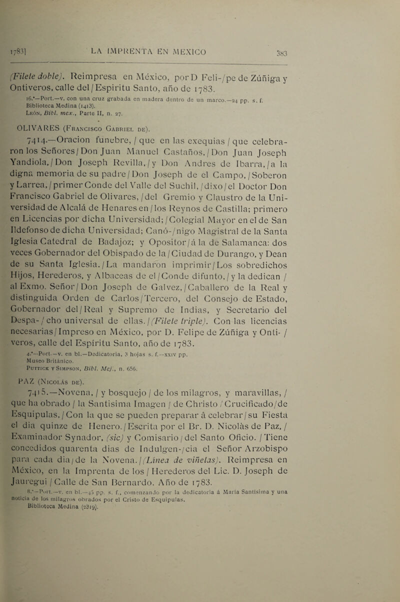 (Filete doble). Reimpresa en México, porD Feli-/pe de Zúñiga y Ontiveros, calle del/Espíritu Santo, año de 1783. i6.*—Fort.—V. con una cruz grabada en madera dentro de un marco.—24 pp. s. f. Biblioteca Medina (1413). León, Bibl. niex., Parte II, n. 27. OLIVARES (Francisco Gabriel de). 7414.—Oración fúnebre, / que en las exequias / que celebra¬ ron los Señores/Don Juan Manuel Castaños, / Don Juan Joseph Yandiola,/Don Joseph Revilla,/y Don Andrés de Ibarra,/a la digna memoria de su padre/Don Joseph de el Campo. /Soberon y Larrea,/primer Conde del Valle del Súchil,/dixo/el Doctor Don Francisco Gabriel de Olivares, / del Gremio y Claustro de la Uni¬ versidad de Alcalá de Henares en / los Rey nos de Castilla; primero en Licencias por dicha Universidad;/Colegial Mayor en el de San Ildefonso de dicha Universidad; Canó-/nigo Magistral de la Santa Iglesia Catedral de Badajoz; y Opositor/á la de Salamanca: dos veces Gobernador del Obispado de la / Ciudad de Durango, y Dean de su Santa Iglesia./La mandaron imprimir/Los sobredichos Hijos, Herederos, y Albaceas de el/Conde difunto, / y la dedican / al Exmo. Señor/Don Joseph de Gal vez, / Caballero de la Real y distinguida Orden de Carlos/Tercero, del Consejo de Estado, Gobernador del/Real y Supremo de Indias, y Secretario del Despa-/ cho universal de ellas, j (Fílele triple). Con las licencias necesarias/Impreso en México, por D. Felipe de Zúñiga y Onti- / veros, calle del Espíritu Santo, año de 1783. 4-*—Purt.—V. en bl.—Dedicatoria, 3 hoja.s .s. f.—xxiv pp. Museo Británico. PurncK ySi.mpson, Bibl. MeJ., n. 656. FAZ (Nicolás de). 74) 5.—Novena, / y bosquejo / de los milagros, y maravillas, / que ha obrado / la Santísima Imagen / de Christo / Crucificado/de Esquipulas, / Con la que se pueden preparar á celebrar/su Fiesta el dia quinze de llenero./Escrita por el Br. D. Nicolás de Paz./ Examinador Synador, (sic) y Comisario / del Santo Oficio. / Tiene concedidos quarenta dias de Indulgen-/cia el Señor Arzobispo para cada dia/de la Novena./(Lz/zea de viñetas). Reimpresa en México, en la Imprenta de los / Herederos del Lie. D. Joseph de Jauregui / Calle de San Bernardo. Año de 1783. 8,—Pui t.—V. en bl.—46 pp. s. f., comenzando por la dedicatoria d María Santísima y una noticia de los milagrros obi’ados por el Cristo de Esquipulas. Biblioteca Medina (c3i9).