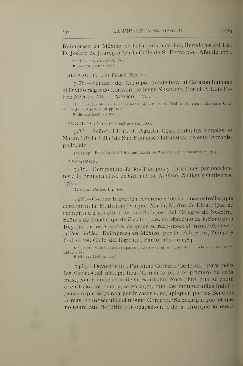 Reimpresa en México, en la Imprenta de los / Herederos del Lie. D. Joseph de Jauregui,/en la Calle de S. Bernardo. Año de 178.]. 8.°—Fort.—V. en bl.—Pp. 3-4b. Biblioteca Medina (2835). ALI'AIU!) (P. Luis Fumpu Neri de). 7435.—Sendero del Cielo por donde lleva al Corazón humano el Divino Sagrado Corazón de Jesús Nazareno. Por el F. Luis Im- lipe Neri de .Mlaro. México, 1784. 16.—Port. (perdida en la encuadernación)-”^, en bl.—Dedicatoria en una décima al Cora¬ zón de JesUs, i p. s. f.—25 pp. .s. f. Biblioteca Medina (1870). ANCELES (Agustín Ces.\reo de los). ^ ^36.—Señor. / El Br. D. Agustín Cesáreo de/ los Angeles, es Natural de la Villa / de San Francisco Ixtlahuaca de este / Arzobis¬ pado, etc. —(_j pp.—Relación de méritos autorizada en México ri 4 de Septiembre de 1784. ANONIMOS. -^3'y._Compendio de los dñempos y Oraciones pertenecien¬ tes a la primera clase de Gramática. México, Zúñiga y Ontiveros, 1784. G.rzet.r de México, I, p. 199- 7438. —Corona breve,/en reverencia/ de las doce estrellas/que coronan/a la Santísima/Virgen Alaria/Madre de Dios,/Que se reimprime á solicitud de un / Religioso del Colegio de Nuestra/ Señora de Guadalupe de Zacate-/cas, en obsequio de la Santísima Rey-/na de los Angeles.de quien se reco-/noce el menor Esclavo.^ (Filete doble). Reimpresa en México, por D. Felipe de / Zúñiga y Ontiveros, Calle del Espíritu / Santo, año de 1784. 16.°—Purt.—V. con un¿i estampa en maJera.—14 pp. s. t'., la última cun la concesión de in¬ dulgencias. Biblioteca Medina (1422). 7439. —Devoción /al /Purisimo Corazón / de Jesús, / Para todos los Viernes del año, particu-/larmente para el primero de cada mes,/con la invocación de su Santísimo Nom-/bre, que se podrá decir todos los dias: y/se encarga, que las innumeraoles Indul-/ gencias que se ganan por invocarle, se/apliquen por las Benditas Almas, en / obsequio del mismo Corazón./Se encarga, que el que no usare este li-/ brito por ocupación, lo dé á otro/que lo reze./