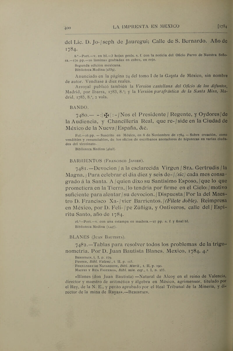 del Lie. D. Jü-/seph de Jauregui; Galle de S. Bernardo. Año de 1784. 8.»_Port.—V. en bl.—3 hojas prels. s. f. con la noticia del Oficio Parvo de Nuestra Seño¬ ra.—170 pp.—10 láminas grabadas en cobre, en rojo. Segunda edición mexicana. Biblioteca Medina (2339). Anunciado en la peágina 24 del tomo I de la Gaceta de México, sin nombre de autor. Vendíase á diez reales. Arroyal publicó también la Versión castellana del Oficio de los difuntos, Madrid, por Ibarra, 1788, 8.; y la Versión parafrástica de la Santa Misa, Ma¬ drid, 1785, 8.°, 2 vols. BANDO. ^^80.-:)^(:-/Nos el Presidente / Regente, y Oydores/de laAudiencia, y Chancillería Real, que re-/side en la Ciudad de México de la Nueva /España, &c. Fol.—16 pp. — Suscrito en México, en S de Noviembre de 1784.— Sobre creación, como vendibles y renunciables, de los oficios de escribanos anotadores de hipotecas en varias ciuda¬ des del virreinato. Biblioteca Medina (462.3). BARRlLNTüS (Fkancisco Javier). 7481. —Devoción / a la esclarecida Virg'cn / Sta. Gertrudis / la Magna, / Para celebrar el dia diez y seis de-j fsicj cada mes consa-' grado á la Santa. A / quien dixo su Santisimo Esposo,/que lo que prometiera en la Tierra,/lo tendría por firme en el Cielo: /motivo suficiente para alentar / su devoción. / Dispuesta/Por la del Maes¬ tro D. E rancisco Xa-/vier Barricntos. / fFileíe doble). Reimpresa en México, por D. Eeli-/pe Zúñiga, y Ontiveros, calle del / Espí¬ ritu Santo, año de 1784. i6.°—Port.—v. con una estampa en madera.—27 pp. s. f. y final bl. Biblioteca Medina (1J47). BLANES (Juan Bautista). 7482. —Tablas piara resolver todos los problemas de la trigo¬ nometría. Por D. Juan Bautista Blanes. México, 1784, 4.” Beristain, t. I, p. 179. Fustf.r, Oibl. Valenc., t. TI, p. ii5. Fern.vndez DE Navarrete, líitit. Marti., t. II, p. 190. Maffei y Rúa Ficueroa, Bibl. inin. esp., t. I, n. 255. «Blanes (don Juan Bautista) —Natural de Alcoy en el reino de Valencia, director y maestro de aritmética y álgebra en México, agrimensor, titulado por el Rey, de la N. E., y perito aprobado por el Real Tribunal de la Minería, y di¬ rector de la mina de Rayas»,—Beristain,