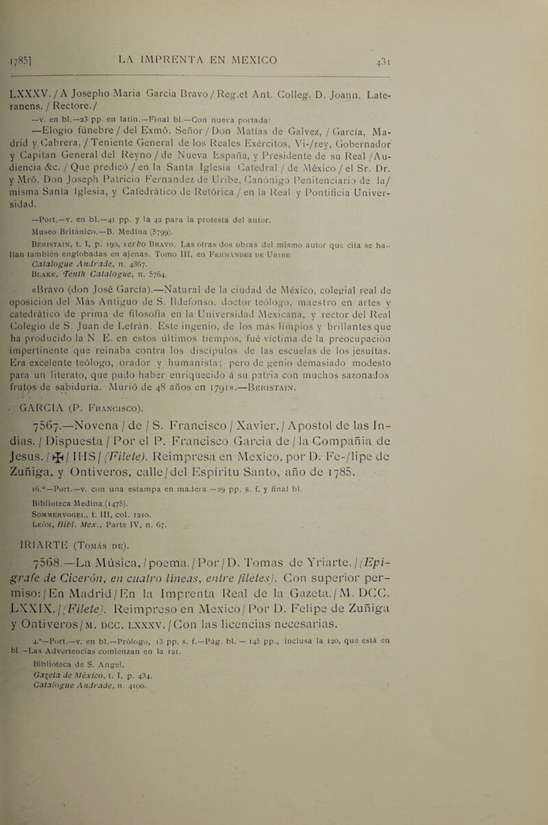 LXXXV./A Josepho Maria Garda Dravo/Reg.et Ant. Colleg. D. Joann. Late- ranens. / Rectore./ —V. en bl.—23 pp. en latin.—Final bl.—Con nueva portada: —Elogio fúnebre/del Exmó. Señor/Don Matías de Calvez, / García, Ma¬ drid y Cabrera, / Teniente General de los Reales Exércitos, Vi-/rey, Gobernador y Capitán General del Reyno / de Nueva España, y Presidente de su Real / Au¬ diencia &c. / Que predicó / en la Santa Iglesia Catedral / de xMéxico / el Sr. Dr. y Mró. Don Joseph Patricio Fernandez de Uribe, Canónigo Penitenciario de la/ misma Santa Iglesia, y Catedrático de Retórica /en la Real y Pontificia Univer¬ sidad. —Fort.—V. en bl.—41 pp. y la 42 para la protesta del autor. Museo Británico.—B. Medina (Sjqg). Beiust.vin, t. T, p. 190, verbo Br.wo. Las otras dos obras del mismo autor que cita se ha¬ llan también eng-lobadas en ajenas. Tomo III, en Fernández de Uribe Catalogue Andrade, n. 4007. Bi.xke, Tentli Catalogue, n. 5764. «Bravo (don José (jarcia).—Natural de la ciudad de xMéxico, colegial real de oposición del Más Antiguo de S. Ildefonso, doctor teólogo, maestro en artes y catedi'ático de prima de filosofía en la Universidad xMexicana, y rector del Real (Jolegio de S. Juan de Letrán. Ifste ingenio, de los más limpios y brillantes que ha producido la N E. en estos últimos tiempos, fué víctima de la preocupación impertinente que reinaba contra los discípulos de las escuelas de los jesuítas. Era excelente teólogo, oi'ador y humanista; pero de genio demasiado modesto para un literato, que pudo haber enriquecido á su patria con muchos sazonados frutos de sabiduría. ÍMurió de 48 años en 1791».—Bebistain. . Ci.'\R(NA (P. Fb.áncisco). 7667.—Novena / de / S. Francisco / Xavier, / Aposto! de las In¬ dias. / Dispuesta / Por el P. Francisco Garcia de / la Gompañia de jesús. / ^ / IHS/ (Filete). Reimpresa en México, por D. Fc-/lipe de Zuñiga, y Ontiveros, calle/del Espíritu Santo, año de 1785. 16.'^—Fort.—V. con una estampa en madera.—29 pp. s. f. y final bl. Biblioteca Medina (1475). SOMMERVOGEE, t. III, COl. 1210. León, Bibl. Mex., Fai te IV, n. 67. IRIARTIá (Tomás de). 7508.—La Música,/poema./Por/D. Tomas de Y vlavte. ¡ (Epí¬ grafe de Cicerón, en cuatro tincas., entre filetes), (don superior per¬ miso: / En Madrid / En la Imprenta Real de la Gazeta. / M. DCC. hYYW. \ (Filete). Reimpreso en Alexico/ Por D. Eelipe de Zuñiga y Ontiveros/M. dgg. lxxxv./Cou las licencias necesarias. 4.—Fort.—V. en bl.—Frólogo, i3 pp. s. f.—Fág. bl. — 145 pp., inclusa la 120, que está en bl,—Las Advertencias comienzan en la 121. Biblioteca de S. Angel. Gaceta de México, t. I, p. 434. Catalogue Andrade, n. 4100.