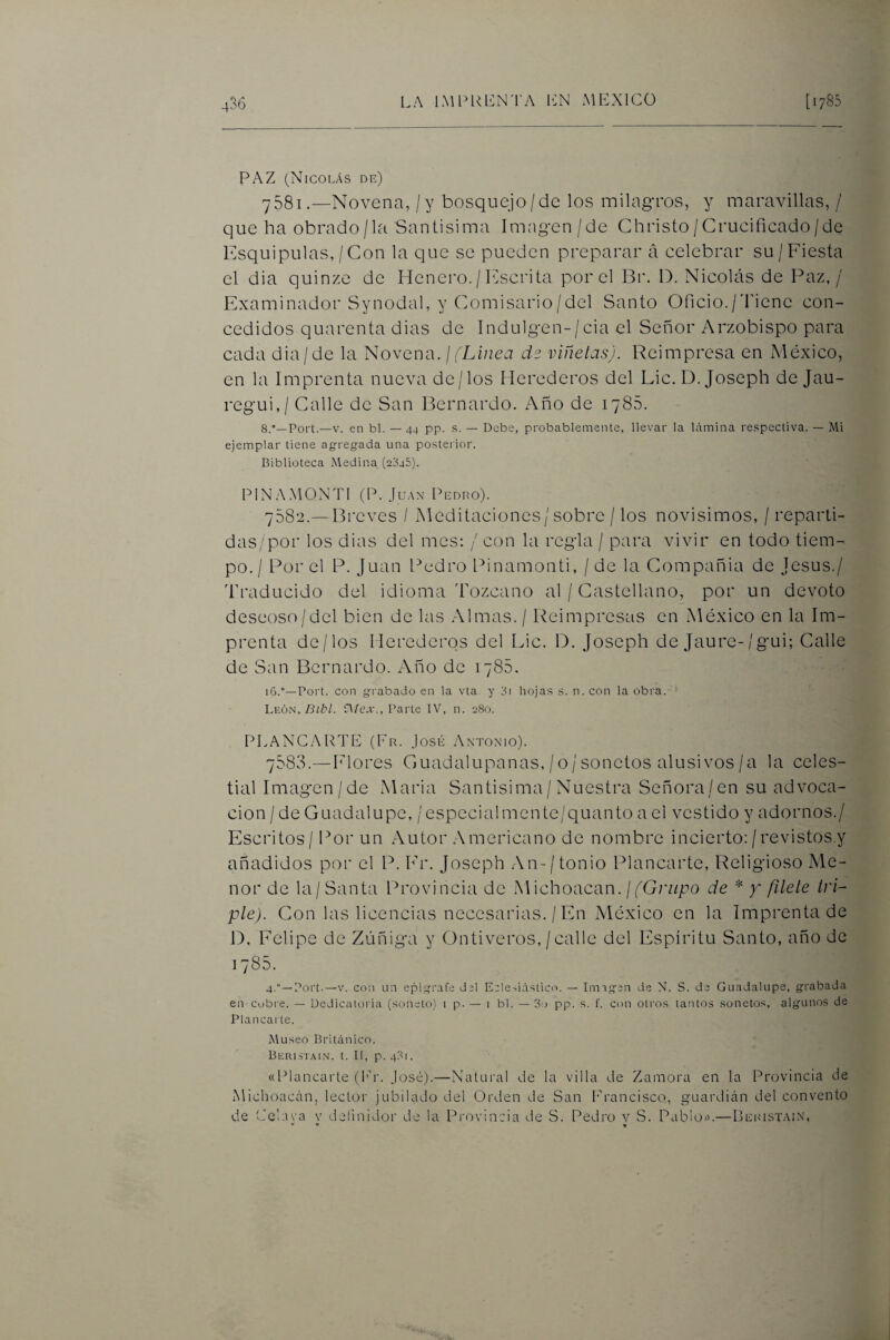 PAZ (Nicolás de) 7581.—Novena, / y bosquejo/de los milagTOS, y maravillas, / que ha obrado/la Santisima Imagen /de Ghristo/Crucificado/de Esquipulas,/Con la que se pueden preparar á celebrar su/Fiesta el dia quinze de Henero. / Inscrita por el Br. D. Nicolás de Paz,/ Examinador Synodal, y Comisario/del Santo Oficio./fi'iene con¬ cedidos quarenta dias de Indulgen-/cia el Señor Arzobispo para cada dia/de la Novena. \ (Linea de viñetas). Reimpresa en México, en la Imprenta nueva de/los Herederos del Lie. D. Joseph de Jau- regui,/ Calle de San Bernardo. Año de 1786. S.*—Port.—V. en bl. — 44 pp. s. — Debe, probablemente, llevar la Uimina respectiva. — Mi ejemplar tiene agregada una posterior. Biblioteca Medina (2045). PIN.A.MONTI (P. JuAx l^EDRo). 7082.—Breves / Meditaciones/sobre / los novísimos, / reparti¬ das/por los dias del mes; / con la regla / para vivir en todo tiem¬ po./ Por el P. Juan Pedro Pinamonti, / de la Compañía de Jesús./ Traducido del idioma Tozcano al / Castellano, por un devoto deseoso/del bien de las .Almas. / Reimpresas en México en la Im¬ prenta de/los Herederos del Lie. D. Joseph de Jaure-/gui; Calle de San Bernardo. Año de 1785. i6.°—Port. con grabado en la vta. y 3i hojas s. n. con la obra. 'Ly^.ón. Bibl. n/e.v., Parte IV, n. 280. PLANGARTE (Fr. José Antormo). 7888.—helores Guadalupanas, /o/ sonetos alus!vos/a la celes¬ tial Imagen/de Maria Santísima/Nuestra Señora/en su advoca¬ ción / de Guadalupe, /especialmente/quanto a el vestido y adornos./ Escritos / l^or un Autor Americano de nombre incierto: /revistos.y añadidos por el P. h’r. Joseph .\n-/ tonio Idancarte, Religioso Me¬ nor de la/Santa Provincia de .Michoacan.//Grz/po de * y filete tri¬ ple). Con las licencias necesarias. / En México en la Imprenta de D. Felipe de Ziiñiga y Ontiveros, / calle del Espíritu Santo, año de 1785. 4.“—Port.—V. con un epígrafe del Eele-.iásticíU — Iningen de N. S. de Guadalupe, grabada eu'Cobre. — Dedicatoiáa (.soneto) 1 p. — 1 bl. —'3o pp. .s. f. con otros tantos sonetos, algunos de Plancai'te. Museo Británico. Berustain. t. II, p. 43r. «l^lancarte (lr. José).—Natui'al de la villa de Zamora en la Provincia de Michoacán, lector jubilado del Orden de San l'rancisco, guardián del convento de Celava v definidor de la Provincia de S. Pedro v S. Pablos.—Deristai.n'.