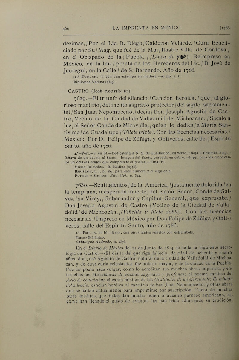 dezimas, / Por el Lie. D. Diego/Calderón Velarde,/Cura Benefi¬ ciado por Su / Mag. que fue de la Mui / Ilustre Villa de Cordova / en el Obispado de la / Puebla. / de Reimpreso en México, en la Im-/ prenta de los Herederos del Lie. / D. José de Jauregui, en la Calle / de S. Bernardo, Año de 1786. 12.*—Fort, orí.—V. con una estampa en madera.—22 pp. s. f. Biblioteca Medina (2349). CASTRO (José Agustín de). 7G29.—El triunfo del silencio. / Canción heroica, / que / al glo¬ rioso martirio/del Ínclito sagrado protector/del sigilo sacramen¬ tal/San Juan Nepomuceno,/decia/Don Joseph Agustín do Cas- Iro/Vecino de la Ciudad de VMlladolid de Michoacan. / Sacalo a luz/el Señor Conde de Miravalle, /quien lo dedica/a Maria San¬ tísima/de Guadalupe.//E//e/e/r/p/e). Con las licencias necesarias./ México: Por D. Felipe de Zúñiga y Ontiveros, calle del/Espíritu Santo, año de 1786. 4.*—Fort.—V. en bl.—Dedicatoria á N. S. de Guadalupe, en verso, i hoja.—Froemio, 3 pp-- Octava de un devoto al Santo.—Imagen del Santo, grabada en cobre.—67 pp. para los cinco can¬ tos en octavas reales que comprende el poema.—Final bl. Museo Británico.—B. Medina (2975). Beristain, t. I, p. 264, para este número y el siguiente. Futtick y Si.mpson, Bibl. MeJ., n. 344. 7680.—Sentimientos/de la America, /justamente dolorida / en la temprana, inesperada muerte/del Exmó. Señor/ Conde de Gal- vez,/su Virey,/Gobernador y Capitán General,/que expresaba/ Don Joseph xVgustin de (histro, / Vecino de la Ciudad de Valla- dolid/ de Michoacán./fF//ze///a y filete doble). Con las licencias necesarias. / Impreso en iMéxico por Don Felipe de Zúñiga y Onti-/ veros, calle del Espirita Santo, año de 1786. 4.°—Fort.—V. en bl.—6 pp., con otros tantos sonetos con estrambote. Museo Británico. Catalogue Andrade, n. 2376. Itín el Diario de México del 21 de Junio de 1814 se halla la siguiente necro¬ logía de (ílastro;—«El día ii del que rige falleció, de edad de ochenta y cuatro años, don José Agustín de Castro, natural de la ciudad de Valladolid de Michoa- cán, y de cuya curia eclesiástica fué notario mayor, y de la ciudad de la Puebla. Fué un poeta nada vulgar, com:> lo acreditan sus muchas obras impresas, y en¬ tre ellas las Miscelánea'; de poesías sagradas y profanas; el poema místico del Acto de contrición; el canto místico de las Gratitudes de un ejercitante; El triunfo del silencio, canción heroica al martirio de San Juan Nepomuceno, y otras obras que se hallan actualmente para imprimirse por suscripción, l’uera de muchas otras inéditas, que todas dan mucho honor á nuestro parnaso americano, así CO.n ) hán llenado el gu.sto de cuantos las han leído admirando su erudición,