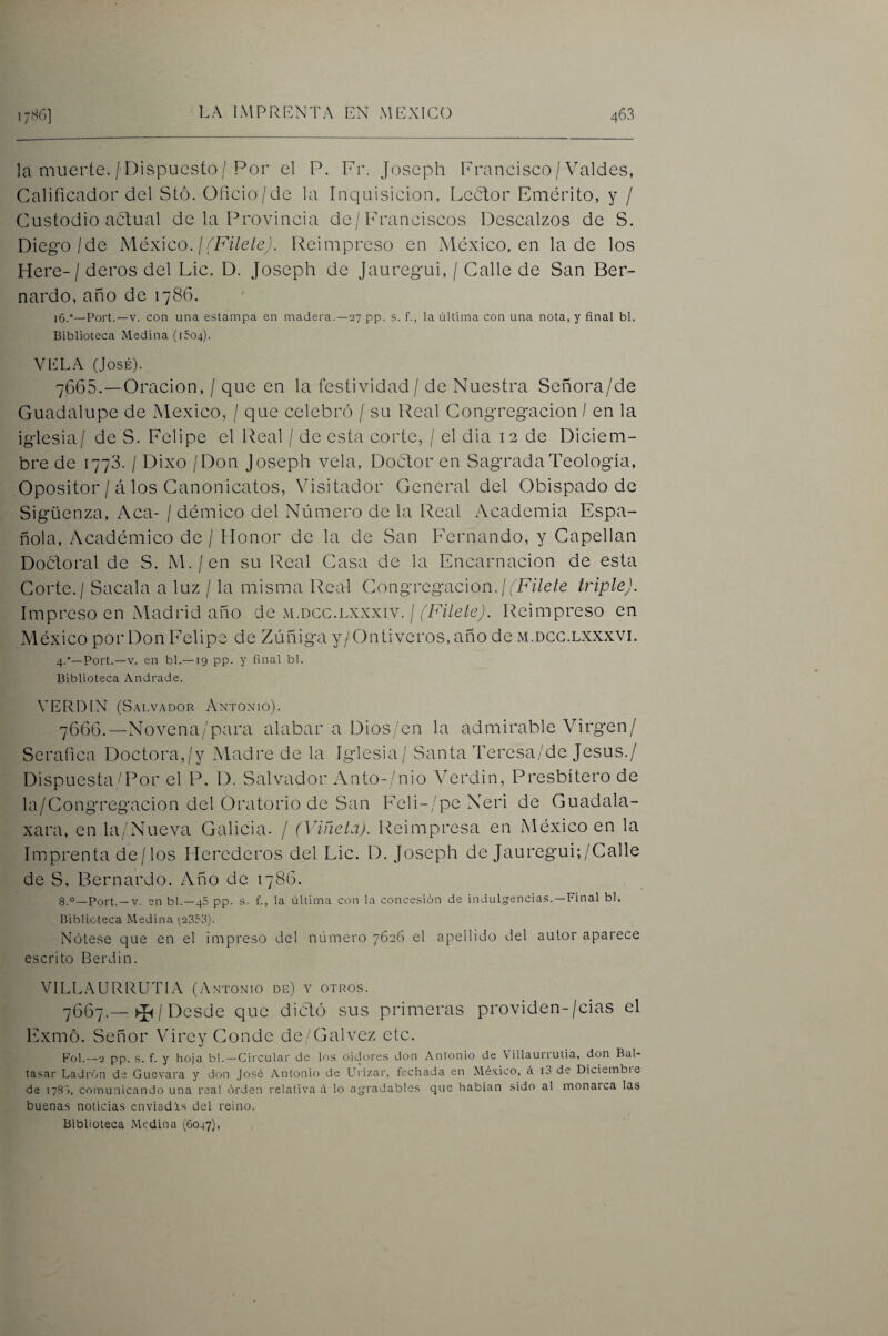 la muerte. / Dispuesto / Por el P. Fr. Joseph Francisco / Valdes, Calificador del Stó. Oficio/de la Inquisición, Lcótor Emérito, y / Custodio achual de la Provincia de/Franciscos Descalzos de S. Diego/de México. ¡(Filele). Reimpreso en México, en la de los Here-/ deros del Lie. D. Joseph de Jauregui, / Calle de San Ber¬ nardo, año de 1786. 16.°—Port.—V. con una estampa en madera.—27 pp. s. f., la última con una nota, y final bl. Biblioteca Medina (1504). VELA (José). 7665. —Oración, / que en la festividad / de Nuestra Señora/de Guadalupe de México, / que celebró / su Real Congregación / en la iglesia/ de S. Felipe el Real / de esta corte, / el dia 12 de Diciem¬ bre de 1773. / Dixo / Don Joseph vela, Doctor en Sagrada Teología, Opositor / á los Canonicatos, Visitador General del Obispado de Sigüenza, Acá- / démico del Número de la Real Academia Espa¬ ñola, Académico de / Honor de la de San Fernando, y Capellán DoéJoral de S. M./en su Real Casa de la Encarnación de esta Corte. / Sacala a luz / la misma Real Congregación./jFi/e/e triple). Impreso en Madrid año de m.dgg.lxxxiv. / (Filete). Reimpreso en México por Don Felipe de Zúñiga y/Ontiveros, año de m.dgg.lxxxvi. 4.'’—Port.—V. en bl.—19 pp. y final bl. Biblioteca Andrade. VERDIN (S.\Lv,.\DOR Antonio). 7666. —Novena/para alabar a Dios/en la admirable Virgen/ Seráfica Doctora,/y Madre de la Iglesia / Santa Teresa/de Jesús./ Dispuesta/Por el P. D. Salvador Anto-/nio Verdín, Presbítero de la/Congregacion del Oratorio de San Feli-/pe Neri de Guadala- xara, en la/Nueva Galicia. / (Viñela). Reimpresa en México en la Imprenta de/los Herederos del Lie. D. Joseph de Jauregui;/Galle de S. Bernardo. Año de 1786. 8.o_Port. —V. en bl.—48 pp. s. f., la última con la concesión de indulgencias.—Final bl. Biblioteca Medina ^2351'>). Nótese que en el impreso del número 7626 el apellido del autor aparece escrito Berdin. VILLAURRUTIA (Antonio de) y otros. 7667. —/ Desde que diedó sus primeras providen-/cias el Exmó. Señor Virey Conde de/Galvez etc. Fol.—2 pp. s. f. y hoja bl.—Circular de los oidores don Antonio de Villaurrutia, don Bal¬ tasar Ladrón de Guevara y don José Antonio de Ui'izai, fechada en México, á lo de Diciembie de 1783, comunicando una real orden relativa á lo agradables que habían sido al monarca las buenas noticias enviadas del reino. Biblioteca Medina (6047),