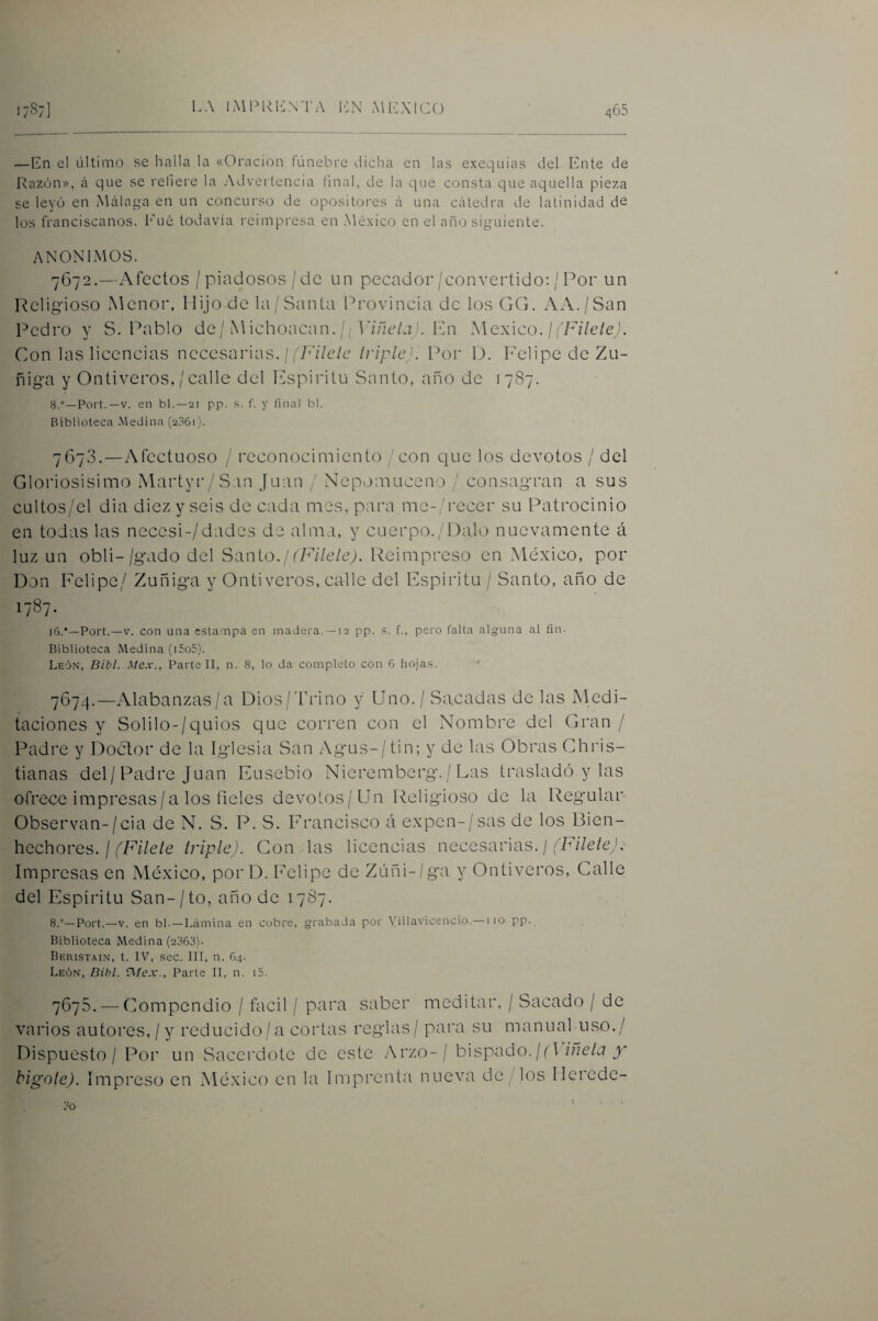 — En el último se halla la «Oración fúnebre dicha en las exequias del Ente de Razón», á que se refiere la Advertencia final, de la que consta que aquella pieza se leyó en Málaga en un concurso de opositoi'es á una cátedra de latinidad de los franciscanos. l’’ué todavía i'eimpresa en .México en el año siguiente. ANONIMOS. 7672. —Afectos / piadosos /de un pecador/convertido: /Por un Religioso Menor, Hijo de la/Santa Provincia de los GG, AA./San Pedro y S. Pablo de / iM ichoactin. / ( P/zle/j A Pn México, j fFílele). Gon las licencias necesarias. / triple). Por Y), l'elipe de Zu- fiiga y Ontiveros, /calle del Ifspiritu Santo, año de 1787. 8.°—Poi't. —V. en bl.—21 pp. f. y final bl. Biblioteca Medina (2S61). 7673. — Afectuoso / reconocimiento / con que los devotos / del Gloriosisimo Martyr/San Juan / Nepomuceno / consagran a sus cultos/el dia diez y seis de cada mes, para me-/recer su Patrocinio en todas las neccsi-/dadc3 de alma, y cuerpo./Dalo nuevamente á luz un obli-/gado del Sanio.! (Fílele). Reimpreso en México, por Don Felipe/ Zuñiga y Ontiveros, calle del Espíritu / Santo, año de 1787. i6.*—Port.—V. con una estampa en madera. —12 pp. s. f., pero falta alg-una al fin. Biblioteca Medina (i5o5). León, Dibl. Mex., Parte II, n. 8, lo da completo con 6 hojas. 7674. —Alabanzas/a Dios/lddno y Uno. / Sacadas de las Nledi- taciones y Solilo-/quios que corren con el Nombre del Gran/ Padre y Doctor de la Iglesia San Agus-/ tin; y de las Obras Chris- tianas del/Padre Juan Ensebio Nieremberg./ Las trasladó y las ofrece impresas/a los fieles devotos/Un Religioso de la Regular Observan-/cia de N. S. P. S. Francisco á expen-/sas de los Bien¬ hechores. /triple). Gon las licencias necesarias. / Impresas en México, porD. h'elipe de Zúñi-/ga y Ontiveros, Calle del Espíritu San- / to, año de 1787. 8.'‘—Port.—V. en bl. —Liimina en cobre, grabada por Villavicencio.—i lo pp. Biblioteca Medina (2363). Beristain, t. IV, .sec. III, n. 64. León, Dibl. Oíex., Parte II, n. i5. 7675. — Compendio / fácil / para saber meditar, / Sacado / de varios autores, / y reducido/a cortas reglas / para su manual uso./ Dispuesto / Por un Sacerdote de este Arzo-/ bispaóo. ¡(^ iíiela y bigole). Impreso en México en la Imprenta nueva de/los Herede-