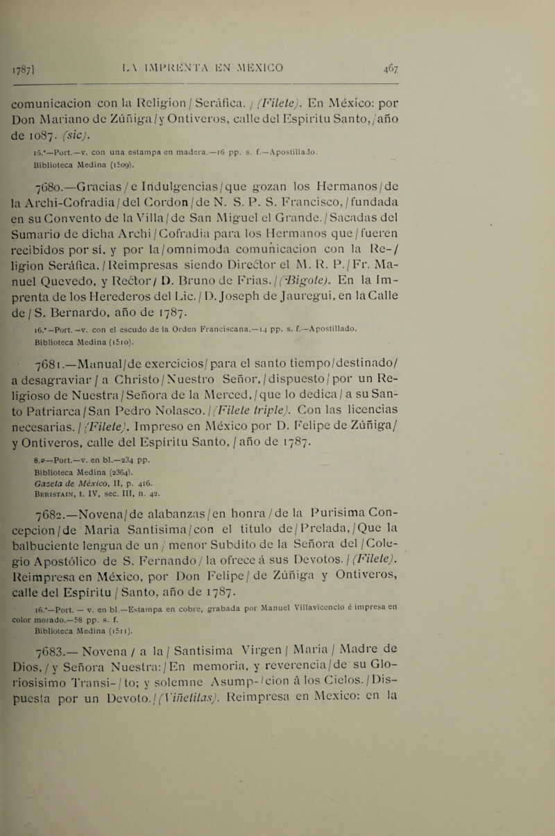 comunicación con la Religión / Seráfica. / (Filete). En xMéxico: por Don Mariano de Zúniga/y Ontiveros, calle del Espíritu Santo,/año de 1087. (sic). 15. ”—Port.—V. con una estampa en madera. —16 pp. s. f. —Apostilla Jo. Biblioteca ívledina (Uog). 7680.—Gracias/e Indulgencias/que gozan los Hermanos/de la Archi-Cofradia/del Cordon/de N. S. P. S. Erancisco,/fundada en su Convento de la Villa/de San xMiguel el Grande. / Sacadas del Sumario de dicha Archi /Cofradía para los Hermanos que/fueren recibidos por sí. y por la/omnimoda comunicación con la Re-/ ligion Seráfica. / Reimpresas siendo Director el M. R. P./Fr. Ma¬ nuel Quevedo, y Reétor/ D. Bruno de Frias. //B/go/e/. En la Im¬ prenta de los Herederos del lÁc.j D. Joseph de Jauregui, en la Calle de / S. Bernardo, año de 1787. 16. “-Port.—V. con el escudo de la Orden Franciscana.—14 pp. s. f.—Apostillado. Biblioteca Medina (i5io). •y68i.—Manual/de exercicios/para el santo tiempo/destinado/ a desagraviar / a Christo/Nuestro Señor,/dispuesto/por un Re¬ ligioso de Nuestra/Señora de la Merced,/que lo dedica / a su San¬ to Patriarca/San Pedro Solasco. ¡ (Filete triple). Con las licencias necesarias. / (Filete). Impreso en México por D. Felipe de Zúñiga/ y Ontiveros, calle del Espíritu Santo, / año de 1787. 8.P—Port.—V. en bl.—234 pp. Biblioteca Medina (2864). Gazeta de México, II, p. 416. Beristain, t. IV, sec. III, n. 42. 7682. —Novena/de alabanzas/en honra/de la llurísima Con¬ cepción/de Maria Santisima/con el titulo de/Prelada,/Que la balbuciente lengua de un / menor Subdito de la Señora del / Cole¬ gio Apostólico de S. Fernando / la ofrece á sus Devotos. / (hílete). Reimpresa en México, por Don Felipe/de Zúñiga y Ontiveros, calle del Espíritu / Santo, año de 1787. if).—Port. — V. en bl.—Estampa en cobi'e, grabada por Manuel Villavicencio é impresa en color morado.—58 pp. s. f. Biblioteca Medina (i5ii). 7683. — Novena / a la / Santísima Virgen | Maria / Madre de Dios,/y Señora Nuestra;/En memoria, y reverencia/de su Glo- riosisimo Transi-/to; y solemne Asump-^cion á los Cielos./Dis¬ puesta por un \}qvo\.o.¡ (Viñetilas). Reimpresa en México: en la