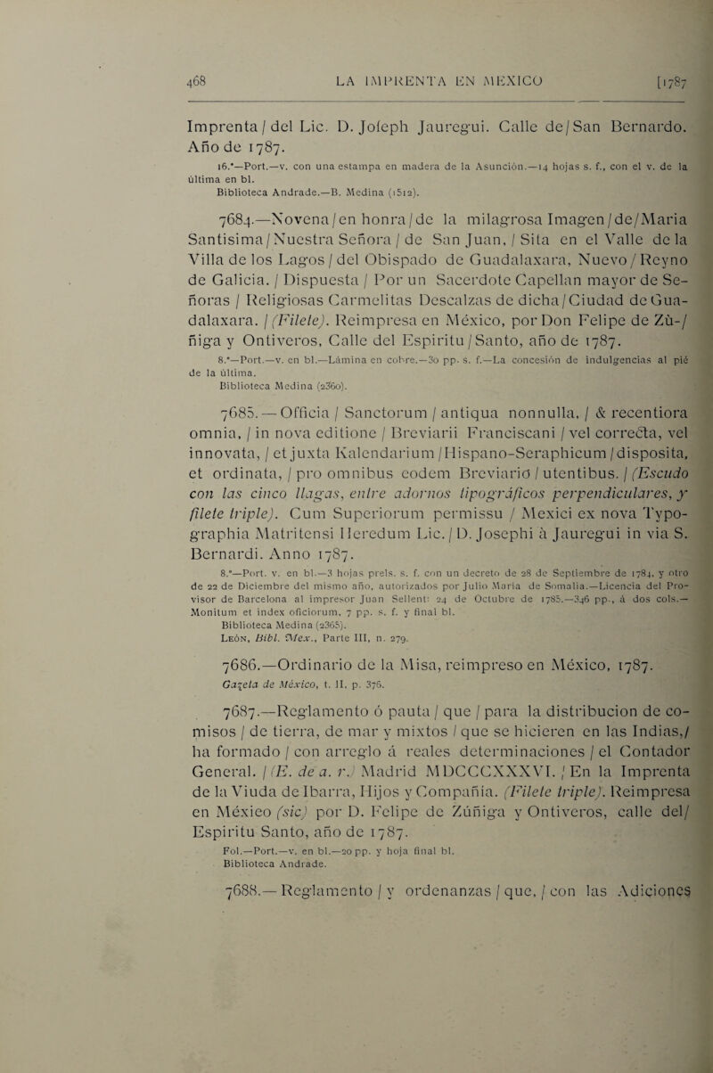 Imprenta / del Lie. D. Joíeph Jauregui. Calle de/San Bernardo. Año de 1787. 16.*—Fort.—V. con una estampa en madera de la Asunción.—14 hojas s. f., con el v. de la última en bl. Biblioteca Andrade.—B. Medina (iSia). 7684. —Novena/en honra/de la milagrosa Imagen/de/Maria Santísima/Nuestra Señora / de San Juan, / Sita en el Valle de la Villa de los Lagos / del Obispado de Guadalaxara, Nuevo / Reyno de Galicia. / Dispuesta / Por un Sacerdote Capellán mayor de Se¬ ñoras / Religiosas Carmelitas Descalzas de dicha/Ciudad de Gua¬ dalaxara. ¡ (Filete). Reimpresa en México, por Don Felipe de Zü-/ ñiga y Ontiveros, Galle del Espirito / Santo, año de 1787. 8.°—Fort.—V. en bl.—Lrímina en cobre.—3o pp. s. f.—La concesión de indulgencias al pié de la última. Biblioteca Medina (23'6o). 7685. — Officia / Sanctorum / antiqua nonnulla, / & recentiora omnia, / in nova editione / Breviarii Franciscani / vel correóla, vel innovata, / etjuxta Kalendarium/Hispano-Seraphicum/disposita, et ordinata, / pro ómnibus eodem Breviario / utentibus. / (Escudo con las cinco llagas, entre adornos tipográficos perpendiculares, y flete triple). Cum Superiorum permissu / Mexici ex nova Typo- graphia Matritcnsi Ileredum Lie. / D. Josephi a Jauregui in via S. Bernardi. Armo 1787. 8.°—Fort. V. en bb—3 hojas prels. s. f. con un decreto de 28 de Septiembre de 1784, y otro de 22 de Diciembre del mismo año, autorizados por Julio María de Somalia. —Licencia del Fro- visor de Barcelona al impresor Juan Sellent: 24 de Octubre de 1785.—046 pp-, á dos cois.— Monitum et índex oficiorum, 7 pp. s. f. y final bl. Biblioteca Medina (2365). León, Bibl. D/ear., Farte III, n. 279. 7686. —Ordinario de la Misa, reimpreso en México, 1787. Gaceta de México, t. 11, p- 376. 7687. —Reglamento ó pauta / que / para la distribución de co¬ misos / de tierra, de mar y mixtos / que se hicieren en las Indias,/ ha formado / con arreglo á reales determinaciones / el Contador General. ¡(E. dea. r.) Madrid MDCCCXXXVI. / En la Imprenta de la Viuda de Ibarra, Hijos y Compañía. (Filete triple). Reimpresa en Méxieo (sic) por D. Felipe de Zúñiga y Ontiveros, calle del/ Espíritu Santo, año de 1787. Fol.—Fort.—V. en bl.—20 pp. y hoja final bl. Biblioteca Andrade. 7688. — Reglamento/y ordenanzas / que, / con las Adiciones