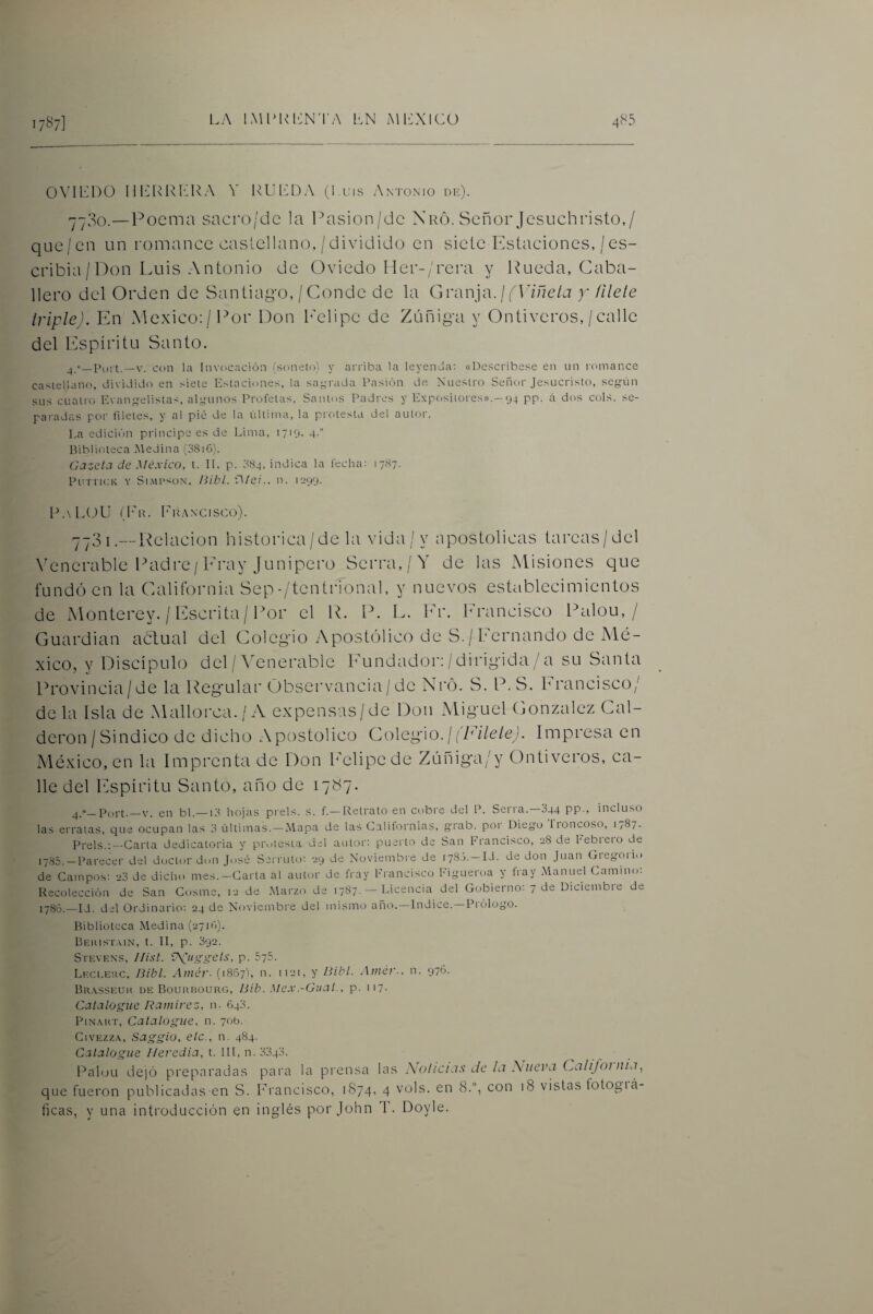 0\XI']D0 Ill'IRIxLRA Y RUIlDA (1 uis Antonio dk). 7700.—Poema sacro/dc la l^asion/dc \r6. Señor Jesuchristo,/ que/en un romance castellano, /dividido en sieteEstaciones,/es- cribia/Pon Luis Antonio de Oviedo Mer-/rera y Rueda, Caba¬ llero del Orden de Santiago, / Conde de la Granja. / (^P/ueO y fílele IripleJ. En México: / Por Don b'elipe de Zúñiga y Ontiveros, / calle del Espíritu Santo. V. con la Invocación (sonetrj) y arriba la leyenda: «Descríbese en un romance castellano, dividido en siete Estaciones, la saj^rada Pasión de Nuestro Señor Jesucristo, seg-ún sus cuatro Evangelistas, algunos Profetas, Santos Padres y Expositores».—94 pp. á dos cois, se- paiadas por filetes, y al pié de la última, la protesta del autor. La edición principe es de Lima, 1719. 4-'' Biblioteca Medina (38i6). Gazcta de México, t. 11. p. :-t84, indica la fecha; 1787. PurnoK Y Si.MPsoN. Hibl. \Mci.. n. 1299. R.\L(JU du. l'u.wcisco). í- — i /■' ;3i.— Relación histórica/de la vida/y apostólicas tarcas/dcl \xmcrable Padre/Eray Junipero Serra,/Y de las Misiones que fundió en la California Sep-/tentrional, y nuevos establecimientos de Monterey. / Escrita/ Por el R. P. L. Er. hrancisco Palou, / Guardian actual del Colegio Apostólico de S. / Eernando de Mé¬ xico, y Discípulo del / ÓMnerable Eundador: / dirigida / a su Santa Provincia/de la Regular Observancia/de Nró. S. P.S. Erancisco/ déla Isla de Mallorca./A expensas/de Don Miguel González Cal¬ derón /Sindico de dicho Apostólico Co\eg\o. ¡ fFilele). Impresa en México, en la Imprenta de Don l'elipede Zúnig'a/y Ontiveros, ca¬ lle del Espíritu Santo, año de 1787. _Port-_V. en bl.— L'l hojas prel.s. s. f. — Retrato en cobre del P. Seiia. 844 PP-> incluso las erratas, que ocupan las 3 últimas. —Mapa de las Calitornias, grab. por Diego lioncoso, I/87. Prels.:—Carta dedicatoria y protesta del autor: puerto de San francisco, 28 de hebieio de 17S5. —Parecer del doctor don José Serruto: 29 de Noviembi'e de 1780.— Id. de don Juan Gieg-oiio de Campos; 23 de dicho mes.-Carta al autor de iVay Erancisco Figueroa y fray Manuel Camino: Recolección de San Cosme, 12 de Marzo de 1787. — Licencia del Gobierno; 7 de Diciembre de lySo.—Id. del Ordinario; 24 de Noviembre del mismo año.—Indice.—Prólogo. Biblioteca Medina (2710). Beiíist.mn, t. II, p. 392. Stevens, Ilist. ^Uggets, p. 575. Li'Xt.Eitc, Bibl. Atnér- (1867), n. 1121, y Bibl. Amér-, n. 976. Br.vsseuk de BouKr30URG, Bib. Mex.-Giicit., p. 117. Catalogue Ramírez, n. 643. PiNART, Catalogue, n. 70b. CivEzzA, Saggio, etc., n. 484. Catalogue Ileredia, t. III, n. 3343. Palou dejó preparadas para la prensa las \olicias de la \uevj. Califoinia, que fueron publicadas en S. Francisco, 1S74, 4 vols. en 8.“, con 18 vistas fotogiá- ficas, y una introducción en inglés por John I. Doyle.