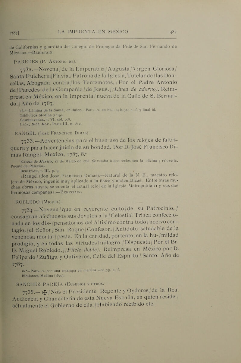 17^7] de Californias y guardián del Colegio de Propaganda lide de San I'ernando de México».—Bekisi'.mn’. P A loo ES 0'. Antonio de). '7^32.—Nüvena/de la P^mpei’atriz/7\ug-usla/ \’irg-cn Gloriosa/ Santa lOlchcria/Klavia./Palronade la Iglcsia,Tulclarde/las Don¬ cellas, Abogada contra/los 'Lcrrcmotos, / Por el Padre Antonio de/Paredes de la Compañia / de Jesús. / de adorno). \lQ\m- presa en México, en la Imprcnla/ nueva de la Calle de S. Bernar¬ do. I Año de 1787. ]5.<>_L¿\mina de la Santa, en dulce.-T’oit.—v. en bl. —14 hojas s. f. y final bl. Biblioteca Medina iiéiyi. So.M.MHUVOGEI., t. VI, COl. 208. Lkón, ¿nin. A/ex., Parte 111, n. 3i2. lOAXGEL (José ldT\Ncisco DI.^E\s). --33__Advertencias para el buen uso de los relojes de faltri¬ quera y para hacer juicio de su bondad. Por D. José Id-ancisco Di¬ mas l^angel. México, 1787, 8. Gacela da México, i5 de Marzo de 17S8. Se vendía á dos reales «en la oficina y reloxeiia. Puente de Palacio». Beristain, t. III, p. 9. • «Rangel (don José f’rancisco Dimas).—Natural de la N. E.. maestro relo¬ jero de México, ingenio muy aplicado á la íisica y matemáticas. li.ntre otras mu¬ chas obras suyas, se cuenta el actual reloj de la Iglesia Metropolitan 1 y sus dos hermosas campanas».—Ber 1 st.\ 1 n. ROltLEDO (Miguel). '7-3_|.—Xovena/que en reverente culto/de su Patrocinio,/ consagran afectuosos sus devotos á la/(celestial triaca confeccio¬ nada en los dis-/pensatorios del Altísimo contra todo / nocivo con¬ tagio,/el Señor/San Roque /Confesor, / Antidoto saludable de la venenosa mortal / peste. Ifn la caridad, portento, en la hu-/mildad prodigio, y en todas las virtudes/milagro. / Dispuesta / Poi el Bi. D. Miguel Robledo./(7A7é/c doble). Reimpresa en México por D. Felipe de / Zuñiga y Ontiveros, Calle del Espíritu / Santo. Año de 1787. 16.°—Port.—V. con una estampa en madera.—3o pp. s. í. Biblioteca Medina (i52o). SANCHEZ PAREJA (Eusel31o) y otros. -735.—^/Xos el IM'csidente Regente y Oydores/de la Real Audiencia y Ghancilleria de esta Nueva España, en quien reside / actualmente el Gobierno de ella. / Habiendo recibido etc.