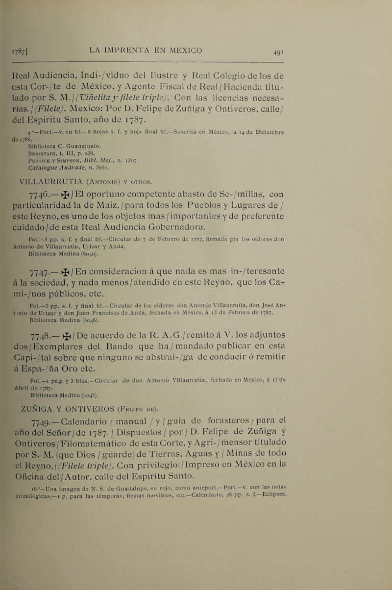 49' Heal Audiencia, Indi-/viduo del Ilustre y Real Colegio de los de esta Cor-/te de México, y Agente Fiscal de Real /1 lacienda Vúu- \í\do por S. M.¡ (ViñetitaX /Hele IripleJ. Con las licencias necesa¬ rias. / ('7A7e/g'. México: Por D. Felipe deZuñiga y Ontiveros, calle/ del Espíritu Santo, año de 1787. 4.”—Port.—V. en bl.—8 hojas s. f. y hoja final bl.—SLisciáta en México, á 14 de Diciembre de 1786. Biblioteca C. Gnanajuato. Beristain, t. III, p. 238. PuTTiCK Y SiMPSON, Bíbl. Mcj., 11. iSoy. Catalogue Andrade, n. 3231. VILLAURl^UTLA (Antoxio) y otros. 7746.—El oportuno competente abasto de Se-/millas, con particularidad la de Maiz, / para todos los Pueblos y Lugares de / este Reyno, es uno de los objetos mas / importantes y de preferente cuidado/de esta Real Audiencia Gobernadora. Fol.—3 pp. s. f. y final bl. —Circular de 7 de Febrero de 1787, firmada por los oidures don Antonio de Villaurrutia, Urizar y Anda. Biblioteca Medina (6040). 7747. — ►J^/En consideración á que nada es mas in-/teresante á la sociedad, y nada menos/atendido en este Reyno, que los Ca- mi-/nos públicos, etc. Fol.—3 pp. s. f. y final bl. —Circular de los oidores don Antonio Villaurrutia, don José An- t.mio de Urizar y don Juan Francisco de Anda, fechada en México, á i3 de Febrero de 1787. Biblioteca Medina (6046). 7748. — De acuerdo de la R. A.G./remito á AL los adjuntos dos/Exemplares del Bando que ha / mandado publicar en esta Gapi-/tal sobre que ninguno se abstrai-/ga de conducir ó remitir á Espa-/ña Oro etc. Fol. —I pág. y 3 bles.—Circular de don Antonio Villaurrutia, fechada en México, á 17 de Abril de 1787. Biblioteca Medina (0045). ZUÑIGA Y ONTI VEROS (Felipe de). 7749. — Galendario / manual / y / guia de forasteros / para el año del Señor/de 1787. / Dispuestos / por / D. Felipe de Zuñiga y Ontiveros / Filomatemático de esta Gorte, y Agri-/mensor titulado por S. M. (que Dios / guarde) de Tierras, Aguas y / Minas de todo el Yicyno. ¡ (Filete triple). Con privilegio: / Impreso en México en la Oficina del/Autor, calle del Espíritu Santo. 16.”—Una imagen de N. S. de Guadalupe, en rojo, como anteport.—Fort.—v. con las notas cronoUIgicas.—i p. para las témporas, fiestas niovibles, etc.—Calendario, 28 pp. s. f, Eclipses,