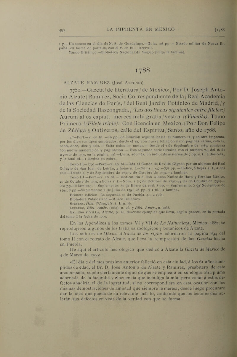 49- 1 p.—Un soneto en el dia deN. S. de Guadalupe. —Guia, io8 pp. — Estado militar de Nueva Es¬ paña, en forma de píndada, con el v. en bl.: m-x.Kvin. Museo Británico.—biblioteca Nacional de México (Falla la lámina). ALZATE RAMIREZ Gosií Antonmo). 775o.—Gazeta/de literatura / de México:/Por L). Joseph Anto¬ nio Alzate/ Ramírez, Socio Correspondiente de la/Real Academia de las Ciencias de París, / del Real Jardín Botánico de Madrid,/y de la Sociedad Ikiscongiid-d. ¡ (Las dos lineas siguieuies enire filetes:) Aurum alios capiat, merces mihi gratia/vestra. ¡(Viñelita). Tomo Primero. ¡(Filete triple). Con licencia en México: / Por Don Felipe de Zúñiga y Ontiveros, calle del Espíritu / Santo, año de 1788. 4 •—Fort.—V. en bl. —56 pp. de foliación seguida hasta el número n,y en otra imprenta, por los diversos tipos empleados, desde el 12, con nueva foliación y con páginas varias, esto es, ocho, doce, diez y seis. — Salta todos los meses. — Desde el 7 de Septiembre de 1789, comienza con nueva numeración y paginación. — Esta segunda serie termina con el número 24, del ib de Agosto de 1790, en la página 196-—Lleva, además, un indice de materias de 7 pp. s. f.. á dos cois., y la final bl.—i lámina en cobre. Tomo II.—1790.—Fort.-v. en bl.—Oda al Conde de Revilla Gigedo por un alumno del Real Colegio de San Juan de Letrán, 4 hojas s. f.—Núms. 1-47.—878 pp. — Indice, 5 hojas s. f., á dos cois.—Desde el 7 de Septiembre de 1790-2 de Octubre de 1792.—4 láminas. Tomo III.—Fort. —v. en bl. — Dedicatoria á don Alonso Núñez de Haro y Feralta; México, 20 de Octubre de 1792, 2 hojas s. f.—Núm. i (27 de Octubre de i792)-44 (22 de Octubre de 179-'’)-— 3:0 pp.—5 láminas. — Suplemento: 3o de Enero de 1795, 8 pp. — Suplemento: 5 Noviembre de 1794,8 pp.—Suplemento: 2 ^e Julio de 1794, 35 pp. y i bl.—1 lámina. Frimera edición. La seg-unda es de Fuetala, 4.°, 4 vols. Biblioteca Falafoxiana.—Museo Británico. Stevens, Hisl. r\ugg(2ls, t. I, n. 76. Leci.erc, Bibl. Amér. (18S7). n. 46, y Bibl. Amór., n. io63. Gaiundo y Villa, Altale, p. 20, describe ejemplar que lleva, según parece, en la portada del tomo I la fecha de 1790. En los Apéndices á los tomos VI y ATI de La Naiurale^ia, México, 1882, se reprodujeron algunos de los trabajos zoológicos y botánicos de .Alzate. Los autores de México á Iravós de los siglos adornaron la página 894 del tomo II con el retrato de Alzate, que lleva la reimpresión de las Gazelas hecha en Puebla. lie aquí el artículo necrológico que dedicó á Alzate la Gazeta de México de 4 de Marzo de 1799: «El día 2 del mes próximo anterior falleció en esta ciudad, á los 61 años cum¬ plidos de edad, el Br. D. José Antonio de Alzate y Ramírez, presbítero de este arzobispado, sujeto ciertamente digno de que se empleara en su elogio otra pluma adornada de la facundia y elocuencia que mendiga la mía; pero como á estos de¬ fectos añadiría el de la ingratitud, si no correspondiera en esta ocasión con las mismas demostraciones de amistad que siempre le merecí, desde luego procuraré dar la idea que pueda de su relevante mérito, confiando que los lectores disimu¬ larán sus defectos en vista de la verdad con que se forma.